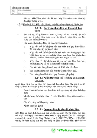 CÈm nang tÝn dông Phiªn b¶n 1.0
Bảo ®ảm tiÒn vayPhÇn Ngµy 3/9/2004
Môc Phô lôc Trang 67
®Êu gi¸, NHNTtiÕn hµnh c¸c thñ tôc xö lý tµi s¶n b¶o d¶m theo quy
®Þnh t¹i Th«ng t− 03.
8.5.13.Phô lôc 8.5.13: §iÒu kiÖn, tr×nh tù vµ thñ tôc ®¨ng ký giao dÞch b¶o ®¶m
8.5.13.1. C¸c tr−êng hîp ®¨ng ký Giao dÞch B¶o
®¶m:
- Sau khi hîp ®ång b¶o ®¶m tiÒn vay ®−îc ký kÕt, ®¬n vÞ trùc tiÕp
cho vay vµ kh¸ch hµng thùc hiÖn viÖc ®¨ng ký giao dÞch b¶o ®¶m
trong c¸c tr−êng hîp sau:
- C¸c tr−êng hîp ph¶i ®¨ng ký giao dÞch b¶o ®¶m:
o ViÖc cÇm cè, thÕ chÊp tµi s¶n mµ ph¸p luËt quy ®Þnh tµi s¶n
®ã ph¶i ®¨ng ký quyÒn së h÷u;
o ViÖc cÇm cè, thÕ chÊp tµi s¶n mµ ph¸p luËt kh«ng quy ®Þnh
ph¶i ®¨ng ký quyÒn së h÷u nh−ng c¸c bªn tho¶ thuËn bªn
cÇm cè, bªn thÕ chÊp hoÆc ng−êi thø ba gi÷ tµi s¶n;
o ViÖc cÇm cè, thÕ chÊp mét tµi s¶n ®Ó b¶o ®¶m thùc hiÖn
nhiÒu nghÜa vô tr¶ nî t¹i nhiÒu tæ chøc tÝn dông;
o C¸c v¨n b¶n th«ng b¸o vÒ viÖc xö lý tµi s¶n b¶o ®¶m.
o B¶o l·nh b»ng tµi s¶n cña bªn thø 3 nÕu cã yªu cÇu.
o C¸c tr−êng hîp kh¸c theo quy ®Þnh cña ph¸p luËt.
8.5.13.2. Ng−êi thùc hiÖn thñ tôc ®¨ng ký giao dÞch
b¶o ®¶m:
Ng−êi thùc hiÖn thñ tôc ®¨ng ký giao dÞch b¶o ®¶m (sau ®©y gäi lµ ng−êi
®¨ng ký) theo tho¶ thuËn gi÷a ®¬n vÞ trùc tiÕp cho vay vµ kh¸ch hµng:
- §¬n vÞ trùc tiÕp cho vay thùc hiÖn thñ tôc ®¨ng ký giao dÞch b¶o
®¶m
- Kh¸ch hµng thÕ chÊp, cÇm cè hoÆc b¶o l·nh b»ng tµi s¶n ®Ó vay
vèn
- C¸c bªn cïng phèi hîp thùc hiÖn
- Ng−êi ®−îc uû quyÒn
8.5.13.3. C¬ quan ®¨ng ký giao dÞch b¶o ®¶m:
ViÖc ®¨ng ký giao dÞch b¶o ®¶m ®èi víi tµi s¶n cÇm cè, thÕ chÊp, b¶o l·nh
thùc hiÖn theo NghÞ ®Þnh sè 08/2000/N§-CP ngµy 10/3/2000 cña ChÝnh phñ
vÒ ®¨ng ký giao dÞch b¶o ®¶m, Th«ng t− sè 01/2002/TT-BTP ngµy 9/1/2002
cña Bé t− ph¸p h−íng dÉn thñ tôc ®¨ng ký giao dÞch b¶o ®¶m. Theo ®ã c¬
 