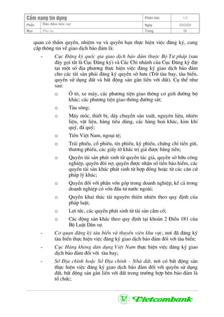 CÈm nang tÝn dông Phiªn b¶n 1.0
Bảo ®ảm tiÒn vayPhÇn Ngµy 3/9/2004
Môc Phô lôc Trang 68
quan cã thÈm quyÒn, nhiÖm vô vµ quyÒn h¹n thùc hiÖn viÖc ®¨ng ký, cung
cÊp th«ng tin vÒ giao dÞch b¶o ®¶m lµ:
- Côc §¨ng ký quèc gia giao dÞch b¶o ®¶m thuéc Bé T− ph¸p (sau
®©y gäi t¾t lµ Côc §¨ng ký) vµ C¸c Chi nh¸nh cña Côc §¨ng ký ®Æt
t¹i mét sè ®Þa ph−¬ng thùc hiÖn viÖc ®¨ng ký giao dÞch b¶o ®¶m
cho c¸c tµi s¶n ph¶i ®¨ng ký quyÒn së h−u (Trõ tµu bay, tµu biÓn,
quyÒn sö dông ®Êt vµ bÊt ®éng s¶n g¾n liÒn víi ®Êt). Cô thÓ nh−
sau:
o ¤ t«, xe m¸y, c¸c ph−¬ng tiÖn giao th«ng c¬ giíi ®−êng bé
kh¸c; c¸c ph−¬ng tiÖn giao th«ng ®−êng s¾t;
o Tµu s«ng;
o M¸y mãc, thiÕt bÞ, d©y chuyÒn s¶n xuÊt, nguyªn liÖu, nhiªn
liÖu, vËt liÖu, hµng tiªu dïng, c¸c hµng ho¸ kh¸c, kim khÝ
quý, ®¸ quý;
o TiÒn ViÖt Nam, ngo¹i tÖ;
o Tr¸i phiÕu, cæ phiÕu, tÝn phiÕu, kú phiÕu, chøng chØ tiÒn göi,
th−¬ng phiÕu, c¸c giÊy tê kh¸c trÞ gi¸ ®−îc b»ng tiÒn;
o QuyÒn tµi s¶n ph¸t sinh tõ quyÒn t¸c gi¶, quyÒn së h÷u c«ng
nghiÖp, quyÒn ®ßi nî, quyÒn ®−îc nhËn sè tiÒn b¶o hiÓm, c¸c
quyÒn tµi s¶n kh¸c ph¸t sinh tõ hîp ®ång hoÆc tõ c¸c c¨n cø
ph¸p lý kh¸c;
o QuyÒn ®èi víi phÇn vèn gãp trong doanh nghiÖp, kÓ c¶ trong
doanh nghiÖp cã vèn ®Çu t− n−íc ngoµi;
o QuyÒn khai th¸c tµi nguyªn thiªn nhiªn theo quy ®Þnh cña
ph¸p luËt;
o Lîi tøc, c¸c quyÒn ph¸t sinh tõ tµi s¶n cÇm cè;
o C¸c ®éng s¶n kh¸c theo quy ®Þnh t¹i kho¶n 2 §iÒu 181 cña
Bé LuËt D©n sù.
- C¬ quan ®¨ng ký tµu biÓn vµ thuyÒn viªn khu vùc, n¬i ®· ®¨ng ký
tµu biÓn thùc hiÖn viÖc ®¨ng ký giao dÞch b¶o ®¶m ®èi víi tµu biÓn;
- Côc Hµng kh«ng d©n dông ViÖt Nam thùc hiÖn viÖc ®¨ng ký giao
dÞch b¶o ®¶m ®èi víi tµu bay;
- Së §Þa chÝnh hoÆc Së §Þa chÝnh - Nhµ ®Êt, n¬i cã bÊt ®éng s¶n
thùc hiÖn viÖc ®¨ng ký giao dÞch b¶o ®¶m ®èi víi quyÒn sö dông
®Êt, bÊt ®éng s¶n g¾n liÒn víi ®Êt trong tr−êng hîp bªn b¶o ®¶m lµ
tæ chøc;
 