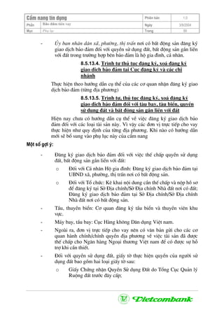 CÈm nang tÝn dông Phiªn b¶n 1.0
Bảo ®ảm tiÒn vayPhÇn Ngµy 3/9/2004
Môc Phô lôc Trang 69
- ñy ban nh©n d©n x·, ph−êng, thÞ trÊn n¬i cã bÊt ®éng s¶n ®¨ng ký
giao dÞch b¶o ®¶m ®èi víi quyÒn sö dông ®Êt, bÊt ®éng s¶n g¾n liÒn
víi ®Êt trong tr−êng hîp bªn b¶o ®¶m lµ hé gia ®×nh, c¸ nh©n.
8.5.13.4. Tr×nh tù thñ tôc ®¨ng ký, xo¸ ®¨ng ký
giao dÞch b¶o ®¶m t¹i Côc ®¨ng ký vµ c¸c chi
nh¸nh
Thùc hiÖn theo h−íng dÉn cô thÓ cña c¸c c¬ quan nhËn ®¨ng ký giao
dÞch b¶o ®¶m (tõng ®Þa ph−¬ng)
8.5.13.5. Tr×nh tù, thñ tôc ®¨ng ký, xo¸ ®¨ng ký
giao dÞch b¶o ®¶m ®èi víi tµu bay, tµu biÓn, quyÒn
sö dông ®Êt vµ bÊt ®éng s¶n g¾n liÒn víi ®Êt
HiÖn nay ch−a cã h−íng dÉn cô thÓ vÒ viÖc ®¨ng ký giao dÞch b¶o
®¶m ®èi víi c¸c lo¹i tµi s¶n nµy. V× vËy c¸c ®¬n vÞ trùc tiÕp cho vay
thùc hiÖn nh− quy ®Þnh cña tõng ®Þa ph−¬ng. Khi nµo cã h−íng dÉn
míi sÏ bæ sung vµo phô lôc nµy cña cÈm nang
Mét sè gîi ý:
- §¨ng ký giao dÞch b¶o ®¶m ®èi víi viÖc thÕ chÊp quyÒn sö dông
®Êt, bÊt ®éng s¶n g¾n liÒn víi ®Êt:
o §èi víi C¸ nh©n Hé gia ®×nh: §¨ng ký giao dÞch b¶o ®¶m t¹i
UBND x·, ph−êng, thÞ trÊn n¬i cã bÊt ®éng s¶n.
o §èi víi Tæ chøc: Kª khai néi dung cÇn thÕ chÊp vµ nép hå s¬
®Ó ®¨ng ký t¹i Së §Þa chÝnh/Së §Þa chÝnh Nhµ ®Êt n¬i cã ®Êt;
§¨ng ký giao dÞch b¶o ®¶m t¹i Së §Þa chÝnh/Së §Þa chÝnh
Nhµ ®Êt n¬i cã bÊt ®éng s¶n.
- TÇu, thuyÒn biÓn: C¬ quan ®¨ng ký tÇu biÓn vµ thuyÒn viªn khu
vùc.
- M¸y bay, tÇu bay: Côc Hµng kh«ng D©n dông ViÖt nam.
- Ngoµi ra, ®¬n vÞ trùc tiÕp cho vay nªn cã v¨n b¶n göi cho c¸c c¬
quan hµnh chÝnh/chÝnh quyÒn ®Þa ph−¬ng vÒ viÖc tµi s¶n ®· ®−îc
thÕ chÊp cho Ng©n hµng Ngo¹i th−¬ng ViÖt nam ®Ó cã ®−îc sù hç
trî khi cÇn thiÕt.
- §èi víi quyÒn sö dông ®Êt, giÊy tê thùc hiÖn quyÒn cña ng−êi sö
dông ®Êt bao gåm hai lo¹i giÊy tê sau:
o GiÊy Chøng nhËn QuyÒn Sö dông §Êt do Tæng Côc Qu¶n lý
Ruéng ®Êt tr−íc ®©y cÊp;
 