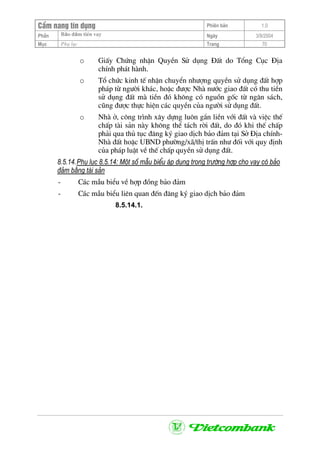 CÈm nang tÝn dông Phiªn b¶n 1.0
Bảo ®ảm tiÒn vayPhÇn Ngµy 3/9/2004
Môc Phô lôc Trang 70
o GiÊy Chøng nhËn QuyÒn Sö dông §Êt do Tæng Côc §Þa
chÝnh ph¸t hµnh.
o Tæ chøc kinh tÕ nhËn chuyÓn nh−îng quyÒn sö dông ®Êt hîp
ph¸p tõ ng−êi kh¸c, hoÆc ®−îc Nhµ n−íc giao ®Êt cã thu tiÒn
sö dông ®Êt mµ tiÒn ®ã kh«ng cã nguån gèc tõ ng©n s¸ch,
còng ®−îc thùc hiÖn c¸c quyÒn cña ng−êi sö dông ®Êt.
o Nhµ ë, c«ng tr×nh x©y dùng lu«n g¾n liÒn víi ®Êt vµ viÖc thÕ
chÊp tµi s¶n nµy kh«ng thÓ t¸ch rêi ®Êt, do ®ã khi thÕ chÊp
ph¶i qua thñ tôc ®¨ng ký giao dÞch b¶o ®¶m t¹i Së §Þa chÝnh-
Nhµ ®Êt hoÆc UBND ph−êng/x·/thÞ trÊn nh− ®èi víi quy ®Þnh
cña ph¸p luËt vÒ thÕ chÊp quyÒn sö dông ®Êt.
8.5.14.Phô lôc 8.5.14: Mét sè mÉu biÓu ¸p dông trong tr−êng hîp cho vay cã b¶o
®¶m b»ng tµi s¶n
- C¸c mÉu biÓu vÒ hîp ®ång b¶o ®¶m
- C¸c mÉu biÓu liªn quan ®Õn ®¨ng ký giao dÞch b¶o ®¶m
8.5.14.1.
 