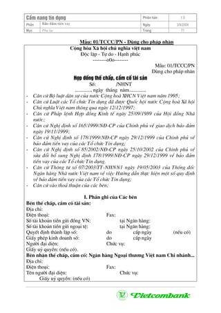 CÈm nang tÝn dông Phiªn b¶n 1.0
Bảo ®ảm tiÒn vayPhÇn Ngµy 3/9/2004
Môc Phô lôc Trang 71
MÉu: 01/TCCC/PN - Dïng cho ph¸p nh©n
Céng hßa X· héi chñ nghÜa viÖt nam
§éc lËp - Tù do - H¹nh phóc
--------o0o--------
MÉu: 01/TCCC/PN
Dïng cho ph¸p nh©n
Hîp ®ång thÕ chÊp, cÇm cè tµi s¶n
Sè: /NHNT
............, ngµy th¸ng n¨m.............
- C¨n cø Bé luËt d©n sù cña n−íc Céng hoµ XHCN ViÖt nam n¨m 1995;
- C¨n cø LuËt c¸c Tæ chøc TÝn dông ®· ®−îc Quèc héi n−íc Céng hoµ X· héi
Chñ nghÜa ViÖt nam th«ng qua ngµy 12/12/1997;
- C¨n cø Ph¸p lÖnh Hîp ®ång Kinh tÕ ngµy 25/09/1989 cña Héi ®ång Nhµ
n−íc;
- C¨n cø NghÞ ®Þnh sè 165/1999/N§-CP cña ChÝnh phñ vÒ giao dÞch b¶o ®¶m
ngµy 19/11/1999;
- C¨n cø NghÞ ®Þnh sè 178/1999/N§-CP ngµy 29/12/1999 cña ChÝnh phñ vÒ
b¶o ®¶m tiÒn vay cña c¸c Tæ chøc TÝn dông;
- C¨n cø NghÞ ®Þnh sè 85/2002/N§-CP ngµy 25/10/2002 cña ChÝnh phñ vÒ
söa ®æi bæ sung NghÞ ®Þnh 178/1999/N§-CP ngµy 29/12/1999 vÒ b¶o ®¶m
tiÒn vay cña c¸c Tæ chøc TÝn dông.
- C¨n cø Th«ng t− sè 07/2003/TT-NHNN1 ngµy 19/05/2003 cña Thèng ®èc
Ng©n hµng Nhµ n−íc ViÖt nam vÒ viÖc H−íng dÉn thùc hiÖn mét sè quy ®Þnh
vÒ b¶o ®¶m tiÒn vay cña c¸c Tæ chøc TÝn dông;
- C¨n cø vµo tho¶ thuËn cña c¸c bªn;
I. PhÇn ghi cña C¸c bªn
Bªn thÕ chÊp, cÇm cè tµi s¶n:
§Þa chØ:
§iÖn tho¹i: Fax:
Sè tµi kho¶n tiÒn göi ®ång VN: t¹i Ng©n hµng:
Sè tµi kho¶n tiÒn göi ngo¹i tÖ: t¹i Ng©n hµng:
QuyÕt ®Þnh thµnh lËp sè: do cÊp ngµy (nÕu cã)
GiÊy phÐp kinh doanh sè: do cÊp ngµy
Ng−êi ®¹i diÖn: Chøc vô:
GiÊy uû quyÒn: (nÕu cã).
Bªn nhËn thÕ chÊp, cÇm cè: Ng©n hµng Ngo¹i th−¬ng ViÖt nam Chi nh¸nh...
§Þa chØ:
§iÖn tho¹i: Fax:
Tªn ng−êi ®¹i diÖn: Chøc vô:
GiÊy uû quyÒn: (nÕu cã)
 