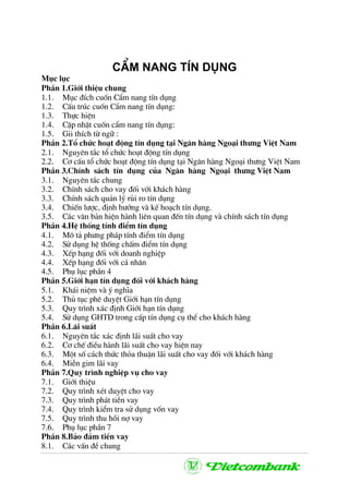 CÈm nang tÝn dông
Môc lôc
PhÇn 1.Giíi thiÖu chung
1.1. Môc ®Ých cuèn CÈm nang tÝn dông
1.2. CÊu tróc cuèn CÈm nang tÝn dông:
1.3. Thùc hiÖn
1.4. CËp nhËt cuèn cÈm nang tÝn dông:
1.5. Gii thÝch tõ ng÷ :
PhÇn 2.Tæ chøc ho¹t ®éng tÝn dông t¹i Ng©n hµng Ngo¹i th−ng ViÖt Nam
2.1. Nguyªn t¾c tæ chøc ho¹t ®éng tÝn dông
2.2. C¬ cÊu tæ chøc ho¹t ®éng tÝn dông t¹i Ng©n hµng Ngo¹i th−ng ViÖt Nam
PhÇn 3.ChÝnh s¸ch tÝn dông cña Ng©n hµng Ngo¹i th−ng ViÖt Nam
3.1. Nguyªn t¾c chung
3.2. ChÝnh s¸ch cho vay ®èi víi kh¸ch hµng
3.3. ChÝnh s¸ch qu¶n lý rñi ro tÝn dông
3.4. ChiÕn l−îc, ®Þnh h−íng vµ kÕ ho¹ch tÝn dông.
3.5. C¸c v¨n b¶n hiÖn hµnh liªn quan ®Õn tÝn dông vµ chÝnh s¸ch tÝn dông
PhÇn 4.HÖ thèng tÝnh ®iÓm tÝn dông
4.1. M« t¶ ph−ng ph¸p tÝnh ®iÓm tÝn dông
4.2. Sö dông hÖ thèng chÊm ®iÓm tÝn dông
4.3. XÕp h¹ng ®èi víi doanh nghiÖp
4.4. XÕp h¹ng ®èi víi c¸ nh©n
4.5. Phô lôc phÇn 4
PhÇn 5.Giíi h¹n tÝn dông ®èi víi kh¸ch hµng
5.1. Kh¸i niÖm vµ ý nghÜa
5.2. Thñ tôc phª duyÖt Giíi h¹n tÝn dông
5.3. Quy tr×nh x¸c ®Þnh Giíi h¹n tÝn dông
5.4. Sö dông GHTD trong cÊp tÝn dông cô thÓ cho kh¸ch hµng
PhÇn 6.L·i suÊt
6.1. Nguyªn t¾c x¸c ®Þnh l·i suÊt cho vay
6.2. C¬ chÕ ®iÒu hµnh l·i suÊt cho vay hiÖn nay
6.3. Mét sè c¸ch thøc tháa thuËn l·i suÊt cho vay ®èi víi kh¸ch hµng
6.4. MiÔn gim l·i vay
PhÇn 7.Quy tr×nh nghiÖp vô cho vay
7.1. Giíi thiÖu
7.2. Quy tr×nh xÐt duyÖt cho vay
7.3. Quy tr×nh ph¸t tiÒn vay
7.4. Quy tr×nh kiÓm tra sö dông vèn vay
7.5. Quy tr×nh thu håi nî vay
7.6. Phô lôc phÇn 7
PhÇn 8.B¶o ®¶m tiÒn vay
8.1. C¸c vÊn ®Ò chung
 
