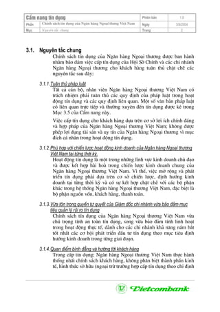CÈm nang tÝn dông Phiªn b¶n 1.0
ChÝnh s¸ch tÝn dông cña Ng©n hµng Ngo¹i th−ng ViÖt NamPhÇn Ngµy 3/9/2004
Môc Nguyªn t¾c chung Trang 2
3.1. Nguyªn t¾c chung
ChÝnh s¸ch tÝn dông cña Ng©n hµng Ngo¹i th−¬ng ®−îc ban hµnh
nh»m b¶o ®¶m viÖc cÊp tÝn dông cña Héi Së ChÝnh vµ c¸c chi nh¸nh
Ng©n hµng Ngo¹i th−¬ng cho kh¸ch hµng tu©n thñ chÆt chÏ c¸c
nguyªn t¾c sau ®©y:
3.1.1.Tu©n thñ ph¸p luËt
TÊt c¶ c¸n bé, nh©n viªn Ng©n hµng Ngo¹i th−¬ng ViÖt Nam cã
tr¸ch nhiÖm ph¶i tu©n thñ c¸c quy ®Þnh cña ph¸p luËt trong ho¹t
®éng tÝn dông vµ c¸c quy ®Þnh liªn quan. Mét sè v¨n b¶n ph¸p luËt
cã liªn quan trùc tiÕp vµ th−êng xuyªn ®Õn tÝn dông ®−îc kª trong
Môc 3.5 cña CÈm nang nµy.
ViÖc cÊp tÝn dông cho kh¸ch hµng dùa trªn c¬ së lîi Ých chÝnh ®¸ng
vµ hîp ph¸p cña Ng©n hµng Ngo¹i th−¬ng ViÖt Nam; kh«ng ®−îc
phÐp lîi dông tµi s¶n vµ uy tÝn cña Ng©n hµng Ngo¹i th−¬ng v× môc
®Ých c¸ nh©n trong ho¹t ®éng tÝn dông.
3.1.2.Phï hîp víi chiÕn l−îc ho¹t ®éng kinh doanh cña Ng©n hµng Ngo¹i th−¬ng
ViÖt Nam t¹i tõng thêi kú.
Ho¹t ®éng tÝn dông lµ mét trong nh÷ng lÜnh vùc kinh doanh chñ ®¹o
vµ ®−îc kÕt hîp hµi hoµ trong chiÕn l−îc kinh doanh chung cña
Ng©n hµng Ngo¹i th−¬ng ViÖt Nam. V× thÕ, viÖc më réng vµ ph¸t
triÓn tÝn dông ph¶i dùa trªn c¬ së chiÕn l−îc, ®Þnh h−íng kinh
doanh t¹i tõng thêi kú vµ cã sù kÕt hîp chÆt chÏ víi c¸c bé phËn
kh¸c trong hÖ thèng Ng©n hµng Ngo¹i th−¬ng ViÖt Nam, ®Æc biÖt lµ
bé phËn nguån vèn, kh¸ch hµng, thanh to¸n.
3.1.3.Võa t«n träng quyÒn tù quyÕt cña Gi¸m ®èc chi nh¸nh võa b¶o ®¶m môc
tiªu qu¶n lý rñi ro tÝn dông
ChÝnh s¸ch tÝn dông cña Ng©n hµng Ngo¹i th−¬ng ViÖt Nam võa
chó träng tÝnh an toµn tÝn dông, song võa b¶o ®¶m tÝnh linh ho¹t
trong ho¹t ®éng thùc tÕ, dµnh cho c¸c chi nh¸nh kh¶ n¨ng n¾m b¾t
tèt nhÊt c¸c c¬ héi ph¸t triÓn ®Çu t− tÝn dông theo môc tiªu ®Þnh
h−íng kinh doanh trong tõng giai ®o¹n.
3.1.4.Quan ®iÓm b×nh ®¼ng vµ h−íng tíi kh¸ch hµng
Trong cÊp tÝn dông: Ng©n hµng Ngo¹i th−¬ng ViÖt Nam thùc hµnh
thèng nhÊt chÝnh s¸ch kh¸ch hµng, kh«ng ph©n biÖt thµnh phÇn kinh
tÕ, h×nh thøc së h÷u (ngo¹i trõ tr−êng hîp cÊp tÝn dông theo chØ ®Þnh
 