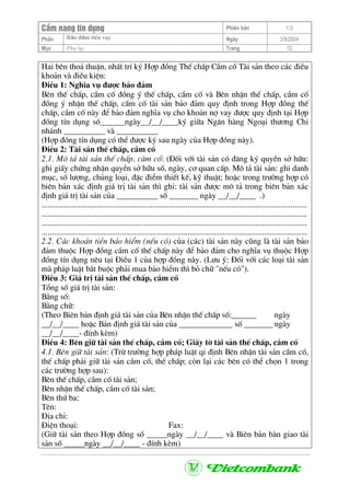 CÈm nang tÝn dông Phiªn b¶n 1.0
Bảo ®ảm tiÒn vayPhÇn Ngµy 3/9/2004
Môc Phô lôc Trang 72
Hai bªn tho¶ thuËn, nhÊt trÝ ký Hîp ®ång ThÕ chÊp CÇm cè Tµi s¶n theo c¸c ®iÒu
kho¶n vµ ®iÒu kiÖn:
§iÒu 1: NghÜa vô ®−îc b¶o ®¶m
Bªn thÕ chÊp, cÇm cè ®ång ý thÕ chÊp, cÇm cè vµ Bªn nhËn thÕ chÊp, cÇm cè
®ång ý nhËn thÕ chÊp, cÇm cè tµi s¶n b¶o ®¶m quy ®Þnh trong Hîp ®ång thÕ
chÊp, cÇm cè nµy ®Ó b¶o ®¶m nghÜa vô cho kho¶n nî vay ®−îc quy ®Þnh t¹i Hîp
®ång tÝn dông sè______ngµy__/__/____ký gi÷a Ng©n hµng Ngo¹i th−¬ng Chi
nh¸nh __________ vµ __________
(Hîp ®ång tÝn dông cã thÓ ®−îc ký sau ngµy cña Hîp ®ång nµy).
§iÒu 2: Tµi s¶n thÕ chÊp, cÇm cè
2.1. M« t¶ tµi s¶n thÕ chÊp, cµm cè: (§èi víi tµi s¶n cã ®¨ng ký quyÒn së h÷u:
ghi giÊy chøng nhËn quyÒn së h÷u sè, ngµy, c¬ quan cÊp. M« t¶ tµi s¶n: ghi danh
môc, sè l−îng, chñng lo¹i, ®Æc ®iÓm thiÕt kÕ, kü thuËt; hoÆc trong tr−êng hîp cã
biªn b¶n x¸c ®Þnh gi¸ trÞ tµi s¶n th× ghi: tµi s¶n ®−îc m« t¶ trong biªn b¶n x¸c
®Þnh gi¸ trÞ tµi s¶n cña __________ sè _______ ngµy __/__/____ .)
.................................................................................................................................
.................................................................................................................................
.................................................................................................................................
.................................................................................................................................
2.2. C¸c kho¶n tiÒn b¶o hiÓm (nÕu cã) cña (c¸c) tµi s¶n nµy còng lµ tµi s¶n b¶o
®¶m thuéc Hîp ®ång cÇm cè thÕ chÊp nµy ®Ó b¶o ®¶m cho nghÜa vô thuéc Hîp
®ång tÝn dông nªu t¹i §iÒu 1 cña hîp ®ång nµy. (L−u ý: §èi víi c¸c lo¹i tµi s¶n
mµ ph¸p luËt b¾t buéc ph¶i mua b¶o hiÓm th× bá ch÷ "nÕu cã").
§iÒu 3: Gi¸ trÞ tµi s¶n thÕ chÊp, cÇm cè
Tæng sè gi¸ trÞ tµi s¶n:
B»ng sè:
B»ng ch÷:
(Theo Biªn b¶n ®Þnh gi¸ tµi s¶n cña Bªn nhËn thÕ chÊp sè:______ ngµy
__/__/____ hoÆc B¶n ®Þnh gi¸ tµi s¶n cña _____________ sè _______ ngµy
__/__/____- ®Ýnh kÌm)
§iÒu 4: Bªn gi÷ tµi s¶n thÕ chÊp, cÇm cè; GiÊy tê tµi s¶n thÕ chÊp, cÇm cè
4.1. Bªn gi÷ tµi s¶n: (Trõ tr−êng hîp ph¸p luËt qi ®Þnh Bªn nhËn tµi s¶n cÇm cè,
thÕ chÊp ph¶i gi÷ tµi s¶n cÇm cè, thÕ chÊp; cßn l¹i c¸c bªn cã thÓ chän 1 trong
c¸c tr−êng hîp sau):
Bªn thÕ chÊp, cÇm cè tµi s¶n;
Bªn nhËn thÕ chÊp, cÇm cè tµi s¶n;
Bªn thø ba:
Tªn:
§Þa chØ:
§iÖn tho¹i: Fax:
(Gi÷ tµi s¶n theo Hîp ®ång sè _____ngµy __/__/____ vµ Biªn b¶n bµn giao tµi
s¶n sè _____ngµy __/__/____ - ®Ýnh kÌm)
 