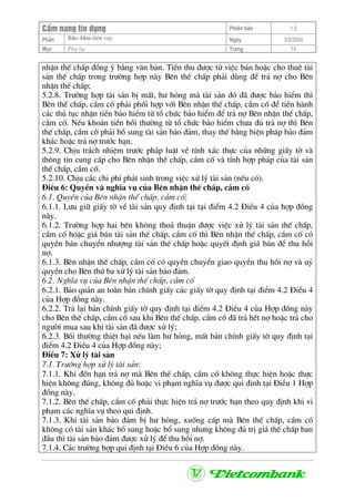 CÈm nang tÝn dông Phiªn b¶n 1.0
Bảo ®ảm tiÒn vayPhÇn Ngµy 3/9/2004
Môc Phô lôc Trang 74
nhËn thÕ chÊp ®ång ý b»ng v¨n b¶n. TiÒn thu ®−îc tõ viÖc b¸n hoÆc cho thuª tµi
s¶n thÕ chÊp trong tr−êng hîp nµy Bªn thÕ chÊp ph¶i dïng ®Ó tr¶ nî cho Bªn
nhËn thÕ chÊp;
5.2.8. Tr−êng hîp tµi s¶n bÞ mÊt, h− háng mµ tµi s¶n ®ã ®· ®−îc b¶o hiÓm th×
Bªn thÕ chÊp, cÇm cè ph¶i phèi hîp víi Bªn nhËn thÕ chÊp, cÇm cè ®Ó tiÕn hµnh
c¸c thñ tôc nhËn tiÒn b¶o hiÓm tõ tæ chøc b¶o hiÓm ®Ó tr¶ nî Bªn nhËn thÕ chÊp,
cÇm cè. NÕu kho¶n tiÒn båi th−êng tõ tæ chøc b¶o hiÓm ch−a ®ñ tr¶ nî th× Bªn
thÕ chÊp, cÇm cè ph¶i bæ sung tµi s¶n b¶o ®¶m, thay thÕ b»ng biÖn ph¸p b¶o ®¶m
kh¸c hoÆc tr¶ nî tr−íc h¹n.
5.2.9. ChÞu tr¸ch nhiÖm tr−íc ph¸p luËt vÒ tÝnh x¸c thùc cña nh÷ng giÊy tê vµ
th«ng tin cung cÊp cho Bªn nhËn thÕ chÊp, cÇm cè vµ tÝnh hîp ph¸p cña tµi s¶n
thÕ chÊp, cÇm cè.
5.2.10. ChÞu c¸c chi phÝ ph¸t sinh trong viÖc xö lý tµi s¶n (nÕu cã).
§iÒu 6: QuyÒn vµ nghÜa vô cña Bªn nhËn thÕ chÊp, cÇm cè
6.1. QuyÒn cña Bªn nhËn thÕ chÊp, cÇm cè:
6.1.1. L−u gi÷ giÊy tê vÒ tµi s¶n quy ®Þnh t¹i t¹i ®iÓm 4.2 §iÒu 4 cña hîp ®ång
nµy.
6.1.2. Tr−êng hîp hai bªn kh«ng tho¶ thuËn ®−îc viÖc xö lý tµi s¶n thÕ chÊp,
cÇm cè hoÆc gi¸ b¸n tµi s¶n thÕ chÊp, cÇm cè th× Bªn nhËn thÕ chÊp, cÇm cè cã
quyÒn b¸n chuyÓn nh−îng tµi s¶n thÕ chÊp hoÆc quyÕt ®Þnh gi¸ b¸n ®Ó thu håi
nî.
6.1.3. Bªn nhËn thÕ chÊp, cÇm cè cã quyÒn chuyÓn giao quyÒn thu håi nî vµ uû
quyÒn cho Bªn thø ba xö lý tµi s¶n b¶o ®¶m.
6.2. NghÜa vô cña Bªn nhËn thÕ chÊp, cÇm cè
6.2.1. B¶o qu¶n an toµn b¶n chÝnh giÊy c¸c giÊy tê quy ®Þnh t¹i ®iÓm 4.2 §iÒu 4
cña Hîp ®ång nµy.
6.2.2. Tr¶ l¹i b¶n chÝnh giÊy tê quy ®Þnh t¹i ®iÓm 4.2 §iÒu 4 cña Hîp ®ång nµy
cho Bªn thÕ chÊp, cÇm cè sau khi Bªn thÕ chÊp, cÇm cè ®· tr¶ hÕt nî hoÆc tr¶ cho
ng−êi mua sau khi tµi s¶n ®· ®−îc xö lý;
6.2.3. Båi th−êng thiÖt h¹i nÕu lµm h− háng, mÊt b¶n chÝnh giÊy tê quy ®Þnh t¹i
®iÓm 4.2 §iÒu 4 cña Hîp ®ång nµy;
§iÒu 7: Xö lý tµi s¶n
7.1. Tr−êng hîp xö lý tµi s¶n:
7.1.1. Khi ®Õn h¹n tr¶ nî mµ Bªn thÕ chÊp, cÇm cè kh«ng thùc hiÖn hoÆc thùc
hiÖn kh«ng ®óng, kh«ng ®ñ hoÆc vi ph¹m nghÜa vô ®−îc qui ®Þnh t¹i §iÒu 1 Hîp
®ång nµy.
7.1.2. Bªn thÕ chÊp, cÇm cè ph¶i thùc hiÖn tr¶ nî tr−íc h¹n theo quy ®Þnh khi vi
ph¹m c¸c nghÜa vô theo qui ®Þnh.
7.1.3. Khi tµi s¶n b¶o ®¶m bÞ h− háng, xuèng cÊp mµ Bªn thÕ chÊp, cÇm cè
kh«ng cã tµi s¶n kh¸c bæ sung hoÆc bæ sung nh−ng kh«ng ®ñ trÞ gi¸ thÕ chÊp ban
®Çu th× tµi s¶n b¶o ®¶m ®−îc xö lý ®Ó thu håi nî.
7.1.4. C¸c tr−êng hîp qui ®Þnh t¹i §iÒu 6 cña Hîp ®ång nµy.
 