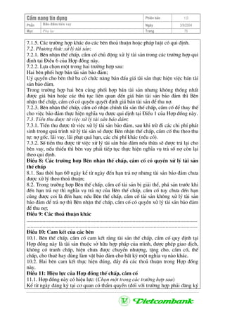 CÈm nang tÝn dông Phiªn b¶n 1.0
Bảo ®ảm tiÒn vayPhÇn Ngµy 3/9/2004
Môc Phô lôc Trang 75
7.1.5. C¸c tr−êng hîp kh¸c do c¸c bªn tho¶ thuËn hoÆc ph¸p luËt cã qui ®Þnh.
7.2. Ph−¬ng thøc xö lý tµi s¶n:
7.2.1. Bªn nhËn thÕ chÊp, cÇm cè chñ ®éng xö lý tµi s¶n trong c¸c tr−êng hîp qui
®Þnh t¹i §iÒu 6 cña Hîp ®ång nµy.
7.2.2. Lùa chän mét trong hai tr−êng hîp sau:
Hai bªn phèi hîp b¸n tµi s¶n b¶o ®¶m;
Uû quyÒn cho bªn thø ba cã chøc n¨ng b¸n ®Êu gi¸ tµi s¶n thùc hiÖn viÖc b¸n tµi
s¶n b¶o ®¶m.
Trong tr−êng hîp hai bªn cïng phèi hîp b¸n tµi s¶n nh−ng kh«ng thèng nhÊt
®−îc gi¸ b¸n hoÆc c¸c thñ tôc liªn quan ®Õn gi¸ b¸n tµi s¶n b¶o ®¶m th× Bªn
nhËn thÕ chÊp, cÇm cè cã quyÒn quyÕt ®Þnh gi¸ b¸n tµi s¶n ®Ó thu nî.
7.2.3. Bªn nhËn thÕ chÊp, cÇm cè nhËn chÝnh tµi s¶n thÕ chÊp, cÇm cè ®Ó thay thÕ
cho viÖc b¶o ®¶m thùc hiÖn nghÜa vô ®−îc qui dÞnh t¹i §iÒu 1 cña Hîp ®ång nµy.
7.3. TiÒn thu ®−îc tõ viÖc xö lý tµi s¶n b¶o ®¶m:
7.3.1. TiÒn thu ®−îc tõ viÖc xö lý tµi s¶n b¶o ®¶m, sau khi trõ ®i c¸c chi phÝ ph¸t
sinh trong qu¸ tr×nh xö lý tµi s¶n sÏ ®−îc Bªn nhËn thÕ chÊp, cÇm cè thu theo thu
tù: nî gèc, l·i vay, l·i ph¹t qu¸ h¹n, c¸c chi phÝ kh¸c (nÕu cã).
7.3.2. Sè tiÒn thu ®−îc tõ viÖc xö lý tµi s¶n b¶o ®¶m nÕu thõa sÏ ®−îc tr¶ l¹i cho
bªn vay, nÕu thiÕu th× bªn vay ph¶i tiÕp tôc thùc hiÖn nghÜa vô tr¶ sè nî cßn l¹i
theo qui ®Þnh.
§iÒu 8: C¸c tr−êng hîp Bªn nhËn thÕ chÊp, cÇm cè cã quyÒn xö lý tµi s¶n
thÕ chÊp
8.1. Sau thêi h¹n 60 ngµy kÓ tõ ngµy ®Õn h¹n tr¶ nî nh−ng tµi s¶n b¶o ®¶m ch−a
®−îc xö lý theo tho¶ thuËn;
8.2. Trong tr−êng hîp Bªn thÕ chÊp, cÇm cè tµi s¶n bÞ gi¶i thÓ, ph¸ s¶n tr−íc khi
®Õn h¹n tr¶ nî th× nghÜa vô tr¶ nî cña Bªn thÕ chÊp, cÇm cè tuy ch−a ®Õn h¹n
còng ®−îc coi lµ ®Õn h¹n; nÕu Bªn thÕ chÊp, cÇm cè tµi s¶n kh«ng xö lý tµi s¶n
b¶o ®¶m ®Ó tr¶ nî th× Bªn nhËn thÕ chÊp, cÇm cè cã quyÒn xö lý tµi s¶n b¶o ®¶m
®Ó thu nî;
§iÒu 9: C¸c tho¶ thuËn kh¸c
.................................................................................................................................
.................................................................................................................................
§iÒu 10: Cam kÕt cña c¸c bªn
10.1. Bªn thÕ chÊp, cÇm cè cam kÕt r»ng tµi s¶n thÕ chÊp, cÇm cè quy ®Þnh t¹i
Hîp ®ång nµy lµ tµi s¶n thuéc së h÷u hîp ph¸p cña m×nh, ®−îc phÐp giao dÞch,
kh«ng cã tranh chÊp, hiÖn ch−a ®−îc chuyÓn nh−îng, tÆng cho, cÇm cè, thÕ
chÊp, cho thuª hay dïng lµm vËt b¶o ®¶m cho bÊt kú mét nghÜa vô nµo kh¸c.
10.2. Hai bªn cam kÕt thùc hiÖn ®óng, ®Çy ®ñ c¸c tho¶ thuËn trong Hîp ®ång
nµy.
§iÒu 11: HiÖu lùc cña Hîp ®ång thÕ chÊp, cÇm cè
11.1. Hîp ®ång nµy cã hiÖu lùc: (Chän mét trong c¸c tr−êng hîp sau)
KÓ tõ ngµy ®¨ng ký t¹i c¬ quan cã thÈm quyÒn (®èi víi tr−êng hîp ph¶i ®¨ng ký
 
