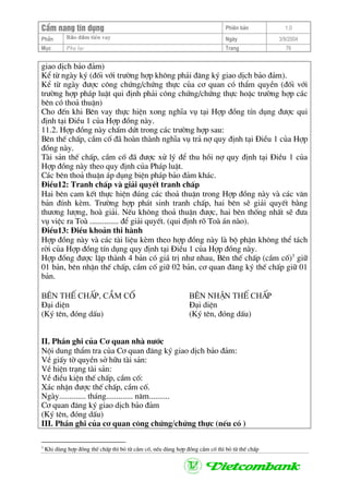 CÈm nang tÝn dông Phiªn b¶n 1.0
Bảo ®ảm tiÒn vayPhÇn Ngµy 3/9/2004
Môc Phô lôc Trang 76
giao dÞch b¶o ®¶m)
KÓ tõ ngµy ký (®èi víi tr−êng hîp kh«ng ph¶i ®¨ng ký giao dÞch b¶o ®¶m).
KÓ tõ ngµy ®−îc c«ng chøng/chøng thùc cña c¬ quan cã thÈm quyÒn (®èi víi
tr−êng hîp ph¸p luËt qui ®Þnh ph¶i c«ng chøng/chøng thùc hoÆc tr−êng hîp c¸c
bªn cã tho¶ thuËn)
Cho ®Õn khi Bªn vay thùc hiÖn xong nghÜa vô t¹i Hîp ®ång tÝn dông ®−îc qui
®Þnh t¹i §iÒu 1 cña Hîp ®ång nµy.
11.2. Hîp ®ång nµy chÊm døt trong c¸c tr−êng hîp sau:
Bªn thÕ chÊp, cÇm cè ®· hoµn thµnh nghÜa vô tr¶ nî quy ®Þnh t¹i §iÒu 1 cña Hîp
®ång nµy.
Tµi s¶n thÕ chÊp, cÇm cè ®· ®−îc xö lý ®Ó thu håi nî quy ®Þnh t¹i §iÒu 1 cña
Hîp ®ång nµy theo quy ®Þnh cña Ph¸p luËt.
C¸c bªn tho¶ thuËn ¸p dông biÖn ph¸p b¶o ®¶m kh¸c.
§iÒu12: Tranh chÊp vµ gi¶i quyÕt tranh chÊp
Hai bªn cam kÕt thùc hiÖn ®óng c¸c tho¶ thuËn trong Hîp ®ång nµy vµ c¸c v¨n
b¶n ®Ýnh kÌm. Tr−êng hîp ph¸t sinh tranh chÊp, hai bªn sÏ gi¶i quyÕt b»ng
th−¬ng l−îng, hoµ gi¶i. NÕu kh«ng tho¶ thuËn ®−îc, hai bªn thèng nhÊt sÏ ®−a
vô viÖc ra Toµ .............. ®Ó gi¶i quyÕt. (qui ®Þnh râ Toµ ¸n nµo).
§iÒu13: §iÒu kho¶n thi hµnh
Hîp ®ång nµy vµ c¸c tµi liÖu kÌm theo hîp ®ång nµy lµ bé phËn kh«ng thÓ t¸ch
rêi cña Hîp ®ång tÝn dông quy ®Þnh t¹i §iÒu 1 cña Hîp ®ång nµy.
Hîp ®ång ®−îc lËp thµnh 4 b¶n cã gi¸ trÞ nh− nhau, Bªn thÕ chÊp (cÇm cè)3
gi÷
01 b¶n, bªn nhËn thÕ chÊp, cÇm cè gi÷ 02 b¶n, c¬ quan ®¨ng ký thÕ chÊp gi÷ 01
b¶n.
B£N thÕ chÊp, cÇm cè B£N nhËn thÕ chÊp
§¹i diÖn §¹i diÖn
(Ký tªn, ®ãng dÊu) (Ký tªn, ®ãng dÊu)
II. PhÇn ghi cña C¬ quan nhµ n−íc
Néi dung thÈm tra cña C¬ quan ®¨ng ký giao dÞch b¶o ®¶m:
VÒ giÊy tê quyÒn së h÷u tµi s¶n:
VÒ hiÖn tr¹ng tµi s¶n:
VÒ ®iÒu kiÖn thÕ chÊp, cÇm cè:
X¸c nhËn ®−îc thÕ chÊp, cÇm cè.
Ngµy............. th¸ng............. n¨m..........
C¬ quan ®¨ng ký giao dÞch b¶o ®¶m
(Ký tªn, ®ãng dÊu)
III. PhÇn ghi cña c¬ quan c«ng chøng/chøng thùc (nÕu cã )
3
Khi dïng hîp ®ång thÕ chÊp th× bá tõ cÇm cè, nÕu dïng hîp ®ång cÇm cè th× bá tõ thÕ chÊp
 