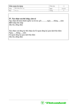 CÈm nang tÝn dông Phiªn b¶n 1.0
Bảo ®ảm tiÒn vayPhÇn Ngµy 3/9/2004
Môc Phô lôc Trang 77
IV. X¸c nhËn xo¸ thÕ chÊp, cÇm cè
X¸c nhËn ®· hoµn thµnh nghÜa vô tr¶ nî: giê..........., ngµy.......th¸ng......n¨m
B£N nhËn thÕ chÊp
(Ký tªn, ®ãng dÊu)
X¸c nhËn xo¸ ®¨ng ký thÕ chÊp cña C¬ quan ®¨ng ký giao dÞch b¶o ®¶m:
Ngµy.......th¸ng......n¨m
C¬ quan ®¨ng ký giao dÞch b¶o ®¶m
(Ký tªn, ®ãng dÊu)
 