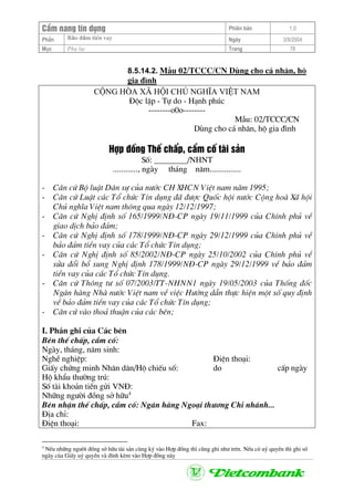 CÈm nang tÝn dông Phiªn b¶n 1.0
Bảo ®ảm tiÒn vayPhÇn Ngµy 3/9/2004
Môc Phô lôc Trang 78
8.5.14.2. MÉu 02/TCCC/CN Dïng cho c¸ nh©n, hé
gia ®×nh
céng hßa x· héi chñ nghÜa viÖt nam
§éc lËp - Tù do - H¹nh phóc
--------o0o--------
MÉu: 02/TCCC/CN
Dïng cho c¸ nh©n, hé gia ®×nh
Hîp ®ång ThÕ chÊp, cÇm cè tµi s¶n
Sè: ________/NHNT
............, ngµy th¸ng n¨m...............
- C¨n cø Bé luËt D©n sù cña n−íc CH XHCN ViÖt nam n¨m 1995;
- C¨n cø LuËt c¸c Tæ chøc TÝn dông ®· ®−îc Quèc héi n−íc Céng hoµ X· héi
Chñ nghÜa ViÖt nam th«ng qua ngµy 12/12/1997;
- C¨n cø NghÞ ®Þnh sè 165/1999/N§-CP ngµy 19/11/1999 cña ChÝnh phñ vÒ
giao dÞch b¶o ®¶m;
- C¨n cø NghÞ ®Þnh sè 178/1999/N§-CP ngµy 29/12/1999 cña ChÝnh phñ vÒ
b¶o ®¶m tiÒn vay cña c¸c Tæ chøc TÝn dông;
- C¨n cø NghÞ ®Þnh sè 85/2002/N§-CP ngµy 25/10/2002 cña ChÝnh phñ vÒ
söa ®æi bæ sung NghÞ ®Þnh 178/1999/N§-CP ngµy 29/12/1999 vÒ b¶o ®¶m
tiÒn vay cña c¸c Tæ chøc TÝn dông.
- C¨n cø Th«ng t− sè 07/2003/TT-NHNN1 ngµy 19/05/2003 cña Thèng ®èc
Ng©n hµng Nhµ n−íc ViÖt nam vÒ viÖc H−íng dÉn thùc hiÖn mét sè quy ®Þnh
vÒ b¶o ®¶m tiÒn vay cña c¸c Tæ chøc TÝn dông;
- C¨n cø vµo tho¶ thuËn cña c¸c bªn;
I. PhÇn ghi cña C¸c bªn
Bªn thÕ chÊp, cÇm cè:
Ngµy, th¸ng, n¨m sinh:
NghÒ nghiÖp: §iÖn tho¹i:
GiÊy chøng minh Nh©n d©n/Hé chiÕu sè: do cÊp ngµy
Hé khÈu th−êng tró:
Sè tµi kho¶n tiÒn göi VN§:
Nh÷ng ng−êi ®ång së h÷u4
Bªn nhËn thÕ chÊp, cÇm cè: Ng©n hµng Ngo¹i th−¬ng Chi nh¸nh...
§Þa chØ:
§iÖn tho¹i: Fax:
4
NÕu nh÷ng ng−êi ®ång së h÷u tµi s¶n cïng ký vµo Hîp ®ång th× còng ghi nh− trªn. NÕu cã uû quyÒn th× ghi sè
ngµy cña GiÊy uû quyÒn vµ ®Ýnh kÌm vµo Hîp ®ång nµy
 