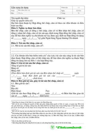 CÈm nang tÝn dông Phiªn b¶n 1.0
Bảo ®ảm tiÒn vayPhÇn Ngµy 3/9/2004
Môc Phô lôc Trang 79
Tªn ng−êi ®¹i diÖn: Chøc vô:
GiÊy uû quyÒn (nÕu cã):
Hai bªn tho¶ thuËn ký Hîp ®ång thÕ chÊp, cÇm cè theo c¸c ®iÒu kho¶n vµ ®iÒu
kiÖn sau ®©y:
§iÒu 1: NghÜa vô ®−îc b¶o ®¶m
Bªn thÕ chÊp, cÇm cè ®ång ý thÕ chÊp, cÇm cè vµ Bªn nhËn thÕ chÊp, cÇm cè
®ång ý nhËn thÕ chÊp, cÇm cè tµi s¶n quy ®Þnh trong Hîp ®ång thÕ chÊp, cÇm cè
nµy ®Ó b¶o ®¶m nghÜa vô cho kho¶n nî vay ®−îc quy ®Þnh t¹i Hîp ®ång tÝn dông
sè _______ ngµy __/__/____5
ký gi÷a Ng©n hµng Ngo¹i th−¬ng Chi nh¸nh
vµ
§iÒu 2: Tµi s¶n thÕ chÊp, cÇm cè
2.1. M« t¶ tµi s¶n thÕ chÊp, cµm cè6
:
.................................................................................................................................
.................................................................................................................................
.................................................................................................................................
2.2. C¸c kho¶n tiÒn b¶o hiÓm (nÕu cã)7
cña (c¸c) tµi s¶n nµy còng lµ tµi s¶n b¶o
®¶m thuéc Hîp ®ång cÇm cè thÕ chÊp nµy ®Ó b¶o ®¶m cho nghÜa vô thuéc Hîp
®ång tÝn dông nªu t¹i ®iÒu 1 cña hîp ®ång nµy.
§iÒu 3: Gi¸ trÞ tµi s¶n thÕ chÊp, cÇm cè
Tæng sè gi¸ trÞ tµi s¶n:
B»ng sè:
B»ng ch÷:
(Theo Biªn b¶n ®Þnh gi¸ tµi s¶n cña Bªn nhËn thÕ chÊp sè:______ ngµy
__/__/____ hoÆc B¶n ®Þnh gi¸ tµi s¶n cña _____________ sè _______
ngµy __/__/____- ®Ýnh kÌm)
§iÒu 4: Bªn gi÷ tµi s¶n, giÊy tê tµi s¶n thÕ chÊp, cÇm cè
4.1. Bªn gi÷ tµi s¶n8
:
Tªn:
§Þa chØ:
§iÖn tho¹i: Fax:
(Gi÷ tµi s¶n theo Hîp ®ång sè _____ngµy __/__/____ vµ Biªn b¶n bµn giao tµi
s¶n sè _____ngµy __/__/____ - ®Ýnh kÌm)
5
Hîp ®ång tÝn dông cã thÓ ®−îc ký sau ngµy cña Hîp ®ång nµy
6
§èi víi tµi s¶n cã ®¨ng ký quyÒn së h÷u: ghi giÊy chøng nhËn quyÒn së h÷u sè, ngµy, c¬ quan cÊp. M« t¶ tµi
s¶n: ghi danh môc, sè l−îng, chñng lo¹i, ®Æc ®iÓm thiÕt kÕ, kü thuËt; hoÆc trong tr−êng hîp cã biªn b¶n x¸c ®Þnh
gi¸ trÞ tµi s¶n th× ghi: tµi s¶n ®−îc m« t¶ trong biªn b¶n x¸c ®Þnh gi¸ trÞ tµi s¶n cña _________ sè _______ ngµy
__/__/____
7
§èi víi c¸c lo¹i tµi s¶n mµ ph¸p luËt b¾t buéc ph¶i mua b¶o hiÓm th× bá ch÷ "nÕu cã"
8
Trõ tr−êng hîp ph¸p luËt qui ®Þnh Bªn nhËn tµi s¶n cÇm cè, thÕ chÊp ph¶i gi÷ tµi s¶n cÇm cè, thÕ chÊp;
cßn l¹i c¸c bªn cã thÓ chän 1 trong c¸c tr−êng hîp sau: (i) Bªn thÕ chÊp, cÇm cè tµi s¶n; (ii)Bªn nhËn
thÕ chÊp, cÇm cè tµi s¶n; (iii)Bªn thø ba:
9
Ghi râ ®Þa ®iÓm n¬i ®Ó tµi s¶n
10
Khi dïng hîp ®ång thÕ chÊp th× bá tõ cÇm cè, nÕu dïng hîp ®ång cÇm cè th× bá tõ thÕ chÊp
 