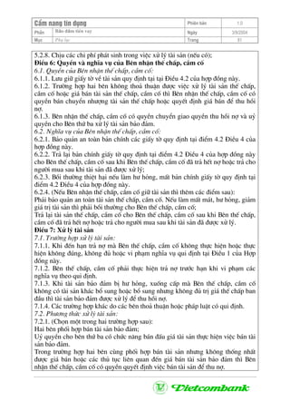 CÈm nang tÝn dông Phiªn b¶n 1.0
Bảo ®ảm tiÒn vayPhÇn Ngµy 3/9/2004
Môc Phô lôc Trang 81
5.2.8. ChÞu c¸c chi phÝ ph¸t sinh trong viÖc xö lý tµi s¶n (nÕu cã);
§iÒu 6: QuyÒn vµ nghÜa vô cña Bªn nhËn thÕ chÊp, cÇm cè
6.1. QuyÒn cña Bªn nhËn thÕ chÊp, cÇm cè:
6.1.1. L−u gi÷ giÊy tê vÒ tµi s¶n quy ®Þnh t¹i t¹i §iÒu 4.2 cña hîp ®ång nµy.
6.1.2. Tr−êng hîp hai bªn kh«ng tho¶ thuËn ®−îc viÖc xö lý tµi s¶n thÕ chÊp,
cÇm cè hoÆc gi¸ b¸n tµi s¶n thÕ chÊp, cÇm cè th× Bªn nhËn thÕ chÊp, cÇm cè cã
quyÒn b¸n chuyÓn nh−îng tµi s¶n thÕ chÊp hoÆc quyÕt ®Þnh gi¸ b¸n ®Ó thu håi
nî.
6.1.3. Bªn nhËn thÕ chÊp, cÇm cè cã quyÒn chuyÓn giao quyÒn thu håi nî vµ uû
quyÒn cho Bªn thø ba xö lý tµi s¶n b¶o ®¶m.
6.2. NghÜa vô cña Bªn nhËn thÕ chÊp, cÇm cè:
6.2.1. B¶o qu¶n an toµn b¶n chÝnh c¸c giÊy tê quy ®Þnh t¹i ®iÓm 4.2 §iÒu 4 cña
hîp ®ång nµy.
6.2.2. Tr¶ l¹i b¶n chÝnh giÊy tê quy ®Þnh t¹i ®iÓm 4.2 §iÒu 4 cña hîp ®ång nµy
cho Bªn thÕ chÊp, cÇm cè sau khi Bªn thÕ chÊp, cÇm cè ®· tr¶ hÕt nî hoÆc tr¶ cho
ng−êi mua sau khi tµi s¶n ®· ®−îc xö lý;
6.2.3. Båi th−êng thiÖt h¹i nÕu lµm h− háng, mÊt b¶n chÝnh giÊy tê quy ®Þnh t¹i
®iÓm 4.2 §iÒu 4 cña hîp ®ång nµy.
6.2.4. (NÕu Bªn nhËn thÕ chÊp, cÇm cè gi÷ tµi s¶n th× thªm c¸c ®iÓm sau):
Ph¶i b¶o qu¶n an toµn tµi s¶n thÕ chÊp, cÇm cè. NÕu lµm mÊt m¸t, h− háng, gi¶m
gi¸ trÞ tµi s¶n th× ph¶i båi th−êng cho Bªn thÕ chÊp, cÇm cè;
Tr¶ l¹i tµi s¶n thÕ chÊp, cÇm cè cho Bªn thÕ chÊp, cÇm cè sau khi Bªn thÕ chÊp,
cÇm cè ®· tr¶ hÕt nî hoÆc tr¶ cho ng−êi mua sau khi tµi s¶n ®· ®−îc xö lý.
§iÒu 7: Xö lý tµi s¶n
7.1. Tr−êng hîp xö lý tµi s¶n:
7.1.1. Khi ®Õn h¹n tr¶ nî mµ Bªn thÕ chÊp, cÇm cè kh«ng thùc hiÖn hoÆc thùc
hiÖn kh«ng ®óng, kh«ng ®ñ hoÆc vi ph¹m nghÜa vô qui ®Þnh t¹i §iÒu 1 cña Hîp
®ång nµy.
7.1.2. Bªn thÕ chÊp, cÇm cè ph¶i thùc hiÖn tr¶ nî tr−íc h¹n khi vi ph¹m c¸c
nghÜa vô theo qui ®Þnh.
7.1.3. Khi tµi s¶n b¶o ®¶m bÞ h− háng, xuèng cÊp mµ Bªn thÕ chÊp, cÇm cè
kh«ng cã tµi s¶n kh¸c bæ sung hoÆc bæ sung nh−ng kh«ng ®ñ trÞ gi¸ thÕ chÊp ban
®Çu th× tµi s¶n b¶o ®¶m ®−îc xö lý ®Ó thu håi nî.
7.1.4. C¸c tr−êng hîp kh¸c do c¸c bªn tho¶ thuËn hoÆc ph¸p luËt cã qui ®Þnh.
7.2. Ph−¬ng thøc xö lý tµi s¶n:
7.2.1. (Chän mét trong hai tr−êng hîp sau):
Hai bªn phèi hîp b¸n tµi s¶n b¶o ®¶m;
Uû quyÒn cho bªn thø ba cã chøc n¨ng b¸n ®Êu gi¸ tµi s¶n thùc hiÖn viÖc b¸n tµi
s¶n b¶o ®¶m.
Trong tr−êng hîp hai bªn cïng phèi hîp b¸n tµi s¶n nh−ng kh«ng thèng nhÊt
®−îc gi¸ b¸n hoÆc c¸c thñ tôc liªn quan ®Õn gi¸ b¸n tµi s¶n b¶o ®¶m th× Bªn
nhËn thÕ chÊp, cÇm cè cã quyÒn quyÕt ®Þnh viÖc b¸n tµi s¶n ®Ó thu nî.
 