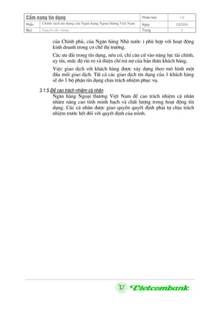 CÈm nang tÝn dông Phiªn b¶n 1.0
ChÝnh s¸ch tÝn dông cña Ng©n hµng Ngo¹i th−ng ViÖt NamPhÇn Ngµy 3/9/2004
Môc Nguyªn t¾c chung Trang 3
cña ChÝnh phñ, cña Ng©n hµng Nhµ n−íc ) phï hîp víi ho¹t ®éng
kinh doanh trong c¬ chÕ thÞ tr−êng.
C¸c −u ®·i trong tÝn dông, nÕu cã, chØ c¨n cø vµo n¨ng lùc tµi chÝnh,
uy tÝn, møc ®é rñi ro vµ thiÖn chÝ tr¶ nî cña b¶n th©n kh¸ch hµng.
ViÖc giao dÞch víi kh¸ch hµng ®−îc x©y dùng theo m« h×nh mét
®Çu mèi giao dÞch. TÊt c¶ c¸c giao dÞch tÝn dông cña 1 kh¸ch hµng
sÏ do 1 bé phËn tÝn dông chÞu tr¸ch nhiÖm phôc vô.
3.1.5.§Ò cao tr¸ch nhiÖm c¸ nh©n
Ng©n hµng Ngo¹i th−¬ng ViÖt Nam ®Ò cao tr¸ch nhiÖm c¸ nh©n
nh»m n©ng cao tÝnh minh b¹ch vµ chÊt l−îng trong ho¹t ®éng tÝn
dông. C¸c c¸ nh©n ®−îc giao quyÒn quyÕt ®Þnh ph¶i tù chÞu tr¸ch
nhiÖm tr−íc hÕt ®èi víi quyÕt ®Þnh cña m×nh.
 