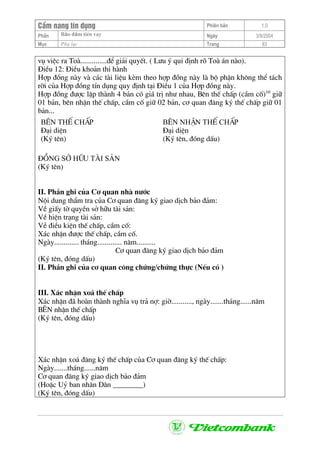 CÈm nang tÝn dông Phiªn b¶n 1.0
Bảo ®ảm tiÒn vayPhÇn Ngµy 3/9/2004
Môc Phô lôc Trang 83
vô viÖc ra Toµ..............®Ó gi¶i quyÕt. ( L−u ý qui ®Þnh râ Toµ ¸n nµo).
§iÒu 12: §iÒu kho¶n thi hµnh
Hîp ®ång nµy vµ c¸c tµi liÖu kÌm theo hîp ®ång nµy lµ bé phËn kh«ng thÓ t¸ch
rêi cña Hîp ®ång tÝn dông quy ®Þnh t¹i §iÒu 1 cña Hîp ®ång nµy.
Hîp ®ång ®−îc lËp thµnh 4 b¶n cã gi¸ trÞ nh− nhau, Bªn thÕ chÊp (cÇm cè)10
gi÷
01 b¶n, bªn nhËn thÕ chÊp, cÇm cè gi÷ 02 b¶n, c¬ quan ®¨ng ký thÕ chÊp gi÷ 01
b¶n...
B£N thÕ chÊp
§¹i diÖn
(Ký tªn)
B£N nhËn thÕ chÊp
§¹i diÖn
(Ký tªn, ®ãng dÊu)
§ång së h÷u tµi s¶n
(Ký tªn)
II. PhÇn ghi cña C¬ quan nhµ n−íc
Néi dung thÈm tra cña C¬ quan ®¨ng ký giao dÞch b¶o ®¶m:
VÒ giÊy tê quyÒn së h÷u tµi s¶n:
VÒ hiÖn tr¹ng tµi s¶n:
VÒ ®iÒu kiÖn thÕ chÊp, cÇm cè:
X¸c nhËn ®−îc thÕ chÊp, cÇm cè.
Ngµy............. th¸ng............. n¨m..........
C¬ quan ®¨ng ký giao dÞch b¶o ®¶m
(Ký tªn, ®ãng dÊu)
II. PhÇn ghi cña c¬ quan c«ng chøng/chøng thùc (NÕu cã )
III. X¸c nhËn xo¸ thÕ chÊp
X¸c nhËn ®· hoµn thµnh nghÜa vô tr¶ nî: giê..........., ngµy.......th¸ng......n¨m
B£N nhËn thÕ chÊp
(Ký tªn, ®ãng dÊu)
X¸c nhËn xo¸ ®¨ng ký thÕ chÊp cña C¬ quan ®¨ng ký thÕ chÊp:
Ngµy.......th¸ng......n¨m
C¬ quan ®¨ng ký giao dÞch b¶o ®¶m
(HoÆc Uû ban nh©n D©n ________)
(Ký tªn, ®ãng dÊu)
 
