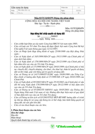 CÈm nang tÝn dông Phiªn b¶n 1.0
Bảo ®ảm tiÒn vayPhÇn Ngµy 3/9/2004
Môc Phô lôc Trang 85
MÉu 03/TCQSD/PN Dïng cho ph¸p nh©n
céng hßa x· héi chñ nghÜa viÖt nam
§éc lËp - Tù do - H¹nh phóc
--------o0o--------
MÉu: 03/TCQSD/PN
Dïng cho ph¸p nh©n
Hîp ®ång thÕ chÊp quyÒn sö dông ®Êt
Sè: _________/NHNT
............, ngµy th¸ng n¨m...............
- C¨n cø Bé luËt D©n sù cña n−íc Céng hoµ XHCN ViÖt nam n¨m 1995;
- C¨n cø LuËt c¸c Tæ chøc TÝn dông ®· ®−îc Quèc héi n−íc Céng hoµ X· héi
Chñ nghÜa ViÖt nam th«ng qua ngµy 12/12/1997;
- C¨n cø Ph¸p lÖnh Hîp ®ång Kinh tÕ ngµy 25/09/1989 cña Héi ®ång Nhµ
n−íc;
- C¨n cø NghÞ ®Þnh sè 165/1999/N§-CP ngµy 19/11/1999 cña ChÝnh phñ vÒ
giao dÞch b¶o ®¶m;
- C¨n cø NghÞ ®Þnh sè 178/1999/N§-CP ngµy 29/12/1999 cña ChÝnh phñ vÒ
b¶o ®¶m tiÒn vay cña c¸c Tæ chøc TÝn dông;
- C¨n cø NghÞ ®Þnh sè 17/1999/N§-CP ngµy 29/03/1999 cña ChÝnh phñ vÒ thñ
tôc chuyÓn ®æi, chuyÓn nh−îng, cho thuª, cho thuª l¹i, thõa kÕ quyÒn sö dông
®Êt vµ thÕ chÊp, gãp vèn b»ng gi¸ trÞ quyÒn sö dông ®Êt;
- C¨n cø Th«ng t− sè 1417/1999/TT-TC§C ngµy 18/09/1999 cña Tæng Côc
§Þa chÝnh vÒ h−íng dÉn NghÞ ®Þnh sè 17/1999/N§- CP ngµy 29/03/1999 cña
ChÝnh Phñ
- C¨n cø NghÞ ®Þnh sè 85/2002/N§-CP ngµy 25/10/2002 cña ChÝnh phñ vÒ söa
®æi bæ sung NghÞ ®Þnh 178/1999/N§-CP ngµy 29/12/1999 vÒ b¶o ®¶m tiÒn
vay cña c¸c Tæ chøc TÝn dông.
- C¨n cø Th«ng t− sè 07/2003/TT-NHNN1 ngµy 19/05/2003 cña Thèng ®èc
Ng©n hµng Nhµ n−íc ViÖt nam vÒ viÖc H−íng dÉn thùc hiÖn mét sè quy ®Þnh
vÒ b¶o ®¶m tiÒn vay cña c¸c Tæ chøc TÝn dông;
- C¨n cø Th«ng t− liªn tÞch sè 03/2003/TTLT-BTP-BTNMT h−íng dÉn vÒ tr×nh
tù, thñ tôc ®¨ng ký vµ cung cÊp th«ng tin vÒ thÕ chÊp, b¶o l·nh b»ng quyÒn sö
dông ®Êt, tµi s¶n g¾n liÒn ®Êt.
- C¨n cø vµo tho¶ thuËn cña c¸c bªn;
I. PhÇn tho¶ thuËn cña c¸c bªn
Bªn thÕ chÊp:
§Þa chØ:
§iÖn tho¹i: Fax:
QuyÕt ®Þnh thµnh lËp sè (nÕu cã):
 