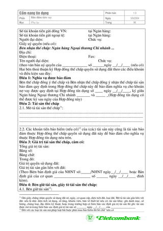 CÈm nang tÝn dông Phiªn b¶n 1.0
Bảo ®ảm tiÒn vayPhÇn Ngµy 3/9/2004
Môc Phô lôc Trang 86
Sè tµi kho¶n tiÒn göi ®ång VN: t¹i Ng©n hµng:
Sè tµi kho¶n tiÒn göi ngo¹i tÖ: t¹i Ng©n hµng:
Ng−êi ®¹i diÖn: Chøc vô:
GiÊy uû quyÒn (nÕu cã):
Bªn nhËn thÕ chÊp: Ng©n hµng Ngo¹i th−¬ng Chi nh¸nh ...
§Þa chØ:
§iÖn tho¹i: Fax:
Tªn ng−êi ®¹i diÖn: Chøc vô:
(theo v¨n b¶n uû quyÒn cña _____________ sè ______ngµy __/__/____ (nÕu cã)
Hai bªn tho¶ thuËn ký Hîp ®ång thÕ chÊp quyÒn sö dông ®Êt theo c¸c ®iÒu kho¶n
vµ ®iÒu kiÖn sau ®©y:
§iÒu 1: NghÜa vô ®−îc b¶o ®¶m
Bªn thÕ chÊp ®ång ý thÕ chÊp vµ Bªn nhËn thÕ chÊp ®ång ý nhËn thÕ chÊp tµi s¶n
b¶o ®¶m quy ®Þnh trong Hîp ®ång thÕ chÊp nµy ®Ó b¶o ®¶m nghÜa vô cho kho¶n
nî vay ®−îc quy ®Þnh t¹i Hîp ®ång tÝn dông sè ____ ngµy __/__/____, ký gi÷a
Ng©n hµng Ngo¹i th−¬ng Chi nh¸nh _______ vµ _____ _(Hîp ®ång tÝn dông cã
thÓ ®−îc ký sau ngµy cña Hîp ®ång nµy)
§iÒu 2: Tµi s¶n thÕ chÊp
2.1. M« t¶ tµi s¶n thÕ chÊp11
:
.................................................................................................................................
.................................................................................................................................
.................................................................................................................................
.........................................................................................................
2.2. C¸c kho¶n tiÒn b¶o hiÓm (nÕu cã)12
cña (c¸c) tµi s¶n nµy còng lµ tµi s¶n b¶o
®¶m thuéc Hîp ®ång thÕ chÊp quyÒn sö dông ®Êt nµy ®Ó b¶o ®¶m cho nghÜa vô
thuéc Hîp ®ång tÝn dông nªu trªn.
§iÒu 3: Gi¸ trÞ tµi s¶n thÕ chÊp, cÇm cè:
Tæng gi¸ trÞ tµi s¶n:
B»ng sè:
B»ng ch÷:
Trong ®ã:
Gi¸ trÞ quyÒn sö dông ®Êt:
Gi¸ trÞ tµi s¶n g¾n liÒn víi ®Êt:
(Theo Biªn b¶n ®Þnh gi¸ cña NHNT sè:_____/NHNT ngµy__/__/____ hoÆc B¶n
®Þnh gi¸ cña c¬ quan ___________________ sè ______ ngµy __/__/____ ®Ýnh
kÌm).
§iÒu 4: Bªn gi÷ tµi s¶n, giÊy tê tµi s¶n thÕ chÊp:
4.1. Bªn gi÷ tµi s¶n13
:
11
Ghi giÊy chøng nhËn quyÒn sö dông ®Êt sè, ngµy, c¬ quan cÊp, diÖn tÝch ®Êt, lo¹i ®Êt. M« t¶ tµi s¶n g¾n liÒn víi
®Êt: nÕu lµ nhµ: diÖn tÝch sö dông, sè tÇng, khu«n viªn, b¶n vÏ thiÕt kÕ nÕu cã; tµi s¶n kh¸c: ghi danh môc, sè
l−îng, chñng lo¹i, ®Æc ®iÓm kü thuËt; hoÆc trong tr−êng hîp cã biªn b¶n x¸c ®Þnh gi¸ trÞ tµi s¶n th× ghi: tµi s¶n
®−îc m« t¶ trong biªn b¶n x¸c ®Þnh gi¸ trÞ tµi s¶n sè _______ ngµy __/__/____ cña __________________
12
§èi víi c¸c lo¹i tµi s¶n mµ ph¸p luËt b¾t buéc ph¶i mua b¶o hiÓm th× bá ch÷ "nÕu cã
 