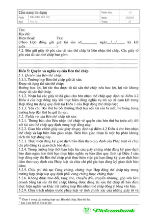 CÈm nang tÝn dông Phiªn b¶n 1.0
Bảo ®ảm tiÒn vayPhÇn Ngµy 3/9/2004
Môc Phô lôc Trang 87
Tªn:
§Þa chØ:
§iÖn tho¹i: Fax:
(Theo Hîp ®ång göi gi÷ tµi s¶n sè________, ngµy__/__/____, ký kÕt
gi÷a_________________)
4.2. Bªn gi÷ giÊy tê gèc cña tµi s¶n thÕ chÊp lµ Bªn nhËn thÕ chÊp. C¸c giÊy tê
gèc cña tµi s¶n thÕ chÊp bao gåm:
.................................................................................................................................
.................................................................................................................................
.................................................................................................................................
§iÒu 5: QuyÒn vµ nghÜa vô cña Bªn thÕ chÊp
5.1. QuyÒn cña Bªn thÕ chÊp:
5.1.1. Tr−êng hîp Bªn thÕ chÊp gi÷ tµi s¶n:
§−îc sö dông tµi s¶n thÕ chÊp;
H−ëng hoa lîi, lîi tøc thu ®−îc tõ tµi s¶n thÕ chÊp nÕu hoa lîi, lîi tøc kh«ng
thuéc tµi s¶n thÕ chÊp.
5.1.2. NhËn l¹i c¸c giÊy tê ®· giao cho bªn nhËn thÕ chÊp quy ®Þnh t¹i ®iÓm 4.2
§iÒu 4 cña hîp ®ång nµy khi thùc hiÖn ®óng nghÜa vô tr¶ nî ®· cam kÕt trong
Hîp ®ång tÝn dông quy ®Þnh t¹i §iÒu 1 cña Hîp ®ång thÕ chÊp nµy;
5.1.3. Yªu cÇu Bªn thø ba båi th−êng thiÖt h¹i nÕu tµi s¶n bÞ mÊt, h− háng trong
tr−êng hîp Bªn thø ba gi÷ tµi s¶n.
5.2. NghÜa vô cña Bªn thÕ chÊp tµi s¶n:
5.2.1. Th«ng b¸o cho Bªn nhËn thÕ chÊp vÒ quyÒn cña bªn thø ba (nÕu cã) ®èi
víi tµi s¶n thÕ chÊp quy ®Þnh trong hîp ®ång nµy;
5.2.2. Giao b¶n chÝnh giÊy c¸c giÊy tê quy ®Þnh t¹i ®iÓm 4.2 §iÒu 4 cho bªn nhËn
thÕ chÊp vµ lËp biªn b¶n giao nhËn. Biªn b¶n giao nhËn lµ mét bé ph©n kh«ng
t¸ch rêi hîp ®ång nµy.
5.2.3. Thùc hiÖn ®¨ng ký giao dÞch b¶o ®¶m theo quy ®Þnh cña Ph¸p luËt vµ chÞu
chi phÝ ®¨ng ký giao dÞch b¶o ®¶m;
5.2.4. Trong tr−êng hîp thêi h¹n hiÖu lùc cña giÊy chøng nhËn ®¨ng ký giao dÞch
b¶o ®¶m ng¾n h¬n thêi h¹n thùc hiÖn nghÜa vô b¶o ®¶m quy ®Þnh t¹i §iÒu 1 cña
hîp ®ång nµy th× Bªn thÕ chÊp ph¶i thùc hiÖn viÖc gia h¹n ®¨ng ký giao dÞch b¶o
®¶m theo quy ®Þnh cña Ph¸p luËt vµ chÞu chi phÝ gia h¹n ®¨ng ký giao dÞch b¶o
®¶m;
5.2.5. ChÞu phÝ thñ tôc C«ng chøng, chøng thùc Hîp ®ång thÕ chÊp nµy trong
tr−êng hîp ph¸p luËt quy ®Þnh ph¶i c«ng chøng hoÆc chøng thùc;
5.2.6. Kh«ng ®−îc trao ®æi, tÆng cho, chuyÓn ®æi, chuyÓn nh−îng, gãp vèn liªn
doanh b»ng tµi s¶n ®· thÕ chÊp; kh«ng ®−îc dïng tµi s¶n thÕ chÊp ®Ó b¶o ®¶m
thùc hiÖn nghÜa vô kh¸c trõ tr−êng hîp Bªn nhËn thÕ chÊp ®ång ý b»ng v¨n b¶n.
5.2.9. ChÞu tr¸ch nhiÖm tr−íc ph¸p luËt vÒ tÝnh chÝnh x¸c cña nh÷ng giÊy tê vµ
13
Chän 1 trong c¸c tr−êng hîp sau: Bªn thÕ chÊp. Bªn thø ba
14
L−u ý qui ®Þnh râ Toµ ¸n nµo
 