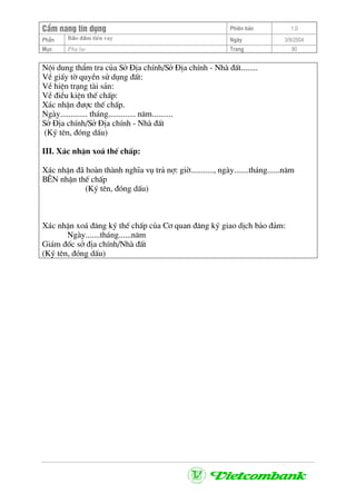 CÈm nang tÝn dông Phiªn b¶n 1.0
Bảo ®ảm tiÒn vayPhÇn Ngµy 3/9/2004
Môc Phô lôc Trang 90
Néi dung thÈm tra cña Së §Þa chÝnh/Së §Þa chÝnh - Nhµ ®Êt........
VÒ giÊy tê quyÒn sö dông ®Êt:
VÒ hiÖn tr¹ng tµi s¶n:
VÒ ®iÒu kiÖn thÕ chÊp:
X¸c nhËn ®−îc thÕ chÊp.
Ngµy............. th¸ng............. n¨m..........
Së §Þa chÝnh/Së §Þa chÝnh - Nhµ ®Êt
(Ký tªn, ®ãng dÊu)
III. X¸c nhËn xo¸ thÕ chÊp:
X¸c nhËn ®· hoµn thµnh nghÜa vô tr¶ nî: giê..........., ngµy.......th¸ng......n¨m
B£N nhËn thÕ chÊp
(Ký tªn, ®ãng dÊu)
X¸c nhËn xo¸ ®¨ng ký thÕ chÊp cña C¬ quan ®¨ng ký giao dÞch b¶o ®¶m:
Ngµy.......th¸ng......n¨m
Gi¸m ®èc së ®Þa chÝnh/Nhµ ®Êt
(Ký tªn, ®ãng dÊu)
 