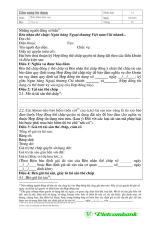 CÈm nang tÝn dông Phiªn b¶n 1.0
Bảo ®ảm tiÒn vayPhÇn Ngµy 3/9/2004
Môc Phô lôc Trang 92
Nh÷ng ng−êi ®ång së h÷u15
Bªn nhËn thÕ chÊp: Ng©n hµng Ngo¹i th−¬ng ViÖt nam Chi nh¸nh...
§Þa chØ:
§iÖn tho¹i: Fax:
Tªn ng−êi ®¹i diÖn: Chøc vô:
GiÊy uû quyÒn (nÕu cã):
Hai bªn tho¶ thuËn ký Hîp ®ång thÕ chÊp quyÒn sö dông ®Êt theo c¸c ®iÒu kho¶n
vµ ®iÒu kiÖn sau:
§iÒu 1: NghÜa vô ®−îc b¶o ®¶m
Bªn thÕ chÊp ®ång ý thÕ chÊp vµ Bªn nhËn thÕ chÊp ®ång ý nhËn thÕ chÊp tµi s¶n
b¶o ®¶m quy ®Þnh trong Hîp ®ång thÕ chÊp nµy ®Ó b¶o ®¶m nghÜa vô cho kho¶n
nî vay ®−îc quy ®Þnh t¹i Hîp ®ång tÝn dông sè _______ ngµy __/__/____, ký
gi÷a Ng©n hµng Ngo¹i th−¬ng Chi nh¸nh _______ vµ_______ (Hîp ®ång tÝn
dông cã thÓ ®−îc ký sau ngµy cña Hîp ®ång nµy).
§iÒu 2: Tµi s¶n thÕ chÊp
2.1. M« t¶ tµi s¶n thÕ chÊp16
:
.................................................................................................................................
.................................................................................................................................
.................................................................................................................................
2.2. C¸c kho¶n tiÒn b¶o hiÓm (nÕu cã)17
cña (c¸c) tµi s¶n nµy còng lµ tµi s¶n b¶o
®¶m thuéc Hîp ®ång thÕ chÊp quyÒn sö dông ®Êt nµy ®Ó b¶o ®¶m cho nghÜa vô
thuéc Hîp ®ång tÝn dông nªu trªn. (L−u ý: §èi víi c¸c lo¹i tµi s¶n mµ ph¸p luËt
b¾t buéc ph¶i mua b¶o hiÓm th× bá ch÷ "nÕu cã").
§iÒu 3: Gi¸ trÞ tµi s¶n thÕ chÊp, cÇm cè
Tæng sè gi¸ trÞ tµi s¶n:
B»ng sè:
B»ng ch÷:
Trong ®ã:
Gi¸ trÞ thÕ chÊp quyÒn sö dông ®Êt:
Gi¸ trÞ tµi s¶n g¾n liÒn víi ®Êt:
Gi¸ trÞ kh¸c (vÝ dô hoa lîi...):
(Theo Biªn b¶n ®Þnh gi¸ tµi s¶n cña Bªn nhËn thÕ chÊp sè ______ ngµy
__/__/____ hoÆc B¶n ®Þnh gi¸ tµi s¶n cña c¬ quan ________ sè________ ngµy
__/__/____ ®Ýnh kÌm)
§iÒu 4: Bªn gi÷ tµi s¶n, giÊy tê tµi s¶n thÕ chÊp
4.1. Bªn gi÷ tµi s¶n18
:
15
NÕu nh÷ng ng−êi ®ång së h÷u tµi s¶n cïng ký vµo Hîp ®ång th× còng ghi nh− trªn. NÕu cã uû quyÒn th× ghi sè
ngµy cña GiÊy uû quyÒn vµ ®Ýnh kÌm vµo Hîp ®ång nµy
16
Ghi giÊy chøng nhËn quyÒn sö dông ®Êt sè, ngµy, c¬ quan cÊp, diÖn tÝch ®Êt, lo¹i ®Êt. M« t¶ tµi s¶n g¾n liÒn víi
®Êt: nÕu lµ nhµ: diÖn tÝch sö dông, sè tÇng, khu«n viªn, b¶n vÏ thiÕt kÕ nÕu cã; tµi s¶n kh¸c: ghi danh môc, sè
l−îng, chñng lo¹i, ®Æc ®iÓm kü thuËt; hoÆc trong tr−êng hîp cã biªn b¶n x¸c ®Þnh gi¸ trÞ tµi s¶n th× ghi: tµi s¶n
®−îc m« t¶ trong biªn b¶n x¸c ®Þnh gi¸ trÞ tµi s¶n sè _______ ngµy __/__/____ cña __________________
17 §èi víi c¸c lo¹i tµi s¶n mµ ph¸p luËt b¾t buéc ph¶i mua b¶o hiÓm th× bá ch÷ "nÕu cã
18 Chän 1 trong c¸c tr−êng hîp sau: Bªn thÕ chÊp. Bªn thø ba
 