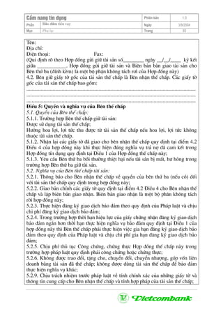CÈm nang tÝn dông Phiªn b¶n 1.0
Bảo ®ảm tiÒn vayPhÇn Ngµy 3/9/2004
Môc Phô lôc Trang 93
Tªn:
§Þa chØ:
§iÖn tho¹i: Fax:
(Qui ®Þnh râ theo Hîp ®ång göi gi÷ tµi s¶n sè________ ngµy __/__/____ ký kÕt
gi÷a ___________. Hîp ®ång göi gi÷ tµi s¶n vµ Biªn b¶n bµn giao tµi s¶n cho
Bªn thø ba (®Ýnh kÌm) lµ mét bé phËn kh«ng t¸ch r¬× cña Hîp ®ång nµy)
4.2. Bªn gi÷ giÊy tê gèc cña tµi s¶n thÕ chÊp lµ Bªn nhËn thÕ chÊp. C¸c giÊy tê
gèc cña tµi s¶n thÕ chÊp bao gåm:
.................................................................................................................................
.................................................................................................................................
.................................................................................................................................
§iÒu 5: QuyÒn vµ nghÜa vô cña Bªn thÕ chÊp
5.1. QuyÒn cña Bªn thÕ chÊp:
5.1.1. Tr−êng hîp Bªn thÕ chÊp gi÷ tµi s¶n:
§−îc sö dông tµi s¶n thÕ chÊp;
H−ëng hoa lîi, lîi tøc thu ®−îc tõ tµi s¶n thÕ chÊp nÕu hoa lîi, lîi tøc kh«ng
thuéc tµi s¶n thÕ chÊp.
5.1.2. NhËn l¹i c¸c giÊy tê ®· giao cho bªn nhËn thÕ chÊp quy ®Þnh t¹i ®iÓm 4.2
§iÒu 4 cña hîp ®ång nµy khi thùc hiÖn ®óng nghÜa vô tr¶ nî ®· cam kÕt trong
Hîp ®ång tÝn dông quy ®Þnh t¹i §iÒu 1 cña Hîp ®ång thÕ chÊp nµy;
5.1.3. Yªu cÇu Bªn thø ba båi th−êng thiÖt h¹i nÕu tµi s¶n bÞ mÊt, h− háng trong
tr−êng hîp Bªn thø ba gi÷ tµi s¶n.
5.2. NghÜa vô cña Bªn thÕ chÊp tµi s¶n:
5.2.1. Th«ng b¸o cho Bªn nhËn thÕ chÊp vÒ quyÒn cña bªn thø ba (nÕu cã) ®èi
víi tµi s¶n thÕ chÊp quy ®Þnh trong hîp ®ång nµy;
5.2.2. Giao b¶n chÝnh c¸c giÊy tê quy ®Þnh t¹i ®iÓm 4.2 §iÒu 4 cho Bªn nhËn thÕ
chÊp vµ lËp biªn b¶n giao nhËn. Biªn b¶n giao nhËn lµ mét bé ph©n kh«ng t¸ch
rêi hîp ®ång nµy;
5.2.3. Thùc hiÖn ®¨ng ký giao dÞch b¶o ®¶m theo quy ®Þnh cña Ph¸p luËt vµ chÞu
chi phÝ ®¨ng ký giao dÞch b¶o ®¶m;
5.2.4. Trong tr−êng hîp thêi h¹n hiÖu lùc cña giÊy chøng nhËn ®¨ng ký giao dÞch
b¶o ®¶m ng¾n h¬n thêi h¹n thùc hiÖn nghÜa vô b¶o ®¶m quy ®Þnh t¹i §iÒu 1 cña
hîp ®ång nµy th× Bªn thÕ chÊp ph¶i thùc hiÖn viÖc gia h¹n ®¨ng ký giao dÞch b¶o
®¶m theo quy ®Þnh cña Ph¸p luËt vµ chÞu chi phÝ gia h¹n ®¨ng ký giao dÞch b¶o
®¶m;
5.2.5. ChÞu phÝ thñ tôc C«ng chøng, chøng thùc Hîp ®ång thÕ chÊp nµy trong
tr−êng hîp ph¸p luËt quy ®Þnh ph¶i c«ng chøng hoÆc chøng thùc;
5.2.6. Kh«ng ®−îc trao ®æi, tÆng cho, chuyÓn ®æi, chuyÓn nh−îng, gãp vèn liªn
doanh b»ng tµi s¶n ®· thÕ chÊp; kh«ng ®−îc dïng tµi s¶n thÕ chÊp ®Ó b¶o ®¶m
thùc hiÖn nghÜa vô kh¸c;
5.2.9. ChÞu tr¸ch nhiÖm tr−íc ph¸p luËt vÒ tÝnh chÝnh x¸c cña nh÷ng giÊy tê vµ
th«ng tin cung cÊp cho Bªn nhËn thÕ chÊp vµ tÝnh hîp ph¸p cña tµi s¶n thÕ chÊp;
 