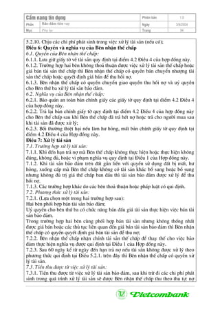 CÈm nang tÝn dông Phiªn b¶n 1.0
Bảo ®ảm tiÒn vayPhÇn Ngµy 3/9/2004
Môc Phô lôc Trang 94
5.2.10. ChÞu c¸c chi phÝ ph¸t sinh trong viÖc xö lý tµi s¶n (nÕu cã);
§iÒu 6: QuyÒn vµ nghÜa vô cña Bªn nhËn thÕ chÊp
6.1. QuyÒn cña Bªn nhËn thÕ chÊp:
6.1.1. L−u gi÷ giÊy tê vÒ tµi s¶n quy ®Þnh t¹i ®iÓm 4.2 §iÒu 4 cña hîp ®ång nµy.
6.1.2. Tr−êng hîp hai bªn kh«ng tho¶ thuËn ®−îc viÖc xö lý tµi s¶n thÕ chÊp hoÆc
gi¸ b¸n tµi s¶n thÕ chÊp th× Bªn nhËn thÕ chÊp cã quyÒn b¸n chuyÓn nh−îng tµi
s¶n thÕ chÊp hoÆc quyÕt ®Þnh gi¸ b¸n ®Ó thu håi nî.
6.1.3. Bªn nhËn thÕ chÊp cã quyÒn chuyÓn giao quyÒn thu håi nî vµ uû quyÒn
cho Bªn thø ba xö lý tµi s¶n b¶o ®¶m.
6.2. NghÜa vô cña Bªn nhËn thÕ chÊp:
6.2.1. B¶o qu¶n an toµn b¶n chÝnh giÊy c¸c giÊy tê quy ®Þnh t¹i ®iÓm 4.2 §iÒu 4
cña hîp ®ång nµy.
6.2.2. Tr¶ l¹i b¶n chÝnh giÊy tê quy ®Þnh t¹i ®iÓm 4.2 §iÒu 4 cña hîp ®ång nµy
cho Bªn thÕ chÊp sau khi Bªn thÕ chÊp ®· tr¶ hÕt nî hoÆc tr¶ cho ng−êi mua sau
khi tµi s¶n ®· ®−îc xö lý;
6.2.3. Båi th−êng thiÖt h¹i nÕu lµm h− háng, mÊt b¶n chÝnh giÊy tê quy ®Þnh t¹i
®iÓm 4.2 §iÒu 4 cña Hîp ®ång nµy.
§iÒu 7: Xö lý tµi s¶n
7.1. Tr−êng hîp xö lý tµi s¶n:
7.1.1. Khi ®Õn h¹n tr¶ nî mµ Bªn thÕ chÊp kh«ng thùc hiÖn hoÆc thùc hiÖn kh«ng
®óng, kh«ng ®ñ, hoÆc vi ph¹m nghÜa vô quy ®Þnh t¹i §iÒu 1 cña Hîp ®ång nµy.
7.1.2. Khi tµi s¶n b¶o ®¶m trªn ®Êt g¾n liÒn víi quyÒn sö dông ®Êt bÞ mÊt, h−
háng, xuèng cÊp mµ Bªn thÕ chÊp kh«ng cã tµi s¶n kh¸c bæ sung hoÆc bæ sung
nh−ng kh«ng ®ñ trÞ gi¸ thÕ chÊp ban ®Çu th× tµi s¶n b¶o ®¶m ®−îc xö lý ®Ó thu
håi nî.
7.1.3. C¸c tr−êng hîp kh¸c do c¸c bªn tho¶ thuËn hoÆc ph¸p luËt cã qui ®Þnh.
7.2. Ph−¬ng thøc xö lý tµi s¶n:
7.2.1. (Lùa chän mét trong hai tr−êng hîp sau):
Hai bªn phèi hîp b¸n tµi s¶n b¶o ®¶m;
Uû quyÒn cho bªn thø ba cã chøc n¨ng b¸n ®Êu gi¸ tµi s¶n thùc hiÖn viÖc b¸n tµi
s¶n b¶o ®¶m.
Trong tr−êng hîp hai bªn cïng phèi hîp b¸n tµi s¶n nh−ng kh«ng thèng nhÊt
®−îc gi¸ b¸n hoÆc c¸c thñ tôc liªn quan ®Õn gi¸ b¸n tµi s¶n b¶o ®¶m th× Bªn nhËn
thÕ chÊp cã quyÒn quyÕt ®Þnh gi¸ b¸n tµi s¶n ®Ó thu nî;
7.2.2. Bªn nhËn thÕ chÊp nhËn chÝnh tµi s¶n thÕ chÊp ®Ó thay thÕ cho viÖc b¶o
®¶m thùc hiÖn nghÜa vô ®−îc qui ®Þnh t¹i §iÒu 1 cña Hîp dång nµy.
7.2.3. Sau 60 ngµy kÓ tõ ngµy ®Õn h¹n tr¶ nî nÕu tµi s¶n kh«ng ®−îc xö lý theo
ph−¬ng thøc qui ®Þnh t¹i §iÒu 5.2.1. trªn ®©y th× Bªn nhËn thÕ chÊp cã quyÒn xö
lý tµi s¶n.
7.3. TiÒn thu ®−îc tõ viÖc xö lý tµi s¶n:
7.3.1. TiÒn thu ®−îc tõ viÖc xö lý tµi s¶n b¶o ®¶m, sau khi trõ ®i c¸c chi phÝ ph¸t
sinh trong qu¸ tr×nh xö lý tµi s¶n sÏ ®−îc Bªn nhËn thÕ chÊp thu theo thu tù: nî
 