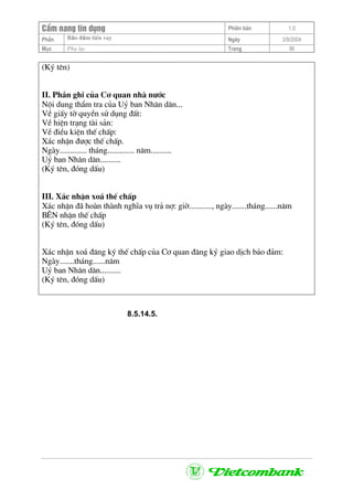 CÈm nang tÝn dông Phiªn b¶n 1.0
Bảo ®ảm tiÒn vayPhÇn Ngµy 3/9/2004
Môc Phô lôc Trang 96
(Ký tªn)
II. PhÇn ghi cña C¬ quan nhµ n−íc
Néi dung thÈm tra cña Uû ban Nh©n d©n...
VÒ giÊy tê quyÒn sö dông ®Êt:
VÒ hiÖn tr¹ng tµi s¶n:
VÒ ®iÒu kiÖn thÕ chÊp:
X¸c nhËn ®−îc thÕ chÊp.
Ngµy............. th¸ng............. n¨m..........
Uû ban Nh©n d©n..........
(Ký tªn, ®ãng dÊu)
III. X¸c nhËn xo¸ thÕ chÊp
X¸c nhËn ®· hoµn thµnh nghÜa vô tr¶ nî: giê..........., ngµy.......th¸ng......n¨m
B£N nhËn thÕ chÊp
(Ký tªn, ®ãng dÊu)
X¸c nhËn xo¸ ®¨ng ký thÕ chÊp cña C¬ quan ®¨ng ký giao dÞch b¶o ®¶m:
Ngµy.......th¸ng......n¨m
Uû ban Nh©n d©n..........
(Ký tªn, ®ãng dÊu)
8.5.14.5.
 