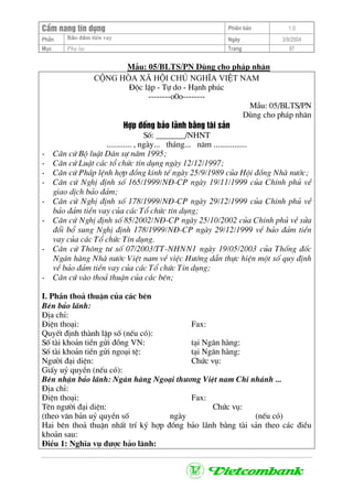CÈm nang tÝn dông Phiªn b¶n 1.0
Bảo ®ảm tiÒn vayPhÇn Ngµy 3/9/2004
Môc Phô lôc Trang 97
MÉu: 05/BLTS/PN Dïng cho ph¸p nh©n
céng hßa x· héi chñ nghÜa viÖt nam
§éc lËp - Tù do - H¹nh phóc
--------o0o--------
MÉu: 05/BLTS/PN
Dïng cho ph¸p nh©n
Hîp ®ång b¶o l·nh b»ng tµi s¶n
Sè: _______/NHNT
............ , ngµy... th¸ng... n¨m ................
- C¨n cø Bé luËt D©n sù n¨m 1995;
- C¨n cø LuËt c¸c tæ chøc tÝn dông ngµy 12/12/1997;
- C¨n cø Ph¸p lÖnh hîp ®ång kinh tÕ ngµy 25/9/1989 cña Héi ®ång Nhµ n−íc;
- C¨n cø NghÞ ®Þnh sè 165/1999/N§-CP ngµy 19/11/1999 cña ChÝnh phñ vÒ
giao dÞch b¶o ®¶m;
- C¨n cø NghÞ ®Þnh sè 178/1999/N§-CP ngµy 29/12/1999 cña ChÝnh phñ vÒ
b¶o ®¶m tiÒn vay cña c¸c Tæ chøc tÝn dông;
- C¨n cø NghÞ ®Þnh sè 85/2002/N§-CP ngµy 25/10/2002 cña ChÝnh phñ vÒ söa
®æi bæ sung NghÞ ®Þnh 178/1999/N§-CP ngµy 29/12/1999 vÒ b¶o ®¶m tiÒn
vay cña c¸c Tæ chøc TÝn dông.
- C¨n cø Th«ng t− sè 07/2003/TT-NHNN1 ngµy 19/05/2003 cña Thèng ®èc
Ng©n hµng Nhµ n−íc ViÖt nam vÒ viÖc H−íng dÉn thùc hiÖn mét sè quy ®Þnh
vÒ b¶o ®¶m tiÒn vay cña c¸c Tæ chøc TÝn dông;
- C¨n cø vµo tho¶ thuËn cña c¸c bªn;
I. PhÇn tho¶ thuËn cña c¸c bªn
Bªn b¶o l·nh:
§Þa chØ:
§iÖn tho¹i: Fax:
QuyÕt ®Þnh thµnh lËp sè (nÕu cã):
Sè tµi kho¶n tiÒn göi ®ång VN: t¹i Ng©n hµng:
Sè tµi kho¶n tiÒn göi ngo¹i tÖ: t¹i Ng©n hµng:
Ng−êi ®¹i diÖn: Chøc vô:
GiÊy uû quyÒn (nÕu cã):
Bªn nhËn b¶o l·nh: Ng©n hµng Ngo¹i th−¬ng ViÖt nam Chi nh¸nh ...
§Þa chØ:
§iÖn tho¹i: Fax:
Tªn ng−êi ®¹i diÖn: Chøc vô:
(theo v¨n b¶n uû quyÒn sè ngµy (nÕu cã)
Hai bªn tho¶ thuËn nhÊt trÝ ký hîp ®ång b¶o l·nh b»ng tµi s¶n theo c¸c ®iÒu
kho¶n sau:
§iÒu 1: NghÜa vô ®−îc b¶o l·nh:
 
