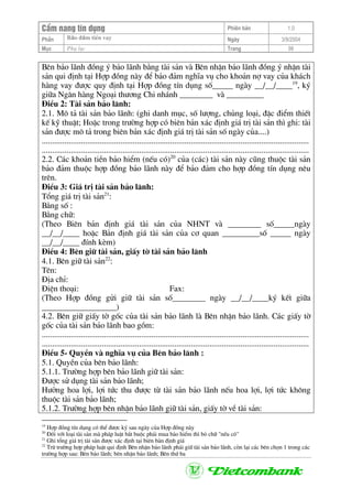 CÈm nang tÝn dông Phiªn b¶n 1.0
Bảo ®ảm tiÒn vayPhÇn Ngµy 3/9/2004
Môc Phô lôc Trang 98
Bªn b¶o l·nh ®ång ý b¶o l·nh b»ng tµi s¶n vµ Bªn nhËn b¶o l·nh ®ång ý nhËn tµi
s¶n qui ®Þnh t¹i Hîp ®ång nµy ®Ó b¶o ®¶m nghÜa vô cho kho¶n nî vay cña kh¸ch
hµng vay ®−îc quy ®Þnh t¹i Hîp ®ång tÝn dông sè_____ ngµy __/__/____19
, ký
gi÷a Ng©n hµng Ngo¹i th−¬ng Chi nh¸nh ________ vµ _________
§iÒu 2: Tµi s¶n b¶o l·nh:
2.1. M« t¶ tµi s¶n b¶o l·nh: (ghi danh môc, sè l−îng, chñng lo¹i, ®Æc ®iÓm thiÕt
kÕ kü thuËt; HoÆc trong tr−êng hîp cã biªn b¶n x¸c ®Þnh gi¸ trÞ tµi s¶n th× ghi: tµi
s¶n ®−îc m« t¶ trong biªn b¶n x¸c ®Þnh gi¸ trÞ tµi s¶n sè ngµy cña....)
.................................................................................................................................
.................................................................................................................................
2.2. C¸c kho¶n tiÒn b¶o hiÓm (nÕu cã)20
cña (c¸c) tµi s¶n nµy còng thuéc tµi s¶n
b¶o ®¶m thuéc hîp ®ång b¶o l·nh nµy ®Ó b¶o ®¶m cho hîp ®ång tÝn dông nªu
trªn.
§iÒu 3: Gi¸ trÞ tµi s¶n b¶o l·nh:
Tæng gi¸ trÞ tµi s¶n21
:
B»ng sè :
B»ng ch÷:
(Theo Biªn b¶n ®Þnh gi¸ tµi s¶n cña NHNT vµ ________ sè_____ngµy
__/__/____ hoÆc B¶n ®Þnh gi¸ tµi s¶n cña c¬ quan _________sè _____ ngµy
__/__/____ ®Ýnh kÌm)
§iÒu 4: Bªn gi÷ tµi s¶n, giÊy tê tµi s¶n b¶o l·nh
4.1. Bªn gi÷ tµi s¶n22
:
Tªn:
§Þa chØ:
§iÖn tho¹i: Fax:
(Theo Hîp ®ång göi gi÷ tµi s¶n sè________ ngµy __/__/____ký kÕt gi÷a
__________________)
4.2. Bªn gi÷ giÊy tê gèc cña tµi s¶n b¶o l·nh lµ Bªn nhËn b¶o l·nh. C¸c giÊy tê
gèc cña tµi s¶n b¶o l·nh bao gåm:
.................................................................................................................................
.................................................................................................................................
§iÒu 5- QuyÒn vµ nghÜa vô cña Bªn b¶o l·nh :
5.1. QuyÒn cña bªn b¶o l·nh:
5.1.1. Tr−êng hîp bªn b¶o l·nh gi÷ tµi s¶n:
§−îc sö dông tµi s¶n b¶o l·nh;
H−ëng hoa lîi, lîi tøc thu ®−îc tõ tµi s¶n b¶o l·nh nÕu hoa lîi, lîi tøc kh«ng
thuéc tµi s¶n b¶o l·nh;
5.1.2. Tr−êng hîp bªn nhËn b¶o l·nh gi÷ tµi s¶n, giÊy tê vÒ tµi s¶n:
19
Hîp ®ång tÝn dông cã thÓ ®−îc ký sau ngµy cña Hîp ®ång nµy
20
§èi víi lo¹i tµi s¶n mµ ph¸p luËt b¾t buéc ph¶i mua b¶o hiÓm th× bá ch÷ "nÕu cã"
21
Ghi tæng gi¸ trÞ tµi s¶n ®−îc x¸c ®Þnh t¹i biªn b¶n ®Þnh gi¸
22
Trõ tr−êng hîp ph¸p luËt qui ®Þnh Bªn nhËn b¶o l·nh ph¶i gi÷ tµi s¶n b¶o l·nh, cßn l¹i c¸c bªn chän 1 trong c¸c
tr−êng hîp sau: Bªn b¶o l·nh; bªn nhËn b¶o l·nh; Bªn thø ba
 