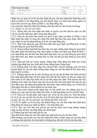 CÈm nang tÝn dông Phiªn b¶n 1.0
Bảo ®ảm tiÒn vayPhÇn Ngµy 3/9/2004
Môc Phô lôc Trang 99
NhËn l¹i c¸c giÊy tê vµ tµi s¶n b¶o l·nh ®· giao cho bªn nhËn b¶o l·nh theo quy
®Þnh t¹i §iÒu 4 cña Hîp ®ång nµy khi kh¸ch hµng vay thùc hiÖn ®óng nghÜa vô
tr¶ nî ®· cam kÕt quy ®Þnh t¹i §iÒu 1 cña Hîp ®ång nµy;
Yªu cÇu bªn nhËn b¶o l·nh båi th−êng thiÖt h¹i nÕu tµi s¶n bÞ mÊt, h− háng.
5.2. NghÜa vô cña bªn b¶o l·nh:
5.2.1. Th«ng b¸o cho bªn nhËn b¶o l·nh vÒ quyÒn cña bªn thø ba (nÕu cã) ®èi
víi tµi s¶n b¶o l·nh quy ®Þnh trong hîp ®ång nµy;
5.2.2. Giao tµi s¶n hoÆc b¶n chÝnh c¸c giÊy tê quy ®Þnh t¹i ®iÓm 4.2 §iÒu 4 cho
Bªn nhËn b¶o l·nh vµ cïng bªn nhËn b¶o l·nh lËp biªn b¶n giao nhËn. Biªn b¶n
giao nhËn lµ mét bé phËn kh«ng t¸ch rêi cña hîp ®ång nµy;
5.2.3. Thùc hiÖn ®¨ng ký giao dÞch b¶o ®¶m theo quy ®Þnh cña Ph¸p luËt vµ chÞu
chi phÝ ®¨ng ký giao dÞch b¶o ®¶m;
5.2.4. Trong tr−êng hîp thêi h¹n hiÖu lùc cña giÊy chøng nhËn ®¨ng ký giao dÞch
b¶o ®¶m ng¾n h¬n thêi h¹n thùc hiÖn nghÜa vô ®−îc b¶o ®¶m quy ®Þnh t¹i §iÒu 1
cña Hîp ®ång nµy th× bªn b¶o l·nh ph¶i thùc hiÖn viÖc gia h¹n ®¨ng ký giao dÞch
b¶o ®¶m theo quy ®Þnh cña ph¸p luËt vµ chÞu chi phÝ gia h¹n ®¨ng ký giao dÞch
b¶o ®¶m;
5.2.5. ChÞu phÝ thñ tôc C«ng chøng, chøng thùc Hîp ®ång b¶o l·nh nµy trong
tr−êng hîp ph¸p luËt quy ®Þnh ph¶i c«ng chøng hoÆc chøng thùc;
5.2.6. Kh«ng ®−îc trao ®æi, tÆng cho, chuyÓn ®æi, chuyÓn nh−îng, gãp vèn liªn
doanh b»ng tµi s¶n b¶o l·nh; kh«ng ®−îc dïng tµi s¶n b¶o l·nh ®Ó b¶o ®¶m thùc
hiÖn nghÜa vô kh¸c;
5.2.7. Tr−êng hîp tµi s¶n bÞ mÊt, h− háng mµ tµi s¶n ®ã ®· ®−îc b¶o hiÓm th× bªn
b¶o l·nh ph¶i phèi hîp víi bªn nhËn b¶o l·nh ®Ó tiÕn hµnh c¸c thñ tôc nhËn tiÒn
b¶o hiÓm tõ tæ chøc b¶o hiÓm ®Ó tr¶ nî bªn nhËn b¶o l·nh. NÕu kho¶n tiÒn båi
th−êng tõ tæ chøc b¶o hiÓm ch−a ®ñ tr¶ nî th× bªn b¶o l·nh ph¶i bæ sung tµi s¶n
b¶o ®¶m, thay thÕ b»ng biÖn ph¸p b¶o ®¶m kh¸c hoÆc kh¸ch hµng vay vµ bªn b¶o
l·nh ph¶i liªn ®íi cã tr¸ch nhiÖm tr¶ nî tr−íc h¹n.
5.2.8. ChÞu tr¸ch nhiÖm tr−íc ph¸p luËt vÒ tÝnh chÝnh x¸c cña nh÷ng giÊy tê vµ
th«ng tin cung cÊp cho bªn nhËn b¶o l·nh vµ tÝnh hîp ph¸p cña tµi s¶n b¶o l·nh.
5.2.9. ChÞu c¸c chi phÝ ph¸t sinh trong viÖc xö lý tµi s¶n (nÕu cã). TiÒn thu ®−îc
tõ xö lý tµi s¶n sau khi trõ chi phÝ xö lý th× bªn nhËn b¶o l·nh thu nî theo thø tù:
nî gèc, l·i vay, l·i vay qu¸ h¹n, c¸c kho¶n phÝ kh¸c (nÕu cã).
5.2.10. Cã nghÜa vô tr¶ nî thay cho kh¸ch hµng vay cña bªn nhËn b¶o l·nh theo
Hîp ®ång tÝn dông quy ®Þnh t¹i §iÒu 1 cña hîp ®ång nµy.
5.2.11. Tuú vµo viÖc bªn nµo gi÷ tµi s¶n mµ lùa chän mét trong nh÷ng tr−êng
hîp sau ®©y ®Ó ®−a vµo Hîp ®ång cho thÝch hîp:
a) Tr−êng hîp bªn b¶o l·nh gi÷ tµi s¶n:
T¹o ®iÒu kiÖn thuËn lîi cho bªn nhËn b¶o l·nh kiÓm tra tµi s¶n b¶o l·nh;
Ph¶i th−êng xuyªn b¸o c¸o cho bªn nhËn b¶o l·nh vÒ thùc tr¹ng tµi s¶n b¶o l·nh
vµ th«ng b¸o kÞp thêi cho b¶o l·nh vÒ nh÷ng thay ®æi ®èi víi tµi s¶n b¶o l·nh;
23
Quy ®Þnh râ Toµ ¸n nµo
 