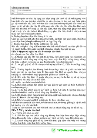 CÈm nang tÝn dông Phiªn b¶n 1.0
Bảo ®ảm tiÒn vayPhÇn Ngµy 3/9/2004
Môc Phô lôc Trang 100
Ph¶i b¶o qu¶n an toµn, ¸p dông c¸c biÖn ph¸p cÇn thiÕt kÓ c¶ ph¶i ngõng viÖc
khai th¸c nÕu viÖc tiÕp tôc khai th¸c tµi s¶n cã nguy c¬ lµm mÊt m¸t hoÆc gi¶m
gi¸ trÞ cña tµi s¶n b¶o l·nh. NÕu bªn b¶o l·nh lµm h− háng th× ph¶i söa ch÷a kh«i
phôc gi¸ trÞ vµ b¸o c¸o viÖc ®· kh«i phôc, söa ch÷a cho bªn nhËn b¶o l·nh, nÕu
lµm mÊt th× ph¶i bæ sung tµi s¶n b¶o ®¶m, thay thÕ b»ng biÖn ph¸p b¶o ®¶m
kh¸ch hoÆc bªn b¶o l·nh vµ kh¸ch hµng vay ph¶i liªn ®íi cã tr¸ch nhiÖm tr¶ nî
tr−íc h¹n cho bªn nhËn b¶o l·nh.
b) Tr−êng hîp bªn nhËn b¶o l·nh gi÷ tµi s¶n:
Giao tµi s¶n b¶o l·nh cho bªn nhËn b¶o l·nh, lËp biªn b¶n giao nhËn. Biªn b¶n
giao nhËn lµ mét bé phËn kh«ng t¸ch rêi hîp ®ång nµy.
c) Tr−êng hîp thuª Bªn thø ba gi÷ tµi s¶n b¶o l·nh:
Bªn b¶o l·nh ph¶i cïng víi bªn nhËn b¶o l·nh tiÕn hµnh thñ tôc thuª gi÷ tµi s¶n
víi ng−êi thø ba. Bªn nhËn b¶o l·nh ph¶i chÞu chi phÝ thuª gi÷ tµi s¶n.
§iÒu 6- QuyÒn vµ nghÜa vô cña Bªn nhËn b¶o l·nh:
6.1. QuyÒn cña bªn nhËn b¶o l·nh:
6.1.1. QuyÒn yªu cÇu bªn b¶o l·nh tr¶ nî thay cho kh¸ch hµng vay cña m×nh khi
®Õn h¹n mµ kh¸ch hµng vay kh«ng thùc hiÖn, hoÆc thùc hiÖn kh«ng ®óng, kh«ng
®ñ, hoÆc vi ph¹m c¸c nghÜa vô quy ®Þnh t¹i ®iÒu 1 cña hîp ®ång nµy.
6.1.2 L−u gi÷ giÊy tê vÒ tµi s¶n quy ®Þnh t¹i t¹i ®iÓm 4.2, §iÒu 4 cña Hîp ®ång
nµy.
6.1.3. Tr−êng hîp hai bªn kh«ng tho¶ thuËn ®−îc viÖc xö lý tµi s¶n b¶o l·nh
hoÆc gi¸ b¸n tµi s¶n b¶o l·nh th× bªn nhËn b¶o l·nh cã quyÒn b¸n, chuyÓn
nh−îng tµi s¶n b¶o l·nh hoÆc quyÕt ®Þnh gi¸ b¸n ®Ó thu håi nî.
6.1.4. Bªn nhËn b¶o l·nh cã quyÒn chuyÓn giao quyÒn thu håi nî vµ uû quyÒn
cho bªn thø ba xö lý tµi s¶n b¶o ®¶m.
6.2. NghÜa vô cña bªn nhËn b¶o l·nh:
6.2.1. B¶o qu¶n an toµn b¶n chÝnh giÊy c¸c giÊy tê quy ®Þnh t¹i ®iÓm 4.2 §iÒu 4
cña hîp ®ång nµy.
6.2.2. Tr¶ l¹i b¶n chÝnh giÊy tê quy ®Þnh t¹i ®iÓm 4.2 §iÒu 4 cña Hîp ®ång nµy
cho Bªn b¶o l·nh sau khi kh¸ch hµng vay ®· tr¶ hÕt nî;
6.2.3. Båi th−êng thiÖt h¹i nÕu lµm h− háng, mÊt b¶n chÝnh giÊy tê quy ®Þnh t¹i
®iÓm 4.2 §iÒu 4 cña hîp ®ång nµy;
6.2.4. NÕu bªn nhËn b¶o l·nh gi÷ tµi s¶n th× thªm c¸c ®iÓm sau:
Ph¶i b¶o qu¶n tµi s¶n b¶o l·nh, nÕu lµm mÊt m¸t, h− háng, gi¶m gi¸ trÞ th× ph¶i
båi th−êng cho bªn b¶o l·nh;
Tr¶ l¹i tµi s¶n b¶o l·nh cho bªn b¶o l·nh sau khi kh¸ch hµng vay ®· tr¶ hÕt nî.
§iÒu 7: Xö lý tµi s¶n b¶o l·nh
7.1. Tr−êng hîp xö lý tµi s¶n:
7.1.1. Khi ®Õn h¹n mµ kh¸ch hµng vay kh«ng thùc hiÖn hoÆc thùc hiÖn kh«ng
®óng, kh«ng ®ñ, hoÆc vi ph¹m nghÜa vô quy ®Þnh t¹i §iÒu 1 cña Hîp ®ång nµy;
7.1.2. Kh¸ch hµng vay ph¶i tr¶ nî tr−íc h¹n theo quy ®Þnh cña Ph¸p luËt nh−ng
kh«ng thùc hiÖn hoÆc thùc hiÖn kh«ng ®óng;
 