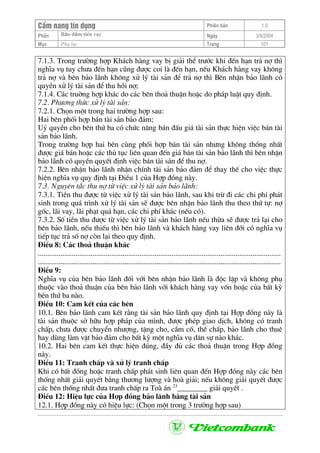 CÈm nang tÝn dông Phiªn b¶n 1.0
Bảo ®ảm tiÒn vayPhÇn Ngµy 3/9/2004
Môc Phô lôc Trang 101
7.1.3. Trong tr−êng hîp Kh¸ch hµng vay bÞ gi¶i thÓ tr−íc khi ®Õn h¹n tr¶ nî th×
nghÜa vô tuy ch−a ®Õn h¹n còng ®−îc coi lµ ®Õn h¹n, nÕu Kh¸ch hµng vay kh«ng
tr¶ nî vµ bªn b¶o l·nh kh«ng xö lý tµi s¶n ®Ó tr¶ nî th× Bªn nhËn b¶o l·nh cã
quyÒn xö lý tµi s¶n ®Ó thu håi nî;
7.1.4. C¸c truêng hîp kh¸c do c¸c bªn tho¶ thuËn hoÆc do ph¸p luËt quy ®Þnh.
7.2. Ph−¬ng thøc xö lý tµi s¶n:
7.2.1. Chän mét trong hai tr−êng hîp sau:
Hai bªn phèi hîp b¸n tµi s¶n b¶o ®¶m;
Uû quyÒn cho bªn thø ba cã chøc n¨ng b¸n ®Êu gi¸ tµi s¶n thùc hiÖn viÖc b¸n tµi
s¶n b¶o l·nh.
Trong tr−êng hîp hai bªn cïng phèi hîp b¸n tµi s¶n nh−ng kh«ng thèng nhÊt
®−îc gi¸ b¸n hoÆc c¸c thñ tôc liªn quan ®Õn gi¸ b¸n tµi s¶n b¶o l·nh th× bªn nhËn
b¶o l·nh cã quyÒn quyÕt ®Þnh viÖc b¸n tµi s¶n ®Ó thu nî.
7.2.2. Bªn nhËn b¶o l·nh nhËn chÝnh tµi s¶n b¶o ®¶m ®Ó thay thÕ cho viÖc thùc
hiÖn nghÜa vô quy ®Þnh t¹i §iÒu 1 cña Hîp ®ång nµy.
7.3. Nguyªn t¾c thu nî tõ viÖc xö lý tµi s¶n b¶o l·nh:
7.3.1. TiÒn thu ®−îc tõ viÖc xö lý tµi s¶n b¶o l·nh, sau khi trõ ®i c¸c chi phÝ ph¸t
sinh trong qu¸ tr×nh xö lý tµi s¶n sÏ ®−îc bªn nhËn b¶o l·nh thu theo thø tù: nî
gèc, l·i vay, l·i ph¹t qu¸ h¹n, c¸c chi phÝ kh¸c (nÕu cã).
7.3.2. Sè tiÒn thu ®−îc tõ viÖc xö lý tµi s¶n b¶o l·nh nÕu thõa sÏ ®−îc tr¶ l¹i cho
bªn b¶o l·nh, nÕu thiÕu th× bªn b¶o l·nh vµ kh¸ch hµng vay liªn ®íi cã nghÜa vô
tiÕp tôc tr¶ sè nî cßn l¹i theo quy ®Þnh.
§iÒu 8: C¸c tho¶ thuËn kh¸c
.................................................................................................................................
.................................................................................................................................
§iÒu 9:
NghÜa vô cña bªn b¶o l·nh ®èi víi bªn nhËn b¶o l·nh lµ ®éc lËp vµ kh«ng phô
thuéc vµo tho¶ thuËn cña bªn b¶o l·nh víi kh¸ch hµng vay vèn hoÆc cña bÊt kú
bªn thø ba nµo.
§iÒu 10: Cam kÕt cña c¸c bªn
10.1. Bªn b¶o l·nh cam kÕt r»ng tµi s¶n b¶o l·nh quy ®Þnh t¹i Hîp ®ång nµy lµ
tµi s¶n thuéc së h÷u hîp ph¸p cña m×nh, ®−îc phÐp giao dÞch, kh«ng cã tranh
chÊp, ch−a ®−îc chuyÓn nh−îng, tÆng cho, cÇm cè, thÕ chÊp, b¶o l·nh cho thuª
hay dïng lµm vËt b¶o ®¶m cho bÊt kú mét nghÜa vô d©n sù nµo kh¸c.
10.2. Hai bªn cam kÕt thùc hiÖn ®óng, ®Çy ®ñ c¸c tho¶ thuËn trong Hîp ®ång
nµy.
§iÒu 11: Tranh chÊp vµ xö lý tranh chÊp
Khi cã bÊt ®ång hoÆc tranh chÊp ph¸t sinh liªn quan ®Õn Hîp ®ång nµy c¸c bªn
thèng nhÊt gi¶i quyÕt b»ng th−¬ng l−îng vµ hoµ gi¶i; nÕu kh«ng gi¶i quyÕt ®−îc
c¸c bªn thèng nhÊt ®−a tranh chÊp ra Toµ ¸n 23
________ gi¶i quyÕt .
§iÒu 12: HiÖu lùc cña Hîp ®ång b¶o l·nh b»ng tµi s¶n
12.1. Hîp ®ång nµy cã hiÖu lùc: (Chän mét trong 3 tr−êng hîp sau)
 