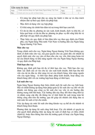 CÈm nang tÝn dông Phiªn b¶n 1.0
ChÝnh s¸ch tÝn dông cña Ng©n hµng Ngo¹i th−ng ViÖt NamPhÇn Ngµy 3/9/2004
Môc ChÝnh s¸ch cho vay ®èi víi kh¸ch hµng Trang 5
- Cã n¨ng lùc ph¸p luËt d©n sù, n¨ng lùc hµnh vi d©n sù vµ chÞu tr¸ch
nhiÖm d©n sù theo quy ®Þnh cña ph¸p luËt.
- Môc ®Ých sö dông vèn vay hîp ph¸p.
- Cã kh¶ n¨ng tµi chÝnh b¶o ®¶m tr¶ nî trong thêi h¹n cam kÕt.
- Cã dù ¸n ®Çu t−, ph−¬ng ¸n s¶n xuÊt, kinh doanh, dÞch vô kh¶ thi, cã
hiÖu qu¶ hoÆc cã dù ¸n ®Çu t−, ph−¬ng ¸n phôc vô ®êi sèng kh¶ thi vµ
phï hîp víi quy ®Þnh cña ph¸p luËt.
- Thùc hiÖn c¸c quy ®Þnh vÒ b¶o ®¶m tiÒn vay theo quy ®Þnh cña ChÝnh
phñ, cña Ng©n hµng Nhµ n−íc ViÖt Nam vµ h−íng dÉn cña Ng©n hµng
Ngo¹i th−¬ng ViÖt Nam.
Møc cho vay
Trong chÝnh s¸ch cho vay, Ng©n hµng Ngo¹i th−¬ng ViÖt Nam kh«ng quy
®Þnh cè ®Þnh møc cho vay, mµ giao quyÒn cho c¸c gi¸m ®èc chi nh¸nh tù
quyÕt ®Þnh møc cho vay c¨n cø theo nhu cÇu vay vèn, kh¶ n¨ng hoµn tr¶
nî cña kh¸ch hµng vµ kh¶ n¨ng nguån vèn cña Ng©n hµng Ngo¹i th−¬ng
vµ quy ®Þnh cña Ph¸p luËt.
Thêi h¹n cho vay
Kh«ng quy ®Þnh giíi h¹n tèi ®a vÒ thêi h¹n cho vay. Thêi h¹n cho vay
®−îc x¸c ®Þnh c¨n cø vµo chu kú s¶n xuÊt kinh doanh, thêi h¹n thu håi
vèn cña dù ¸n ®Çu t−, kh¶ n¨ng tr¶ nî cña kh¸ch hµng; kh¶ n¨ng nguån
vèn cña ng©n hµng; vµ thêi h¹n ®−îc phÐp kinh doanh, ho¹t ®éng cña
kh¸ch hµng (®èi víi c¸c tr−êng hîp ho¹t ®éng cã thêi h¹n).
L·i suÊt cho vay
Ng©n hµng Ngo¹i th−¬ng thùc hiÖn chÝnh s¸ch l·i suÊt cho vay linh ho¹t.
Héi së chÝnh kh«ng ¸p dông biÖn ph¸p qu¶n lý l·i suÊt cho vay ®èi víi chi
nh¸nh, mµ th«ng qua c«ng cô l·i suÊt cho vay vèn vµ c¸c h−íng dÉn
kh«ng mang tÝnh b¾t buéc. C¸c h−íng dÉn nµy thay ®æi theo tõng thêi kú
vµ nh»m cung cÊp ®Çy ®ñ th«ng tin vÒ t×nh h×nh l·i suÊt trong toµn hÖ
thèng còng nh− trªn thÞ tr−êng, qua ®ã gióp chi nh¸nh chñ ®éng ®−a ra
mét møc l·i suÊt cã lîi cho m×nh.
ViÖc ¸p dông c¸c møc l·i suÊt cho tõng kho¶n vay cô thÓ do chi nh¸nh vµ
kh¸ch hµng tho¶ thuËn.
Ph−¬ng thøc ¸p dông l·i suÊt còng linh ho¹t. C¸c chi nh¸nh cã quyÒn tù
chñ quyÕt ®Þnh ph−¬ng thøc ¸p dông l·i suÊt cè ®Þnh hay cã ®iÒu chØnh
(®Þnh kú, hoÆc theo th«ng b¸o trªn thÞ tr−êng quèc tÕ hoÆc cña Ng©n hµng
Ngo¹i th−¬ng).
 