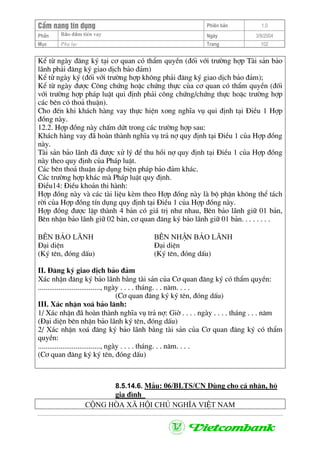 CÈm nang tÝn dông Phiªn b¶n 1.0
Bảo ®ảm tiÒn vayPhÇn Ngµy 3/9/2004
Môc Phô lôc Trang 102
KÓ tõ ngµy ®¨ng ký t¹i c¬ quan cã thÈm quyÒn (®èi víi tr−êng hîp Tµi s¶n b¶o
l·nh ph¶i ®¨ng ký giao dÞch b¶o ®¶m)
KÓ tõ ngµy ký (®èi víi tr−êng hîp kh«ng ph¶i ®¨ng ký giao dÞch b¶o ®¶m);
KÓ tõ ngµy ®−îc C«ng chøng hoÆc chøng thùc cña c¬ quan cã thÈm quyÒn (®èi
víi tr−êng hîp ph¸p luËt qui ®Þnh ph¶i c«ng chøng/chøng thùc hoÆc tr−êng hîp
c¸c bªn cã tho¶ thuËn).
Cho ®Õn khi kh¸ch hµng vay thùc hiÖn xong nghÜa vô qui ®Þnh t¹i §iÒu 1 Hîp
®ång nµy.
12.2. Hîp ®ång nµy chÊm døt trong c¸c tr−êng hîp sau:
Kh¸ch hµng vay ®· hoµn thµnh nghÜa vô tr¶ nî quy ®Þnh t¹i §iÒu 1 cña Hîp ®ång
nµy.
Tµi s¶n b¶o l·nh ®· ®−îc xö lý ®Ó thu håi nî quy ®Þnh t¹i §iÒu 1 cña Hîp ®ång
nµy theo quy ®Þnh cña Ph¸p luËt.
C¸c bªn tho¶ thuËn ¸p dông biÖn ph¸p b¶o ®¶m kh¸c.
C¸c tr−êng hîp kh¸c mµ Ph¸p luËt quy ®Þnh.
§iÒu14: §iÒu kho¶n thi hµnh:
Hîp ®ång nµy vµ c¸c tµi liÖu kÌm theo Hîp ®ång nµy lµ bé phËn kh«ng thÓ t¸ch
rêi cña Hîp ®ång tÝn dông quy ®Þnh t¹i §iÒu 1 cña Hîp ®ång nµy.
Hîp ®ång ®−îc lËp thµnh 4 b¶n cã gi¸ trÞ nh− nhau, Bªn b¶o l·nh gi÷ 01 b¶n,
Bªn nhËn b¶o l·nh gi÷ 02 b¶n, c¬ quan ®¨ng ký b¶o l·nh gi÷ 01 b¶n. . . . . . . .
B£N b¶o l·nh B£N nhËn b¶o l·nh
§¹i diÖn §¹i diÖn
(Ký tªn, ®ãng dÊu) (Ký tªn, ®ãng dÊu)
II. §¨ng ký giao dÞch b¶o ®¶m
X¸c nhËn ®¨ng ký b¶o l·nh b»ng tµi s¶n cña C¬ quan ®¨ng ký cã thÈm quyÒn:
................................., ngµy . . . . th¸ng. . . n¨m. . . .
(C¬ quan ®¨ng ký ký tªn, ®ãng dÊu)
III. X¸c nhËn xo¸ b¶o l·nh:
1/ X¸c nhËn ®· hoµn thµnh nghÜa vô tr¶ nî: Giê . . . . ngµy . . . . th¸ng . . . n¨m
(§¹i diÖn bªn nhËn b¶o l·nh ký tªn, ®ãng dÊu)
2/ X¸c nhËn xo¸ ®¨ng ký b¶o l·nh b»ng tµi s¶n cña C¬ quan ®¨ng ký cã thÈm
quyÒn:
................................., ngµy . . . . th¸ng. . . n¨m. . . .
(C¬ quan ®¨ng ký ký tªn, ®ãng dÊu)
8.5.14.6. MÉu: 06/BLTS/CN Dïng cho c¸ nh©n, hé
gia ®×nh
céng hßa x· héi chñ nghÜa viÖt nam
 