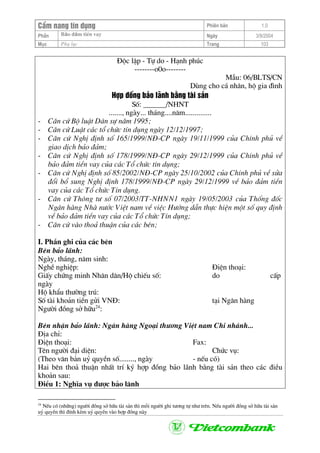 CÈm nang tÝn dông Phiªn b¶n 1.0
Bảo ®ảm tiÒn vayPhÇn Ngµy 3/9/2004
Môc Phô lôc Trang 103
§éc lËp - Tù do - H¹nh phóc
--------o0o--------
MÉu: 06/BLTS/CN
Dïng cho c¸ nh©n, hé gia ®×nh
Hîp ®ång b¶o l·nh b»ng tµi s¶n
Sè: ______/NHNT
......., ngµy... th¸ng....n¨m..............
- C¨n cø Bé luËt D©n sù n¨m 1995;
- C¨n cø LuËt c¸c tæ chøc tÝn dông ngµy 12/12/1997;
- C¨n cø NghÞ ®Þnh sè 165/1999/N§-CP ngµy 19/11/1999 cña ChÝnh phñ vÒ
giao dÞch b¶o ®¶m;
- C¨n cø NghÞ ®Þnh sè 178/1999/N§-CP ngµy 29/12/1999 cña ChÝnh phñ vÒ
b¶o ®¶m tiÒn vay cña c¸c Tæ chøc tÝn dông;
- C¨n cø NghÞ ®Þnh sè 85/2002/N§-CP ngµy 25/10/2002 cña ChÝnh phñ vÒ söa
®æi bæ sung NghÞ ®Þnh 178/1999/N§-CP ngµy 29/12/1999 vÒ b¶o ®¶m tiÒn
vay cña c¸c Tæ chøc TÝn dông.
- C¨n cø Th«ng t− sè 07/2003/TT-NHNN1 ngµy 19/05/2003 cña Thèng ®èc
Ng©n hµng Nhµ n−íc ViÖt nam vÒ viÖc H−íng dÉn thùc hiÖn mét sè quy ®Þnh
vÒ b¶o ®¶m tiÒn vay cña c¸c Tæ chøc TÝn dông;
- C¨n cø vµo tho¶ thuËn cña c¸c bªn;
I. PhÇn ghi cña c¸c bªn
Bªn b¶o l·nh:
Ngµy, th¸ng, n¨m sinh:
NghÒ nghiÖp: §iÖn tho¹i:
GiÊy chøng minh Nh©n d©n/Hé chiÕu sè: do cÊp
ngµy
Hé khÈu th−êng tró:
Sè tµi kho¶n tiÒn göi VN§: t¹i Ng©n hµng
Ng−êi ®ång së h÷u24
:
Bªn nhËn b¶o l·nh: Ng©n hµng Ngo¹i th−¬ng ViÖt nam Chi nh¸nh...
§Þa chØ:
§iÖn tho¹i: Fax:
Tªn ng−êi ®¹i diÖn: Chøc vô:
(Theo v¨n b¶n uû quyÒn sè........, ngµy - nÕu cã)
Hai bªn tho¶ thuËn nhÊt trÝ ký hîp ®ång b¶o l·nh b»ng tµi s¶n theo c¸c ®iÒu
kho¶n sau:
§iÒu 1: NghÜa vô ®−îc b¶o l·nh
24
NÕu cã (nh÷ng) ng−êi ®ång së h÷u tµi s¶n th× mçi ng−êi ghi t−¬ng tù nh− trªn. NÕu ng−êi ®ång së h÷u tµi s¶n
uû quyÒn th× ®Ýnh kÌm uû quyÒn vµo hîp ®ång nµy
 