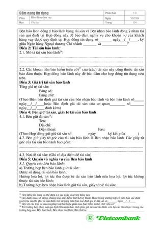 CÈm nang tÝn dông Phiªn b¶n 1.0
Bảo ®ảm tiÒn vayPhÇn Ngµy 3/9/2004
Môc Phô lôc Trang 104
Bªn b¶o l·nh ®ång ý b¶o l·nh b»ng tµi s¶n vµ Bªn nhËn b¶o l·nh ®ång ý nhËn tµi
s¶n qui ®Þnh t¹i Hîp ®ång nµy ®Ó b¶o ®¶m nghÜa vô cho kho¶n nî cña kh¸ch
hµng vay ®−îc quy ®Þnh t¹i Hîp ®ång tÝn dông sè_______ ngµy__/__/____, ký
gi÷a Ng©n hµng Ngo¹i th−¬ng Chi nh¸nh _______ vµ _____________25
§iÒu 2: Tµi s¶n b¶o l·nh:
2.1. M« t¶ tµi s¶n b¶o l·nh26
:
.................................................................................................................................
.................................................................................................................................
.................................................................................................................................
2.2. C¸c kho¶n tiÒn b¶o hiÓm (nÕu cã)27
cña (c¸c) tµi s¶n nµy còng thuéc tµi s¶n
b¶o ®¶m thuéc Hîp ®ång b¶o l·nh nµy ®Ó b¶o ®¶m cho hîp ®ång tÝn dông nªu
trªn.
§iÒu 3: Gi¸ trÞ tµi s¶n b¶o l·nh
Tæng gi¸ trÞ tµi s¶n:
B»ng sè:
B»ng ch÷:
(Theo Biªn b¶n ®Þnh gi¸ tµi s¶n cña bªn nhËn b¶o l·nh vµ bªn b¶o l·nh sè_____
ngµy__/__/____hoÆc B¶n ®Þnh gi¸ tµi s¶n cña c¬ quan________ sè_______
ngµy__/__/____ ®Ýnh kÌm)
§iÒu 4: Bªn gi÷ tµi s¶n, giÊy tê tµi s¶n b¶o l·nh
4.1. Bªn gi÷ tµi s¶n28
:
Tªn:
§Þa chØ:
§iÖn tho¹i: Fax:
(Theo Hîp ®ång göi gi÷ tµi s¶n sè ngµy ký kÕt gi÷a )
4.2. Bªn gi÷ giÊy tê gèc cña tµi s¶n b¶o l·nh lµ Bªn nhËn b¶o l·nh. C¸c giÊy tê
gèc cña tµi s¶n b¶o l·nh bao gåm:
.................................................................................................................................
.................................................................................................................................
4.3. N¬i ®Ó tµi s¶n: (Ghi râ ®Þa ®iÓm ®Ó tµi s¶n)
§iÒu 5: QuyÒn vµ nghÜa vô cña Bªn b¶o l·nh
5.1. QuyÒn cña bªn b¶o l·nh:
a) Tr−êng hîp bªn b¶o l·nh gi÷ tµi s¶n:
§−îc sö dông tµi s¶n b¶o l·nh;
H−ëng hoa lîi, lîi tøc thu ®−îc tõ tµi s¶n b¶o l·nh nÕu hoa lîi, lîi tøc kh«ng
thuéc tµi s¶n b¶o l·nh;
b) Tr−êng hîp bªn nhËn b¶o l·nh gi÷ tµi s¶n, giÊy tê vÒ tµi s¶n:
25
Hîp ®ång tÝn dông cã thÓ ®−îc ký sau ngµy cña Hîp ®ång nµy
26
Ghi danh môc, sè l−îng, chñng lo¹i, ®Æc ®iÓm thiÕt kÕ kü thuËt; HoÆc trong tr−êng hîp cã biªn b¶n x¸c ®Þnh
gi¸ trÞ tµi s¶n th× ghi: tµi s¶n ®−îc m« t¶ trong biªn b¶n x¸c ®Þnh gi¸ trÞ tµi s¶n sè_______ ngµy__/__/____
27
§èi víi c¸c lo¹i tµi s¶n mµ ph¸p luËt b¾t buéc ph¶i mua b¶o hiÓm th× bá ch÷ "nÕu cã"
28
Trõ tr−êng hîp ph¸p luËt qui ®Þnh Bªn nhËn b¶o l·nh ph¶i gi÷ tµi s¶n b¶o l·nh, cßn l¹i c¸c bªn chän 1 trong c¸c
tr−êng hîp sau: Bªn b¶o l·nh; Bªn nhËn b¶o l·nh; Bªn thø ba:
 