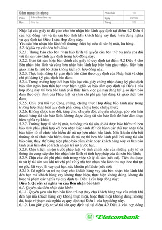CÈm nang tÝn dông Phiªn b¶n 1.0
Bảo ®ảm tiÒn vayPhÇn Ngµy 3/9/2004
Môc Phô lôc Trang 105
NhËn l¹i c¸c giÊy tê ®· giao cho bªn nhËn b¶o l·nh quy ®Þnh t¹i ®iÓm 4.2 §iÒu 4
cña hîp ®ång nµy vµ tµi s¶n b¶o l·nh khi kh¸ch hµng vay thùc hiÖn ®óng nghÜa
vô quy ®Þnh t¹i §iÒu 1 cña Hîp ®ång nµy;
Yªu cÇu bªn nhËn b¶o l·nh båi th−êng thiÖt h¹i nÕu tµi s¶n bÞ mÊt, h− háng.
5.2. NghÜa vô cña bªn b¶o l·nh:
5.2.1. Th«ng b¸o cho bªn nhËn b¶o l·nh vÒ quyÒn cña bªn thø ba (nÕu cã) ®èi
víi tµi s¶n b¶o l·nh quy ®Þnh trong hîp ®ång nµy;
5.2.2. Giao tµi s¶n hoÆc b¶n chÝnh c¸c giÊy tê quy ®Þnh t¹i ®iÓm 4.2 §iÒu 4 cho
Bªn nhËn b¶o l·nh vµ cïng bªn nhËn b¶o l·nh lËp biªn b¶n giao nhËn. Biªn b¶n
giao nhËn lµ mét bé phËn kh«ng t¸ch rêi hîp ®ång nµy;
5.2.3. Thùc hiÖn ®¨ng ký giao dÞch b¶o ®¶m theo quy ®Þnh cña Ph¸p luËt vµ chÞu
chi phÝ ®¨ng ký giao dÞch b¶o ®¶m;
5.2.4. Trong tr−êng hîp thêi h¹n hiÖu lùc cña giÊy chøng nhËn ®¨ng ký giao dÞch
b¶o ®¶m ng¾n h¬n thêi h¹n thùc hiÖn nghÜa vô b¶o ®¶m quy ®Þnh t¹i §iÒu 1 cña
hîp ®ång nµy th× bªn b¶o l·nh ph¶i thùc hiÖn viÖc gia h¹n ®¨ng ký giao dÞch b¶o
®¶m theo quy ®Þnh cña Ph¸p luËt vµ chÞu chi phÝ gia h¹n ®¨ng ký giao dÞch b¶o
®¶m;
5.2.5. ChÞu phÝ thñ tôc C«ng chøng, chøng thùc Hîp ®ång b¶o l·nh nµy trong
tr−êng hîp ph¸p luËt quy ®Þnh ph¶i c«ng chøng hoÆc chøng thùc;
5.2.6. Kh«ng ®−îc trao ®æi, tÆng cho, chuyÓn ®æi, chuyÓn nh−îng, gãp vèn liªn
doanh b»ng tµi s¶n b¶o l·nh; kh«ng ®−îc dïng tµi s¶n b¶o l·nh ®Ó b¶o ®¶m thùc
hiÖn nghÜa vô kh¸c;
5.2.7. Tr−êng hîp tµi s¶n bÞ mÊt, h− háng mµ tµi s¶n ®ã ®· ®−îc b¶o hiÓm th× bªn
b¶o l·nh ph¶i phèi hîp víi bªn nhËn b¶o l·nh ®Ó tiÕn hµnh c¸c thñ tôc nhËn tiÒn
b¶o hiÓm tõ tæ chøc b¶o hiÓm ®Ó tr¶ nî bªn nh©n b¶o l·nh. NÕu kho¶n tiÒn båi
th−êng tõ tæ chøc b¶o hiÓm ch−a ®ñ tr¶ nî th× bªn b¶o l·nh ph¶i bæ sung tµi s¶n
b¶o ®¶m, thay thÕ b»ng biÖn ph¸p b¶o ®¶m kh¸c hoÆc kh¸ch hµng vay vµ bªn b¶o
l·nh ph¶i liªn ®íi cã tr¸ch nhiÖm tr¶ nî tr−íc h¹n;
5.2.8. ChÞu tr¸ch nhiÖm tr−íc ph¸p luËt vÒ tÝnh chÝnh x¸c cña nh÷ng giÊy tê vµ
th«ng tin cung cÊp cho bªn nhËn b¶o l·nh vµ tÝnh hîp ph¸p cña tµi s¶n b¶o l·nh;
5.2.9. ChÞu c¸c chi phÝ ph¸t sinh trong viÖc xö lý tµi s¶n (nÕu cã). TiÒn thu ®−îc
tõ xö lý tµi s¶n sau khi trõ chi phÝ xö lý th× bªn nhËn b¶o l·nh thu nî theo thø tù:
nî gèc, l·i vay, l·i vay qu¸ h¹n, c¸c kho¶n phÝ kh¸c (nÕu cã);
5.2.10. Cã nghÜa vô tr¶ nî thay cho kh¸ch hµng vay cña bªn nhËn b¶o l·nh khi
®Õn h¹n mµ kh¸ch hµng vay kh«ng thùc hiÖn, thùc hiÖn kh«ng ®óng, kh«ng ®ñ
hoÆc vi ph¹m c¸c nghÜa vô quy ®Þnh t¹i §iÒu 1 cña hîp ®ång nµy;
§iÒu 6. QuyÒn vµ nghÜa vô cña Bªn nhËn b¶o l·nh
6.1. QuyÒn cña bªn nhËn b¶o l·nh:
6.1.1. QuyÒn yªu cÇu bªn b¶o l·nh tr¶ nî thay cho kh¸ch hµng vay cña m×nh khi
®Õn h¹n mµ kh¸ch hµng vay kh«ng thùc hiÖn, hoÆc thùc hiÖn kh«ng ®óng, kh«ng
®ñ, hoÆc vi ph¹m c¸c nghÜa vô quy ®Þnh t¹i §iÒu 1 cña hîp ®ång nµy.
6.1.2. L−u gi÷ giÊy tê vÒ tµi s¶n quy ®Þnh t¹i t¹i ®iÓm 4.2 §iÒu 4 cña hîp ®ång
 