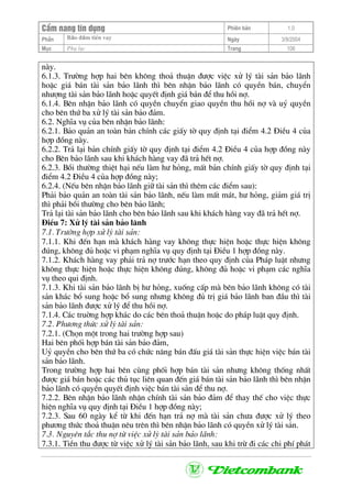 CÈm nang tÝn dông Phiªn b¶n 1.0
Bảo ®ảm tiÒn vayPhÇn Ngµy 3/9/2004
Môc Phô lôc Trang 106
nµy.
6.1.3. Tr−êng hîp hai bªn kh«ng tho¶ thuËn ®−îc viÖc xö lý tµi s¶n b¶o l·nh
hoÆc gi¸ b¸n tµi s¶n b¶o l·nh th× bªn nhËn b¶o l·nh cã quyÒn b¸n, chuyÓn
nh−îng tµi s¶n b¶o l·nh hoÆc quyÕt ®Þnh gi¸ b¸n ®Ó thu håi nî.
6.1.4. Bªn nhËn b¶o l·nh cã quyÒn chuyÓn giao quyÒn thu håi nî vµ uû quyÒn
cho bªn thø ba xö lý tµi s¶n b¶o ®¶m.
6.2. NghÜa vô cña bªn nhËn b¶o l·nh:
6.2.1. B¶o qu¶n an toµn b¶n chÝnh c¸c giÊy tê quy ®Þnh t¹i ®iÓm 4.2 §iÒu 4 cña
hîp ®ång nµy.
6.2.2. Tr¶ l¹i b¶n chÝnh giÊy tê quy ®Þnh t¹i ®iÓm 4.2 §iÒu 4 cña hîp ®ång nµy
cho Bªn b¶o l·nh sau khi kh¸ch hµng vay ®· tr¶ hÕt nî.
6.2.3. Båi th−êng thiÖt h¹i nÕu lµm h− háng, mÊt b¶n chÝnh giÊy tê quy ®Þnh t¹i
®iÓm 4.2 §iÒu 4 cña hîp ®ång nµy;
6.2.4. (NÕu bªn nhËn b¶o l·nh gi÷ tµi s¶n th× thªm c¸c ®iÓm sau):
Ph¶i b¶o qu¶n an toµn tµi s¶n b¶o l·nh, nÕu lµm mÊt m¸t, h− háng, gi¶m gi¸ trÞ
th× ph¶i båi th−êng cho bªn b¶o l·nh;
Tr¶ l¹i tµi s¶n b¶o l·nh cho bªn b¶o l·nh sau khi kh¸ch hµng vay ®· tr¶ hÕt nî.
§iÒu 7: Xö lý tµi s¶n b¶o l·nh
7.1. Tr−êng hîp xö lý tµi s¶n:
7.1.1. Khi ®Õn h¹n mµ kh¸ch hµng vay kh«ng thùc hiÖn hoÆc thùc hiÖn kh«ng
®óng, kh«ng ®ñ hoÆc vi ph¹m nghÜa vô quy ®Þnh t¹i §iÒu 1 hîp ®ång nµy.
7.1.2. Kh¸ch hµng vay ph¶i tr¶ nî tr−íc h¹n theo quy ®Þnh cña Ph¸p luËt nh−ng
kh«ng thùc hiÖn hoÆc thùc hiÖn kh«ng ®óng, kh«ng ®ñ hoÆc vi ph¹m c¸c nghÜa
vô theo qui ®Þnh.
7.1.3. Khi tµi s¶n b¶o l·nh bÞ h− háng, xuèng cÊp mµ bªn b¶o l·nh kh«ng cã tµi
s¶n kh¸c bæ sung hoÆc bæ sung nh−ng kh«ng ®ñ trÞ gi¸ b¶o l·nh ban ®Çu th× tµi
s¶n b¶o l·nh ®−îc xö lý ®Ó thu håi nî.
7.1.4. C¸c truêng hîp kh¸c do c¸c bªn tho¶ thuËn hoÆc do ph¸p luËt quy ®Þnh.
7.2. Ph−¬ng thøc xö lý tµi s¶n:
7.2.1. (Chän mét trong hai tr−êng hîp sau)
Hai bªn phèi hîp b¸n tµi s¶n b¶o ®¶m,
Uû quyÒn cho bªn thø ba cã chøc n¨ng b¸n ®Êu gi¸ tµi s¶n thùc hiÖn viÖc b¸n tµi
s¶n b¶o l·nh.
Trong tr−êng hîp hai bªn cïng phèi hîp b¸n tµi s¶n nh−ng kh«ng thèng nhÊt
®−îc gi¸ b¸n hoÆc c¸c thñ tôc liªn quan ®Õn gi¸ b¸n tµi s¶n b¶o l·nh th× bªn nhËn
b¶o l·nh cã quyÒn quyÕt ®Þnh viÖc b¸n tµi s¶n ®Ó thu nî.
7.2.2. Bªn nhËn b¶o l·nh nhËn chÝnh tµi s¶n b¶o ®¶m ®Ó thay thÕ cho viÖc thùc
hiÖn nghÜa vô quy ®Þnh t¹i §iÒu 1 hîp ®ång nµy;
7.2.3. Sau 60 ngµy kÓ tõ khi ®Õn h¹n tr¶ nî mµ tµi s¶n ch−a ®−îc xö lý theo
ph−¬ng thøc tho¶ thuËn nªu trªn th× bªn nhËn b¶o l·nh cã quyÒn xö lý tµi s¶n.
7.3. Nguyªn t¾c thu nî tõ viÖc xö lý tµi s¶n b¶o l·nh:
7.3.1. TiÒn thu ®−îc tõ viÖc xö lý tµi s¶n b¶o l·nh, sau khi trõ ®i c¸c chi phÝ ph¸t
 