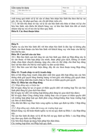 CÈm nang tÝn dông Phiªn b¶n 1.0
Bảo ®ảm tiÒn vayPhÇn Ngµy 3/9/2004
Môc Phô lôc Trang 107
sinh trong qu¸ tr×nh xö lý tµi s¶n sÏ ®−îc bªn nhËn b¶o l·nh thu theo thø tù: nî
gèc, l·i vay, l·i ph¹t qu¸ h¹n, c¸c chi phÝ kh¸c (nÕu cã).
7.3.2. Sè tiÒn thu ®−îc tõ viÖc xö lý tµi s¶n b¶o l·nh nÕu thõa sÏ ®−îc tr¶ l¹i cho
bªn b¶o l·nh, nÕu thiÕu th× kh¸ch hµng vay vµ bªn b¶o l·nh liªn ®íi cã tr¸ch
nhiÖm tiÕp tôc tr¶ sè nî cßn l¹i theo quy ®Þnh.
§iÒu 8: C¸c tho¶ thuËn kh¸c
.................................................................................................................................
.................................................................................................................................
.................................................................................................................................
.................................................................................................................................
§iÒu 9:
NghÜa vô cña bªn b¶o l·nh ®èi víi bªn nhËn b¶o l·nh lµ ®éc lËp vµ kh«ng phô
thuéc vµo tho¶ thuËn cña bªn b¶o l·nh víi kh¸ch hµng vay vèn hoÆc cña bÊt kú
bªn thø ba nµo.
§iÒu 10: Cam kÕt cña c¸c bªn
10.1. Bªn b¶o l·nh cam kÕt r»ng tµi s¶n b¶o l·nh quy ®Þnh t¹i Hîp ®ång nµy lµ
tµi s¶n thuéc së h÷u hîp ph¸p cña m×nh, ®−îc phÐp giao dÞch, kh«ng cã tranh
chÊp, ch−a ®−îc chuyÓn nh−îng, tÆng cho, cÇm cè, thÕ chÊp, cho thuª hay dïng
lµm vËt b¶o ®¶m cho bÊt kú mét nghÜa vô d©n sù nµo kh¸c.
10.2. Hai bªn cam kÕt thùc hiÖn ®óng, ®Çy ®ñ c¸c tho¶ thuËn trong Hîp ®ång
nµy.
§iÒu 11: Tranh chÊp vµ xö lý tranh chÊp
Khi cã bÊt ®ång hoÆc tranh chÊp ph¸t sinh liªn quan ®Õn hîp ®ång nµy c¸c bªn
thèng nhÊt gi¶i quyÕt b»ng th−¬ng l−îng vµ hoµ gi¶i; nÕu kh«ng gi¶i quyÕt ®−îc
c¸c bªn thèng nhÊt ®−a tranh chÊp ra Toµ ¸n cã thÈm quyÒn gi¶i quyÕt.
§iÒu 12: HiÖu lùc cña Hîp ®ång
12.1 Hîp ®ång nµy cã hiÖu lùc:
KÓ tõ ngµy ®¨ng ký t¹i c¬ quan cã thÈm quyÒn (®èi víi tr−êng hîp Tµi s¶n b¶o
l·nh ph¶i ®¨ng ký giao dÞch b¶o ®¶m)
KÓ tõ ngµy ký (®èi víi tr−êng hîp kh«ng ph¶i ®¨ng ký giao dÞch b¶o ®¶m);
KÓ tõ ngµy ®−îc C«ng chøng hoÆc chøng thùc cña c¬ quan cã thÈm quyÒn (®èi
víi tr−êng hîp ph¸p luËt qui ®Þnh ph¶i c«ng chøng/chøng thùc hoÆc tr−êng hîp
c¸c bªn cã tho¶ thuËn).
Cho ®Õn khi Bªn vay thùc hiÖn xong nghÜa vô ®−îc qui ®Þnh t¹i ®iÒu 1 Hîp ®ång
nµy.
12.2. Hîp ®ång nµy chÊm døt trong c¸c tr−êng hîp sau:
Kh¸ch hµng vay ®· hoµn thµnh nghÜa vô tr¶ nî quy ®Þnh t¹i §iÒu 1 cña Hîp ®ång
nµy.
Tµi s¶n b¶o l·nh ®· ®−îc xö lý ®Ó thu håi nî quy ®Þnh t¹i §iÒu 1 cña Hîp ®ång
nµy theo quy ®Þnh cña Ph¸p luËt.
C¸c bªn tho¶ thuËn ¸p dông biÖn ph¸p b¶o ®¶m kh¸c.
C¸c tr−êng hîp kh¸c mµ Ph¸p luËt quy ®Þnh.
 
