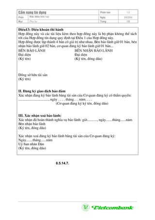 CÈm nang tÝn dông Phiªn b¶n 1.0
Bảo ®ảm tiÒn vayPhÇn Ngµy 3/9/2004
Môc Phô lôc Trang 108
§iÒu13: §iÒu kho¶n thi hµnh
Hîp ®ång nµy vµ c¸c tµi liÖu kÌm theo hîp ®ång nµy lµ bé phËn kh«ng thÓ t¸ch
rêi cña Hîp ®ång tÝn dông quy ®Þnh t¹i §iÒu 1 cña Hîp ®ång nµy.
Hîp ®ång ®−îc lËp thµnh 4 b¶n cã gi¸ trÞ nh− nhau, Bªn b¶o l·nh gi÷ 01 b¶n, bªn
nhËn b¶o l·nh gi÷ 02 b¶n, c¬ quan ®¨ng ký b¶o l·nh gi÷ 01 b¶n...
B£N b¶o l·nh B£N nhËn b¶o l·nh
§¹i diÖn §¹i diÖn
(Ký tªn) (Ký tªn, ®ãng dÊu)
§ång së h÷u tµi s¶n
(Ký tªn)
II. §¨ng ký giao dÞch b¶o ®¶m
X¸c nhËn ®¨ng ký b¶o l·nh b»ng tµi s¶n cña C¬ quan ®¨ng ký cã thÈm quyÒn:
................................., ngµy . . . . th¸ng. . . n¨m. . . .
(C¬ quan ®¨ng ký ký tªn, ®ãng dÊu)
III. X¸c nhËn xo¸ b¶o l·nh:
X¸c nhËn ®· hoµn thµnh nghÜa vô b¶o l·nh: giê..........., ngµy.......th¸ng......n¨m
Bªn nhËn b¶o l·nh
(Ký tªn, ®ãng dÊu)
X¸c nhËn xo¸ ®¨ng ký b¶o l·nh b»ng tµi s¶n cña C¬ quan ®¨ng ký:
Ngµy.......th¸ng......n¨m
Uû ban nh©n D©n
(Ký tªn, ®ãng dÊu)
8.5.14.7.
 