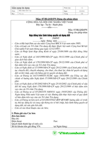 CÈm nang tÝn dông Phiªn b¶n 1.0
Bảo ®ảm tiÒn vayPhÇn Ngµy 3/9/2004
Môc Phô lôc Trang 109
MÉu: 07/BLQSD/PN Dïng cho ph¸p nh©n
céng hßa x· héi chñ nghÜa viÖt nam
§éc lËp - Tù do - H¹nh phóc
--------o0o--------
MÉu: 07/BLQSD/PN
Dïng cho ph¸p nh©n
Hîp ®ång b¶o l·nh b»ng quyÒn sö dông ®Êt
Sè: /NHNT
............, ngµy th¸ng n¨m ...............
- C¨n cø Bé luËt D©n sù cña n−íc Céng hoµ XHCN ViÖt nam n¨m 1995;
- C¨n cø LuËt c¸c Tæ chøc TÝn dông ®· ®−îc Quèc héi n−íc Céng hoµ X· héi
Chñ nghÜa ViÖt nam th«ng qua ngµy 12/12/1997;
- C¨n cø Ph¸p lÖnh Hîp ®ång Kinh tÕ ngµy 25/09/1989 cña Héi ®ång Nhµ
n−íc;
- C¨n cø NghÞ ®Þnh sè 165/1999/N§-CP ngµy 19/11/1999 cña ChÝnh phñ vÒ
giao dÞch b¶o ®¶m;
- C¨n cø NghÞ ®Þnh sè 178/1999/N§-CP ngµy 29/12/1999 cña ChÝnh phñ vÒ
b¶o ®¶m tiÒn vay cña c¸c Tæ chøc TÝn dông;
- C¨n cø NghÞ ®Ýnh sè 17/1999/N§-CP ngµy 29/12/1999 cña ChÝnh phñ vÒ thñ
tôc chuyÓn ®æi, chuyÓn nh−îng, cho thuª, cho thuª l¹i, thõa kÕ quyÒn sö dông
®Êt vµ thÕ chÊp, gãp vèn b»ng gi¸ trÞ quyÒn sö dông ®Êt;
- C¨n cø Th«ng t− 1417/1999/TT-TC§C ngµy 18/9/1999 cña Tæng côc ®Þa
chÝnh vÒ h−íng dÉn NghÞ ®Þnh 17/1999/N§-CP ngµy 29/12/1999 cña ChÝnh
phñ;
- C¨n cø NghÞ ®Þnh sè 85/2002/N§-CP ngµy 25/10/2002 cña ChÝnh phñ vÒ söa
®æi bæ sung NghÞ ®Þnh 178/1999/N§-CP ngµy 29/12/1999 vÒ b¶o ®¶m tiÒn
vay cña c¸c Tæ chøc TÝn dông.
- C¨n cø Th«ng t− sè 07/2003/TT-NHNN1 ngµy 19/05/2003 cña Thèng ®èc
Ng©n hµng Nhµ n−íc ViÖt nam vÒ viÖc H−íng dÉn thùc hiÖn mét sè quy ®Þnh
vÒ b¶o ®¶m tiÒn vay cña c¸c Tæ chøc TÝn dông;
- C¨n cø Th«ng t− liªn tÞch sè 03/2003/TTLT-BTP-BTNMT h−íng dÉn vÒ tr×nh
tù, thñ tôc ®¨ng ký vµ cung cÊp th«ng tin vÒ thÕ chÊp, b¶o l·nh b»ng quyÒn sö
dông ®Êt, tµi s¶n g¾n liÒn ®Êt.
- C¨n cø vµo tho¶ thuËn cña c¸c bªn;
I. PhÇn ghi cña C¸c bªn
Bªn b¶o l·nh:
§Þa chØ:
§iÖn tho¹i: Fax:
QuyÕt ®Þnh thµnh lËp sè (nÕu cã):
Sè tµi kho¶n tiÒn göi ®ång VN: t¹i Ng©n hµng:
 
