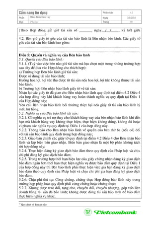 CÈm nang tÝn dông Phiªn b¶n 1.0
Bảo ®ảm tiÒn vayPhÇn Ngµy 3/9/2004
Môc Phô lôc Trang 111
(Theo Hîp ®ång göi gi÷ tµi s¶n sè _______ ngµy__/__/____, ký kÕt gi÷a
______________)
4.2. Bªn gi÷ giÊy tê gèc cña tµi s¶n b¶o l·nh lµ Bªn nhËn b¶o l·nh. C¸c giÊy tê
gèc cña tµi s¶n b¶o l·nh bao gåm:
.................................................................................................................................
.................................................................................................................................
§iÒu 5: QuyÒn vµ nghÜa vô cña Bªn b¶o l·nh
5.1. QuyÒn cña Bªn b¶o l·nh:
5.1.1. (Tuú vµo viÖc bªn nµo gi÷ tµi s¶n mµ lùa chän mét trong nh÷ng tr−êng hîp
sau ®©y ®Ó ®−a vµo Hîp ®ång cho thÝch hîp):
a) Tr−êng hîp Bªn b¶o l·nh gi÷ tµi s¶n:
§−îc sö dông tµi s¶n b¶o l·nh;
H−ëng hoa lîi, lîi tøc thu ®−îc tõ tµi s¶n nÕu hoa lîi, lîi tøc kh«ng thuéc tµi s¶n
b¶o l·nh;
b) Tr−êng hîp Bªn nhËn b¶o l·nh giÊy tê vÒ tµi s¶n:
NhËn l¹i c¸c giÊy tê ®· giao cho Bªn nhËn b¶o l·nh quy ®Þnh t¹i ®iÓm 4.2 §iÒu 4
cña hîp ®ång nµy khi kh¸ch hµng vay hoµn thµnh nghÜa vô quy ®Þnh t¹i §iÒu 1
cña Hîp ®ång nµy;
Yªu cÇu Bªn nhËn b¶o l·nh båi th−êng thiÖt h¹i nÕu giÊy tê tµi s¶n b¶o l·nh bÞ
mÊt, h− háng.
5.2. NghÜa vô cña Bªn b¶o l·nh tµi s¶n:
5.2.1. Cã nghÜa vô tr¶ nî thay cho kh¸ch hµng vay cña bªn nhËn b¶o l·nh khi ®Õn
h¹n mµ kh¸ch hµng vay kh«ng thùc hiÖn, thùc hiÖn kh«ng ®óng, kh«ng ®ñ hoÆc
vi ph¹m c¸c nghÜa vô quy ®Þnh t¹i §iÒu 1 cña hîp ®ång nµy.
5.2.2. Th«ng b¸o cho Bªn nhËn b¶o l·nh vÒ quyÒn cña bªn thø ba (nÕu cã) ®èi
víi tµi s¶n b¶o l·nh quy ®Þnh trong hîp ®ång nµy;
5.2.3. Giao b¶n chÝnh c¸c giÊy tê quy ®Þnh t¹i ®iÓm 4.2 §iÒu 4 cho Bªn nhËn b¶o
l·nh vµ lËp biªn b¶n giao nhËn. Biªn b¶n giao nhËn lµ mét bé ph©n kh«ng t¸ch
rêi hîp ®ång nµy;
5.2.4. Thùc hiÖn ®¨ng ký giao dÞch b¶o ®¶m theo quy ®Þnh cña Ph¸p luËt vµ chÞu
chi phÝ ®¨ng ký giao dÞch b¶o ®¶m;
5.2.5. Trong tr−êng hîp thêi h¹n hiÖu lùc cña giÊy chøng nhËn ®¨ng ký giao dÞch
b¶o ®¶m ng¾n h¬n thêi h¹n thùc hiÖn nghÜa vô ®−îc b¶o ®¶m quy ®Þnh t¹i §iÒu 1
cña hîp ®ång nµy th× Bªn b¶o l·nh ph¶i thùc hiÖn viÖc gia h¹n ®¨ng ký giao dÞch
b¶o ®¶m theo quy ®Þnh cña Ph¸p luËt vµ chÞu chi phÝ gia h¹n ®¨ng ký giao dÞch
b¶o ®¶m;
5.2.6. ChÞu phÝ thñ tôc C«ng chøng, chøng thùc Hîp ®ång b¶o l·nh nµy trong
tr−êng hîp ph¸p luËt quy ®Þnh ph¶i c«ng chøng hoÆc chøng thùc;
5.2.7. Kh«ng ®−îc trao ®æi, tÆng cho, chuyÓn ®æi, chuyÓn nh−îng, gãp vèn liªn
doanh b»ng tµi s¶n ®· b¶o l·nh; kh«ng ®−îc dïng tµi s¶n b¶o l·nh ®Ó b¶o ®¶m
thùc hiÖn nghÜa vô kh¸c;
33
Quy ®Þnh râ Toµ ¸n nµo
 