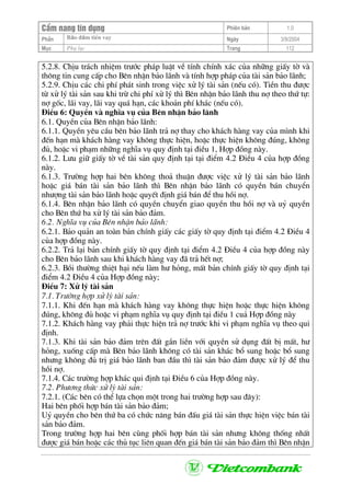 CÈm nang tÝn dông Phiªn b¶n 1.0
Bảo ®ảm tiÒn vayPhÇn Ngµy 3/9/2004
Môc Phô lôc Trang 112
5.2.8. ChÞu tr¸ch nhiÖm tr−íc ph¸p luËt vÒ tÝnh chÝnh x¸c cña nh÷ng giÊy tê vµ
th«ng tin cung cÊp cho Bªn nhËn b¶o l·nh vµ tÝnh hîp ph¸p cña tµi s¶n b¶o l·nh;
5.2.9. ChÞu c¸c chi phÝ ph¸t sinh trong viÖc xö lý tµi s¶n (nÕu cã). TiÒn thu ®−îc
tõ xö lý tµi s¶n sau khi trõ chi phÝ xö lý th× Bªn nhËn b¶o l·nh thu nî theo thø tù:
nî gèc, l·i vay, l·i vay qu¸ h¹n, c¸c kho¶n phÝ kh¸c (nÕu cã).
§iÒu 6: QuyÒn vµ nghÜa vô cña Bªn nhËn b¶o l·nh
6.1. QuyÒn cña Bªn nhËn b¶o l·nh:
6.1.1. QuyÒn yªu cÇu bªn b¶o l·nh tr¶ nî thay cho kh¸ch hµng vay cña m×nh khi
®Õn h¹n mµ kh¸ch hµng vay kh«ng thùc hiÖn, hoÆc thùc hiÖn kh«ng ®óng, kh«ng
®ñ, hoÆc vi ph¹m nh÷ng nghÜa vô quy ®Þnh t¹i ®iÒu 1, Hîp ®ång nµy.
6.1.2. L−u gi÷ giÊy tê vÒ tµi s¶n quy ®Þnh t¹i t¹i ®iÓm 4.2 §iÒu 4 cña hîp ®ång
nµy.
6.1.3. Tr−êng hîp hai bªn kh«ng tho¶ thuËn ®−îc viÖc xö lý tµi s¶n b¶o l·nh
hoÆc gi¸ b¸n tµi s¶n b¶o l·nh th× Bªn nhËn b¶o l·nh cã quyÒn b¸n chuyÓn
nh−îng tµi s¶n b¶o l·nh hoÆc quyÕt ®Þnh gi¸ b¸n ®Ó thu håi nî.
6.1.4. Bªn nhËn b¶o l·nh cã quyÒn chuyÓn giao quyÒn thu håi nî vµ uû quyÒn
cho Bªn thø ba xö lý tµi s¶n b¶o ®¶m.
6.2. NghÜa vô cña Bªn nhËn b¶o l·nh:
6.2.1. B¶o qu¶n an toµn b¶n chÝnh giÊy c¸c giÊy tê quy ®Þnh t¹i ®iÓm 4.2 §iÒu 4
cña hîp ®ång nµy.
6.2.2. Tr¶ l¹i b¶n chÝnh giÊy tê quy ®Þnh t¹i ®iÓm 4.2 §iÒu 4 cña hîp ®ång nµy
cho Bªn b¶o l·nh sau khi kh¸ch hµng vay ®· tr¶ hÕt nî;
6.2.3. Båi th−êng thiÖt h¹i nÕu lµm h− háng, mÊt b¶n chÝnh giÊy tê quy ®Þnh t¹i
®iÓm 4.2 §iÒu 4 cña Hîp ®ång nµy;
§iÒu 7: Xö lý tµi s¶n
7.1. Tr−êng hîp xö lý tµi s¶n:
7.1.1. Khi ®Õn h¹n mµ kh¸ch hµng vay kh«ng thùc hiÖn hoÆc thùc hiÖn kh«ng
®óng, kh«ng ®ñ hoÆc vi ph¹m nghÜa vô quy ®Þnh t¹i ®iÒu 1 cu¶ Hîp ®ång nµy
7.1.2. Kh¸ch hµng vay ph¶i thùc hiÖn tr¶ nî tr−íc khi vi ph¹m nghÜa vô theo qui
®Þnh.
7.1.3. Khi tµi s¶n b¶o ®¶m trªn ®Êt g¾n liÒn víi quyÒn sö dông ®Êt bÞ mÊt, h−
háng, xuèng cÊp mµ Bªn b¶o l·nh kh«ng cã tµi s¶n kh¸c bæ sung hoÆc bæ sung
nh−ng kh«ng ®ñ trÞ gi¸ b¶o l·nh ban ®Çu th× tµi s¶n b¶o ®¶m ®−îc xö lý ®Ó thu
håi nî.
7.1.4. C¸c tr−êng hîp kh¸c qui ®Þnh t¹i §iÒu 6 cña Hîp ®ång nµy.
7.2. Ph−¬ng thøc xö lý tµi s¶n:
7.2.1. (C¸c bªn cã thÓ lùa chän mét trong hai tr−êng hîp sau ®©y):
Hai bªn phèi hîp b¸n tµi s¶n b¶o ®¶m;
Uû quyÒn cho bªn thø ba cã chøc n¨ng b¸n ®Êu gi¸ tµi s¶n thùc hiÖn viÖc b¸n tµi
s¶n b¶o ®¶m.
Trong tr−êng hîp hai bªn cïng phèi hîp b¸n tµi s¶n nh−ng kh«ng thèng nhÊt
®−îc gi¸ b¸n hoÆc c¸c thñ tôc liªn quan ®Õn gi¸ b¸n tµi s¶n b¶o ®¶m th× Bªn nhËn
 