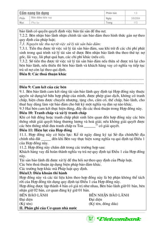 CÈm nang tÝn dông Phiªn b¶n 1.0
Bảo ®ảm tiÒn vayPhÇn Ngµy 3/9/2004
Môc Phô lôc Trang 113
b¶o l·nh cã quyÒn quyÕt ®Þnh viÖc b¸n tµi s¶n ®Ó thu nî;
7.2.2. Bªn nhËn b¶o l·nh nhËn chÝnh tµi s¶n b¶o ®¶m theo h×nh thøc g¸n nî theo
quy ®Þnh cña ph¸p luËt;
7.3. Nguyªn t¾c thu nî tõ viÖc xö lý tµi s¶n b¶o ®¶m:
7.3.1. TiÒn thu ®−îc tõ viÖc xö lý tµi s¶n b¶o ®¶m, sau khi trõ ®i c¸c chi phÝ ph¸t
sinh trong qu¸ tr×nh xö lý tµi s¶n sÏ ®−îc Bªn nhËn b¶o l·nh thu theo thø tù: nî
gèc, l·i vay, l·i ph¹t qu¸ h¹n, c¸c chi phÝ kh¸c (nÕu cã).
7.3.2. Sè tiÒn thu ®−îc tõ viÖc xö lý tµi s¶n b¶o ®¶m nÕu thõa sÏ ®−îc tr¶ l¹i cho
bªn b¶o l·nh, nÕu thiÕu th× bªn b¶o l·nh vµ kh¸ch hµng vay cã nghÜa vô tiÕp tôc
tr¶ sè nî cßn l¹i theo qui ®Þnh.
§iÒu 8: C¸c tho¶ thuËn kh¸c
.................................................................................................................................
.................................................................................................................................
§iÒu 9: Cam kÕt cña c¸c bªn
9.1. Bªn b¶o l·nh cam kÕt r»ng tµi s¶n b¶o l·nh quy ®Þnh t¹i Hîp ®ång nµy thuéc
quyÒn sö dông/së h÷u hîp ph¸p cña m×nh, ®−îc phÐp giao dÞch, kh«ng cã tranh
chÊp, hiÖn ch−a ®−îc chuyÓn nh−îng, tÆng cho, cÇm cè, thÕ chÊp, b¶o l·nh, cho
thuª hay dïng lµm vËt b¶o ®¶m cho bÊt kú mét nghÜa vô d©n sù nµo kh¸c.
9.3 Hai bªn cam kÕt thùc hiÖn ®óng, ®Çy ®ñ c¸c tho¶ thuËn trong Hîp ®ång nµy.
§iÒu 10: Tranh chÊp vµ xö lý tranh chÊp
Khi cã bÊt ®ång hoÆc tranh chÊp ph¸t sinh liªn quan ®Õn hîp ®ång nµy c¸c bªn
thèng nhÊt gi¶i quyÕt b»ng th−¬ng l−îng vµ hoµ gi¶i; nÕu kh«ng gi¶i quyÕt ®−îc
c¸c bªn thèng nhÊt ®−a tranh chÊp ra Toµ ______33
cã gi¶i quyÕt.
§iÒu 11: HiÖu lùc cña Hîp ®ång
11.1. Hîp ®ång nµy cã hiÖu lùc: KÓ tõ ngµy ®¨ng ký t¹i Së ®Þa chÝnh/Së ®Þa
chÝnh nhµ ®Êt _____ ®Õn khi Bªn vay thùc hiÖn xong nghÜa vô qui ®Þnh t¹i §iÒu 1
cña Hîp ®ång nµy.
11.2. Hîp ®ång nµy chÊm døt trong c¸c tr−êng hîp sau:
Kh¸ch hµng vay ®· hoµn thµnh nghÜa vô tr¶ nî quy ®Þnh t¹i §iÒu 1 cña Hîp ®ång
nµy.
Tµi s¶n b¶o l·nh ®· ®−îc xö lý ®Ó thu håi nî theo quy ®Þnh cña Ph¸p luËt.
C¸c bªn tho¶ thuËn ¸p dông biÖn ph¸p b¶o ®¶m kh¸c.
C¸c tr−êng hîp kh¸c mµ Ph¸p luËt quy ®Þnh.
§iÒu13: §iÒu kho¶n thi hµnh
Hîp ®ång nµy vµ c¸c tµi liÖu kÌm theo hîp ®ång nµy lµ bé phËn kh«ng thÓ t¸ch
rêi cña Hîp ®ång tÝn dông quy ®Þnh t¹i §iÒu 1 cña Hîp ®ång nµy.
Hîp ®ång ®−îc lËp thµnh 4 b¶n cã gi¸ trÞ nh− nhau, Bªn b¶o l·nh gi÷ 01 b¶n, bªn
nhËn gi÷ 02 b¶n, c¬ quan ®¨ng ký gi÷ 01 b¶n.
B£N b¶o l·nh B£N nhËn b¶o l·nh
§¹i diÖn §¹i diÖn
(Ký tªn) (Ký tªn, ®ãng dÊu)
II. PhÇn ghi cña C¬ quan nhµ n−íc
 