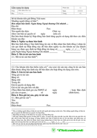 CÈm nang tÝn dông Phiªn b¶n 1.0
Bảo ®ảm tiÒn vayPhÇn Ngµy 3/9/2004
Môc Phô lôc Trang 116
Sè tµi kho¶n tiÒn göi §ång ViÖt nam:
Nh−ìng ng−êi ®ång së h÷u34
:
Bªn nhËn b¶o l·nh: Ng©n hµng Ngo¹i th−¬ng Chi nh¸nh ...
§Þa chØ:
§iÖn tho¹i: Fax:
Tªn ng−êi ®¹i diÖn: Chøc vô:
(theo v¨n b¶n uû quyÒn sè ngµy (nÕu cã)
Hai bªn tho¶ thuËn ký Hîp ®ång b¶o l·nh b»ng quyÒn sö dông ®Êt theo c¸c ®iÒu
kho¶n sau ®©y:
§iÒu 1: NghÜa vô ®−îc b¶o l·nh
Bªn b¶o l·nh ®ång ý b¶o l·nh b»ng tµi s¶n vµ Bªn nhËn b¶o l·nh ®ång ý nhËn tµi
s¶n qui ®Þnh t¹i Hîp ®ång nµy ®Ó b¶o ®¶m nghÜa vô cho kho¶n nî cña kh¸ch
hµng vay ®−îc quy ®Þnh t¹i Hîp ®ång tÝn dông sè_______ ngµy__/__/____35
, ký
gi÷a Ng©n hµng Ngo¹i th−¬ng Chi nh¸nh _______ vµ _____________
§iÒu 2: M« t¶ tµi s¶n b¶o l·nh
2.1. M« t¶ tµi s¶n b¶o l·nh36
:
.................................................................................................................................
.................................................................................................................................
.................................................................................................................................
2.2. C¸c kho¶n tiÒn b¶o hiÓm (nÕu cã)37
cña (c¸c) tµi s¶n nµy còng lµ tµi s¶n b¶o
®¶m thuéc ®ång b¶o l·nh nµy ®Ó b¶o ®¶m cho hîp ®ång tÝn dông nªu trªn.
§iÒu 3: Gi¸ trÞ tµi s¶n b¶o l·nh
Tæng gi¸ trÞ tµi s¶n:
B»ng sè:
B»ng ch÷:
Trong ®ã:
Gi¸ trÞ quyÒn sö dông ®Êt:
Gi¸ trÞ tµi s¶n g¾n liÒn víi ®Êt:
(Theo Biªn b¶n ®Þnh gi¸ cña NHNT sè ngµy ; hoÆc B¶n ®Þnh
gi¸ cña c¬ quan... sè ngµy (®Ýnh kÌm).
§iÒu 4: Bªn gi÷ tµi s¶n, giÊy tê tµi s¶n
4.1. Bªn gi÷ tµi s¶n38
:
Tªn:
§Þa chØ:
§iÖn tho¹i: Fax:
34
NÕu cã nh÷ng ng−êi ®ång së h÷u tµi s¶n th× mçi ng−êi ghi t−¬ng tù nh− trªn. NÕu nh÷ng ng−êi ®ång së h÷u tµi
s¶n uû quyÒn th× ®Ýnh kÌm uû quyÒn vµo hîp ®ång
35
Hîp ®ång tÝn dông cã thÓ ®−îc ký sau ngµy cña Hîp ®ång nµy
36
Ghi giÊy chøng nhËn quyÒn sö dông ®Êt sè, ngµy, c¬ quan cÊp, diÖn tÝch ®Êt, lo¹i ®Êt. M« t¶ tµi s¶n g¾n liÒn víi
®Êt: nÕu lµ nhµ: diÖn tÝch sö dông, sè tÇng, khu«n viªn, b¶n vÏ thiÕt kÕ nÕu cã; tµi s¶n kh¸c: ghi danh môc, sè
l−îng, chñng lo¹i, ®Æc ®iÓm kü thuËt; hoÆc trong tr−êng hîp cã biªn b¶n x¸c ®Þnh gi¸ trÞ tµi s¶n th× ghi: tµi s¶n
®−îc m« t¶ trong biªn b¶n x¸c ®Þnh gi¸ trÞ tµi s¶n sè_______ ngµy__/__/____ cña ________________________
37
§èi víi c¸c lo¹i tµi s¶n mµ ph¸p luËt b¾t buéc ph¶i mua b¶o hiÓm th× bá ch÷ "nÕu cã"
38 Chän 1 trong tr−êng hîp sau: Bªn b¶o l·nh; bªn nhËn b¶o l·nh, Bªn thø ba
 