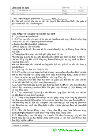 CÈm nang tÝn dông Phiªn b¶n 1.0
Bảo ®ảm tiÒn vayPhÇn Ngµy 3/9/2004
Môc Phô lôc Trang 117
(Theo Hîp ®ång göi gi÷ tµi s¶n sè_______ ngµy__/__/____)
4.2. Bªn gi÷ giÊy tê gèc cña tµi s¶n b¶o l·nh lµ Bªn nhËn b¶o l·nh. C¸c giÊy tê
gèc cña tµi s¶n b¶o l·nh bao gåm:
.................................................................................................................................
.................................................................................................................................
.................................................................................................................................
§iÒu 5: QuyÒn vµ nghÜa vô cña Bªn b¶o l·nh
5.1. QuyÒn cña Bªn b¶o l·nh:
5.1.1. (Tuú vµo viÖc bªn nµo gi÷ tµi s¶n mµ lùa chän mét trong nh÷ng tr−êng hîp
sau ®©y ®Ó ®−a vµo Hîp ®ång cho thÝch hîp):
a) Tr−êng hîp Bªn b¶o l·nh gi÷ tµi s¶n:
§−îc sö dông tµi s¶n b¶o l·nh;
H−ëng hoa lîi, lîi tøc thu ®−îc tõ tµi s¶n nÕu hoa lîi, lîi tøc kh«ng thuéc tµi s¶n
b¶o l·nh;
b) Tr−êng hîp Bªn nhËn b¶o l·nh gi÷ giÊy tê vÒ tµi s¶n:
NhËn l¹i c¸c giÊy tê ®· giao cho Bªn nhËn b¶o l·nh quy ®Þnh t¹i ®iÓm 4.2 §iÒu 4
cña hîp ®ång nµy khi kh¸ch hµng vay hoµn thµnh nghÜa vô quy ®Þnh t¹i §iÒu 1
cña Hîp ®ång nµy;
Yªu cÇu Bªn nhËn b¶o l·nh båi th−êng thiÖt h¹i nÕu giÊy tê tµi s¶n b¶o l·nh bÞ
mÊt, h− háng.
5.2. NghÜa vô cña Bªn b¶o l·nh tµi s¶n:
5.2.1. Cã nghÜa vô tr¶ nî thay cho kh¸ch hµng vay cña bªn nhËn b¶o l·nh khi ®Õn
h¹n mµ kh¸ch hµng vay kh«ng thùc hiÖn, thùc hiÖn kh«ng ®óng, kh«ng ®ñ hoÆc
vi ph¹m c¸c nghÜa vô quy ®Þnh t¹i §iÒu 1 cña hîp ®ång nµy;
5.2.2. Th«ng b¸o cho Bªn nhËn b¶o l·nh vÒ quyÒn cña bªn thø ba (nÕu cã) ®èi
víi tµi s¶n b¶o l·nh quy ®Þnh trong hîp ®ång nµy;
5.2.3. Giao b¶n chÝnh c¸c giÊy tê quy ®Þnh t¹i ®iÓm 4.2 §iÒu 4 cho Bªn nhËn b¶o
l·nh vµ lËp biªn b¶n giao nhËn. Biªn b¶n giao nhËn lµ mét bé phËn kh«ng t¸ch
rêi hîp ®ång nµy;
5.2.4. Thùc hiÖn ®¨ng ký giao dÞch b¶o ®¶m theo quy ®Þnh cña Ph¸p luËt vµ chÞu
chi phÝ ®¨ng ký giao dÞch b¶o ®¶m;
5.2.5. Trong tr−êng hîp thêi h¹n hiÖu lùc cña giÊy chøng nhËn ®¨ng ký giao dÞch
b¶o ®¶m ng¾n h¬n thêi h¹n thùc hiÖn nghÜa vô ®−îc b¶o ®¶m quy ®Þnh t¹i §iÒu 1
cña hîp ®ång nµy th× Bªn b¶o l·nh ph¶i thùc hiÖn viÖc gia h¹n ®¨ng ký giao dÞch
b¶o ®¶m theo quy ®Þnh cña Ph¸p luËt vµ chÞu chi phÝ gia h¹n ®¨ng ký giao dÞch
b¶o ®¶m;
5.2.6. ChÞu phÝ thñ tôc C«ng chøng, chøng thùc Hîp ®ång b¶o l·nh nµy trong
tr−êng hîp ph¸p luËt quy ®Þnh ph¶i c«ng chøng hoÆc chøng thùc;
5.2.7. Kh«ng ®−îc trao ®æi, tÆng cho, chuyÓn ®æi, chuyÓn nh−îng, gãp vèn liªn
doanh b»ng tµi s¶n ®· b¶o l·nh; kh«ng ®−îc dïng tµi s¶n b¶o l·nh ®Ó b¶o ®¶m
thùc hiÖn nghÜa vô kh¸c;
39
Quy ®Þnh râ Toµ ¸n nµo
 