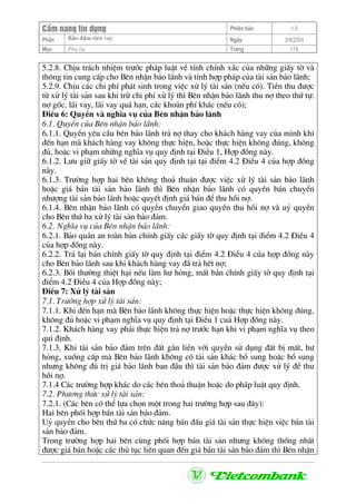CÈm nang tÝn dông Phiªn b¶n 1.0
Bảo ®ảm tiÒn vayPhÇn Ngµy 3/9/2004
Môc Phô lôc Trang 118
5.2.8. ChÞu tr¸ch nhiÖm tr−íc ph¸p luËt vÒ tÝnh chÝnh x¸c cña nh÷ng giÊy tê vµ
th«ng tin cung cÊp cho Bªn nhËn b¶o l·nh vµ tÝnh hîp ph¸p cña tµi s¶n b¶o l·nh;
5.2.9. ChÞu c¸c chi phÝ ph¸t sinh trong viÖc xö lý tµi s¶n (nÕu cã). TiÒn thu ®−îc
tõ xö lý tµi s¶n sau khi trõ chi phÝ xö lý th× Bªn nhËn b¶o l·nh thu nî theo thø tù:
nî gèc, l·i vay, l·i vay qu¸ h¹n, c¸c kho¶n phÝ kh¸c (nÕu cã);
§iÒu 6: QuyÒn vµ nghÜa vô cña Bªn nhËn b¶o l·nh
6.1. QuyÒn cña Bªn nhËn b¶o l·nh:
6.1.1. QuyÒn yªu cÇu bªn b¶o l·nh tr¶ nî thay cho kh¸ch hµng vay cña m×nh khi
®Õn h¹n mµ kh¸ch hµng vay kh«ng thùc hiÖn, hoÆc thùc hiÖn kh«ng ®óng, kh«ng
®ñ, hoÆc vi ph¹m nh÷ng nghÜa vô quy ®Þnh t¹i §iÒu 1, Hîp ®ång nµy.
6.1.2. L−u gi÷ giÊy tê vÒ tµi s¶n quy ®Þnh t¹i t¹i ®iÓm 4.2 §iÒu 4 cña hîp ®ång
nµy.
6.1.3. Tr−êng hîp hai bªn kh«ng tho¶ thuËn ®−îc viÖc xö lý tµi s¶n b¶o l·nh
hoÆc gi¸ b¸n tµi s¶n b¶o l·nh th× Bªn nhËn b¶o l·nh cã quyÒn b¸n chuyÓn
nh−îng tµi s¶n b¶o l·nh hoÆc quyÕt ®Þnh gi¸ b¸n ®Ó thu håi nî.
6.1.4. Bªn nhËn b¶o l·nh cã quyÒn chuyÓn giao quyÒn thu håi nî vµ uû quyÒn
cho Bªn thø ba xö lý tµi s¶n b¶o ®¶m.
6.2. NghÜa vô cña Bªn nhËn b¶o l·nh:
6.2.1. B¶o qu¶n an toµn b¶n chÝnh giÊy c¸c giÊy tê quy ®Þnh t¹i ®iÓm 4.2 §iÒu 4
cña hîp ®ång nµy.
6.2.2. Tr¶ l¹i b¶n chÝnh giÊy tê quy ®Þnh t¹i ®iÓm 4.2 §iÒu 4 cña hîp ®ång nµy
cho Bªn b¶o l·nh sau khi kh¸ch hµng vay ®· tr¶ hÕt nî;
6.2.3. Båi th−êng thiÖt h¹i nÕu lµm h− háng, mÊt b¶n chÝnh giÊy tê quy ®Þnh t¹i
®iÓm 4.2 §iÒu 4 cña Hîp ®ång nµy;
§iÒu 7: Xö lý tµi s¶n
7.1. Tr−êng hîp xö lý tµi s¶n:
7.1.1. Khi ®Õn h¹n mµ Bªn b¶o l·nh kh«ng thùc hiÖn hoÆc thùc hiÖn kh«ng ®óng,
kh«ng ®ñ hoÆc vi ph¹m nghÜa vô quy ®Þnh t¹i §iÒu 1 cu¶ Hîp ®ång nµy.
7.1.2. Kh¸ch hµng vay ph¶i thùc hiÖn tr¶ nî tr−íc h¹n khi vi ph¹m nghÜa vô theo
qui ®Þnh.
7.1.3. Khi tµi s¶n b¶o ®¶m trªn ®Êt g¾n liÒn víi quyÒn sö dông ®Êt bÞ mÊt, h−
háng, xuèng cÊp mµ Bªn b¶o l·nh kh«ng cã tµi s¶n kh¸c bæ sung hoÆc bæ sung
nh−ng kh«ng ®ñ trÞ gi¸ b¶o l·nh ban ®Çu th× tµi s¶n b¶o ®¶m ®−îc xö lý ®Ó thu
håi nî.
7.1.4 C¸c tr−êng hîp kh¸c do c¸c bªn tho¶ thuËn hoÆc do ph¸p luËt quy ®Þnh.
7.2. Ph−¬ng thøc xö lý tµi s¶n:
7.2.1. (C¸c bªn cã thÓ lùa chän mét trong hai tr−êng hîp sau ®©y):
Hai bªn phèi hîp b¸n tµi s¶n b¶o ®¶m.
Uû quyÒn cho bªn thø ba cã chøc n¨ng b¸n ®Êu gi¸ tµi s¶n thùc hiÖn viÖc b¸n tµi
s¶n b¶o ®¶m.
Trong tr−êng hîp hai bªn cïng phèi hîp b¸n tµi s¶n nh−ng kh«ng thèng nhÊt
®−îc gi¸ b¸n hoÆc c¸c thñ tôc liªn quan ®Õn gi¸ b¸n tµi s¶n b¶o ®¶m th× Bªn nhËn
 