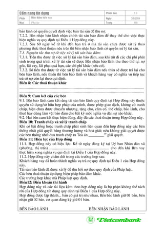 CÈm nang tÝn dông Phiªn b¶n 1.0
Bảo ®ảm tiÒn vayPhÇn Ngµy 3/9/2004
Môc Phô lôc Trang 119
b¶o l·nh cã quyÒn quyÕt ®Þnh viÖc b¸n tµi s¶n ®Ó thu nî.
7.2.2. Bªn nhËn b¶o l·nh nhËn chÝnh tµi s¶n b¶o ®¶m ®Ó thay thÕ cho viÖc thùc
hiÖn nghÜa vô quy ®Þnh t¹i §iÒu 1 Hîp ®ång nµy.
7.2.3. Sau 60 ngµy kÓ tõ khi ®Õn h¹n tr¶ î mµ tµi s¶n ch−a ®−îc xö lý theo
ph−¬ng thøc tho¶ thuËn nªu trªn th× bªn nhËn b¶o l·nh cã quyÒn xö lý tµi s¶n.
7.3. Nguyªn t¾c thu nî tõ viÖc xö lý tµi s¶n b¶o ®¶m:
7.3.1. TiÒn thu ®−îc tõ viÖc xö lý tµi s¶n b¶o ®¶m, sau khi trõ ®i c¸c chi phÝ ph¸t
sinh trong qu¸ tr×nh xö lý tµi s¶n sÏ ®−îc Bªn nhËn b¶o l·nh thu theo thø tù: nî
gèc, l·i vay, l·i ph¹t qu¸ h¹n, c¸c chi phÝ kh¸c (nÕu cã).
7.3.2. Sè tiÒn thu ®−îc tõ viÖc xö lý tµi s¶n b¶o ®¶m nÕu thõa sÏ ®−îc tr¶ l¹i cho
bªn b¶o l·nh, nÕu thiÕu th× bªn b¶o l·nh vµ kh¸ch hµng vay cã nghÜa vô tiÕp tôc
tr¶ sè nî cßn l¹i theo qui ®Þnh.
§iÒu 8: C¸c tho¶ thuËn kh¸c
.................................................................................................................................
.................................................................................................................................
§iÒu 9: Cam kÕt cña c¸c bªn
9.1. Bªn b¶o l·nh cam kÕt r»ng tµi s¶n b¶o l·nh quy ®Þnh t¹i Hîp ®ång nµy thuéc
quyÒn sö dông/së h÷u hîp ph¸p cña m×nh, ®−îc phÐp giao dÞch, kh«ng cã tranh
chÊp, hiÖn ch−a ®−îc chuyÓn nh−îng, tÆng cho, cÇm cè, thÕ chÊp, b¶o l·nh, cho
thuª hay dïng lµm vËt b¶o ®¶m cho bÊt kú mét nghÜa vô d©n sù nµo kh¸c.
9.2. Hai bªn cam kÕt thùc hiÖn ®óng, ®Çy ®ñ c¸c tho¶ thuËn trong Hîp ®ång nµy.
§iÒu 10: Tranh chÊp vµ xö lý tranh chÊp
Khi cã bÊt ®ång hoÆc tranh chÊp ph¸t sinh liªn quan ®Õn hîp ®ång nµy c¸c bªn
thèng nhÊt gi¶i quyÕt b»ng th−¬ng l−îng vµ hoµ gi¶i; nÕu kh«ng gi¶i quyÕt ®−îc
c¸c bªn thèng nhÊt ®−a tranh chÊp ra Toµ ¸n ________39
gi¶i quyÕt.
§iÒu 11: HiÖu lùc cña Hîp ®ång
11.1. Hîp ®ång nµy cã hiÖu lùc: KÓ tõ ngµy ®¨ng ký t¹i Uû ban Nh©n d©n x·
(ph−êng, thÞ trÊn) .............................................................. cho ®Õn khi Bªn vay
thùc hiÖn xong nghÜa vô qui ®Þnh t¹i §iÒu 1 cña Hîp ®ång nµy.
11.2. Hîp ®ång nµy chÊm døt trong c¸c tr−êng hîp sau:
Kh¸ch hµng vay ®· hoµn thµnh nghÜa vô tr¶ nî quy ®Þnh t¹i §iÒu 1 cña Hîp ®ång
nµy.
Tµi s¶n b¶o l·nh ®· ®−îc xö lý ®Ó thu håi nî theo quy ®Þnh cña Ph¸p luËt.
C¸c bªn tho¶ thuËn ¸p dông biÖn ph¸p b¶o ®¶m kh¸c.
C¸c tr−êng hîp kh¸c mµ Ph¸p luËt quy ®Þnh.
§iÒu12: §iÒu kho¶n thi hµnh
Hîp ®ång nµy vµ c¸c tµi liÖu kÌm theo hîp ®ång nµy lµ bé phËn kh«ng thÓ t¸ch
rêi cña Hîp ®ång tÝn dông quy ®Þnh t¹i §iÒu 1 cña Hîp ®ång nµy.
Hîp ®ång ®−îc lËp thµnh... b¶n cã gi¸ trÞ nh− nhau, Bªn b¶o l·nh gi÷ 01 b¶n, bªn
nhËn gi÷ 02 b¶n, c¬ quan ®¨ng ký gi÷ 01 b¶n.
B£N b¶o l·nh B£N nhËn b¶o l·nh
 