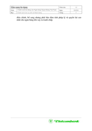 CÈm nang tÝn dông Phiªn b¶n 1.0
ChÝnh s¸ch tÝn dông cña Ng©n hµng Ngo¹i th−ng ViÖt NamPhÇn Ngµy 3/9/2004
Môc ChÝnh s¸ch cho vay ®èi víi kh¸ch hµng Trang 7
®iÒu chØnh, bæ sung nh−ng ph¶i b¶o ®¶m tÝnh ph¸p lý vµ quyÒn lîi cao
nhÊt cho ng©n hµng khi x¶y ra tranh chÊp.
 