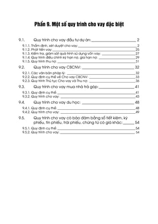 PhÇn 9. Mét sè quy tr×nh cho vay ®Æc biÖt
9.1. Quy tr×nh cho vay ®Çu t− dù ¸n:________________________ 2
9.1.1. ThÈm ®Þnh, xÐt duyÖt cho vay:_____________________________________2
9.1.2. Ph¸t tiÒn vay:____________________________________________________25
9.1.3. KiÓm tra, gi¸m s¸t qu¸ tr×nh sö dông vèn vay: _____________________27
9.1.4. Quy tr×nh ®iÒu chØnh kú h¹n nî, gia h¹n nî: _______________________29
9.1.5. Quy tr×nh thu nî: _________________________________________________31
9.2. Quy tr×nh cho vay CBCNV: ____________________________ 32
9.2.1. C¸c v¨n b¶n ph¸p lý: ___________________________________________32
9.2.2. Quy ®Þnh cô thÓ vÒ Cho vay CBCNV: _____________________________33
9.2.3. Quy tr×nh Thñ tôc Cho vay vµ Thu nî: _____________________________36
9.3. Quy tr×nh cho vay mua nhµ tr¶ gãp:___________________ 41
9.3.1. Quy ®Þnh cô thÓ:_________________________________________________41
9.3.2. Quy tr×nh cho vay: _______________________________________________43
9.4. Quy tr×nh cho vay du häc: ____________________________ 48
9.4.1. Quy ®Þnh cô thÓ:_________________________________________________48
9.4.2. Quy tr×nh cho vay: _______________________________________________49
9.5. Quy tr×nh cho vay cã b¶o ®¶m b»ng sæ tiÕt kiÖm, kú
phiÕu, tÝn phiÕu, tr¸i phiÕu, chøng tõ cã gi¸ kh¸c:______ 54
9.5.1. Quy ®Þnh cô thÓ:_________________________________________________54
9.5.2. Quy tr×nh cho vay: ___________________________________________________ 54
 