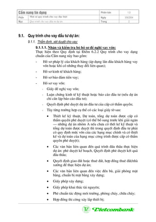 CÈm nang tÝn dông Phiªn b¶n 1.0
Mét sè quy tr×nh cho vay ®Æc biÖtPhÇn Ngµy 3/9/2004
Môc Quy tr×nh cho vay ®Çu t− dù ¸n: Trang 2
9.1. Quy tr×nh cho vay ®Çu t− dù ¸n:
9.1.1. ThÈm ®Þnh, xÐt duyÖt cho vay:
9.1.1.1. NhËn vµ kiÓm tra bé hå s¬ ®Ò nghÞ vay vèn:
Thùc hiÖn theo Quy ®Þnh t¹i §iÓm 6.2.2 Quy tr×nh cho vay d¹ng
chuÈn cña CÈm nang nµy bao gåm:
- Hå s¬ ph¸p lý cña kh¸ch hµng (¸p dông lÇn ®Çu kh¸ch hµng vay
vèn hoÆc khi cã nh÷ng thay ®æi liªn quan);
- Hå s¬ kinh tÕ kh¸ch hµng;
- Hå s¬ b¶o ®¶m tiÒn vay;
- Hå s¬ vay vèn:
+ GiÊy ®Ò nghÞ vay vèn;
+ LuËn chøng kinh tÕ kü thuËt hoÆc b¸o c¸o ®Çu t− (nÕu dù ¸n
chØ cÇn lËp b¸o c¸o ®Çu t−);
+ QuyÕt ®Þnh phª duyÖt dù ¸n ®Çu t− cña cÊp cã thÈm quyÒn;
+ Tïy tõng tr−êng hîp cô thÓ cã c¸c lo¹i giÊy tê sau:
• ThiÕt kÕ kü thuËt, Dù to¸n, tæng dù to¸n ®−îc cÊp cã
thÈm quyÒn phª duyÖt (cã thÓ bæ sung tr−íc khi gi¶i ng©n
– nh÷ng dù ¸n nhãm A nÕu ch−a cã thÕt kÕ kü thuËt vµ
tæng dù to¸n ®−îc duyÖt th× trong quyÕt ®Þnh ®Çu t− ph¶i
cã quy ®Þnh møc vèn cña c¸c h¹ng môc chÝnh vµ cã thiÕt
kÕ vµ dù to¸n cña h¹ng môc c«ng tr×nh ®−îc cÊp cã thÈm
quyÒn phª duyÖt);
• C¸c v¨n b¶n liªn quan ®Õn qu¸ tr×nh ®Êu thÇu thùc hiÖn
dù ¸n: phª duyÖt kÕ ho¹ch, QuyÕt ®Þnh phª duyÖt kÕt qu¶
®Çu thÇu;
• QuyÕt ®Þnh giao ®Êt hoÆc thuª ®Êt, hîp ®ång thuª ®Êt/nhµ
x−ëng ®Ó thùc hiÖn dù ¸n;
• C¸c v¨n b¶n liªn quan ®Õn viÖc ®Òn bï, gi¶i phãng mÆt
b»ng, chuÈn bÞ mÆt b»ng x©y dùng;
• GiÊy phÐp x©y dùng;
• GiÊy phÐp khai th¸c tµi nguyªn;
• Phª chuÈn t¸c ®éng m«i tr−êng, phßng ch¸y, ch÷a ch¸y;
• Hîp ®ång thi c«ng x©y l¾p thiÕt bÞ;
 