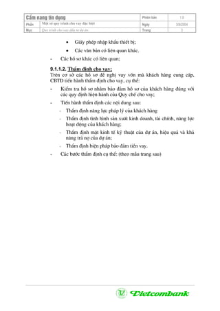 CÈm nang tÝn dông Phiªn b¶n 1.0
Mét sè quy tr×nh cho vay ®Æc biÖtPhÇn Ngµy 3/9/2004
Môc Quy tr×nh cho vay ®Çu t− dù ¸n: Trang 3
• GiÊy phÐp nhËp khÈu thiÕt bÞ;
• C¸c v¨n b¶n cã liªn quan kh¸c.
- C¸c hå s¬ kh¸c cã liªn quan;
9.1.1.2. ThÈm ®Þnh cho vay:
Trªn c¬ së c¸c hå s¬ ®Ò nghÞ vay vèn mµ kh¸ch hµng cung cÊp,
CBTD tiÕn hµnh thÈm ®Þnh cho vay, cô thÓ:
- KiÓm tra hå s¬ nh»m b¶o ®¶m hå s¬ cña kh¸ch hµng ®óng víi
c¸c quy ®Þnh hiÖn hµnh cña Quy chÕ cho vay;
- TiÕn hµnh thÈm ®Þnh c¸c néi dung sau:
+ ThÈm ®Þnh n¨ng lùc ph¸p lý cña kh¸ch hµng
+ ThÈm ®Þnh t×nh h×nh s¶n xuÊt kinh doanh, tµi chÝnh, n¨ng lùc
ho¹t ®éng cña kh¸ch hµng;
+ ThÈm ®Þnh mÆt kinh tÕ kü thuËt cña dù ¸n, hiÖu qu¶ vµ kh¶
n¨ng tr¶ nî cña dù ¸n;
+ ThÈm ®Þnh biÖn ph¸p b¶o ®¶m tiÒn vay.
- C¸c b−íc thÈm ®Þnh cô thÓ: (theo mÉu trang sau)
 